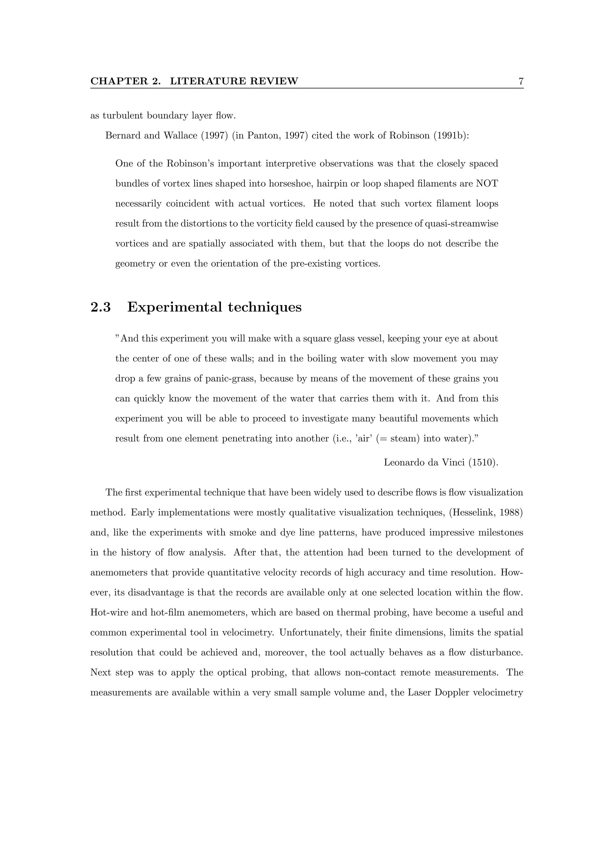 CHAPTER 2. LITERATURE REVIEW 7
as turbulent boundary layer flow.
Bernard and Wallace (1997) (in Panton, 1997) cited the work of Robinson (1991b):
One of the Robinson’s important interpretive observations was that the closely spaced
bundles of vortex lines shaped into horseshoe, hairpin or loop shaped filaments are NOT
necessarily coincident with actual vortices. He noted that such vortex filament loops
result from the distortions to the vorticity field caused by the presence of quasi-streamwise
vortices and are spatially associated with them, but that the loops do not describe the
geometry or even the orientation of the pre-existing vortices.
2.3 Experimental techniques
”And this experiment you will make with a square glass vessel, keeping your eye at about
the center of one of these walls; and in the boiling water with slow movement you may
drop a few grains of panic-grass, because by means of the movement of these grains you
can quickly know the movement of the water that carries them with it. And from this
experiment you will be able to proceed to investigate many beautiful movements which
result from one element penetrating into another (i.e., ’air’ (= steam) into water).”
Leonardo da Vinci (1510).
The first experimental technique that have been widely used to describe flows is flow visualization
method. Early implementations were mostly qualitative visualization techniques, (Hesselink, 1988)
and, like the experiments with smoke and dye line patterns, have produced impressive milestones
in the history of flow analysis. After that, the attention had been turned to the development of
anemometers that provide quantitative velocity records of high accuracy and time resolution. How-
ever, its disadvantage is that the records are available only at one selected location within the flow.
Hot-wire and hot-film anemometers, which are based on thermal probing, have become a useful and
common experimental tool in velocimetry. Unfortunately, their finite dimensions, limits the spatial
resolution that could be achieved and, moreover, the tool actually behaves as a flow disturbance.
Next step was to apply the optical probing, that allows non-contact remote measurements. The
measurements are available within a very small sample volume and, the Laser Doppler velocimetry
 