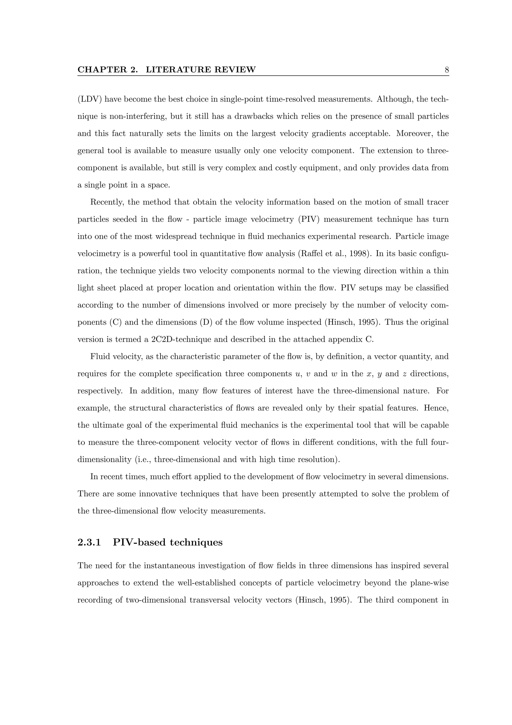 CHAPTER 2. LITERATURE REVIEW 8
(LDV) have become the best choice in single-point time-resolved measurements. Although, the tech-
nique is non-interfering, but it still has a drawbacks which relies on the presence of small particles
and this fact naturally sets the limits on the largest velocity gradients acceptable. Moreover, the
general tool is available to measure usually only one velocity component. The extension to three-
component is available, but still is very complex and costly equipment, and only provides data from
a single point in a space.
Recently, the method that obtain the velocity information based on the motion of small tracer
particles seeded in the flow - particle image velocimetry (PIV) measurement technique has turn
into one of the most widespread technique in fluid mechanics experimental research. Particle image
velocimetry is a powerful tool in quantitative flow analysis (Raffel et al., 1998). In its basic configu-
ration, the technique yields two velocity components normal to the viewing direction within a thin
light sheet placed at proper location and orientation within the flow. PIV setups may be classified
according to the number of dimensions involved or more precisely by the number of velocity com-
ponents (C) and the dimensions (D) of the flow volume inspected (Hinsch, 1995). Thus the original
version is termed a 2C2D-technique and described in the attached appendix C.
Fluid velocity, as the characteristic parameter of the flow is, by definition, a vector quantity, and
requires for the complete specification three components u, v and w in the x, y and z directions,
respectively. In addition, many flow features of interest have the three-dimensional nature. For
example, the structural characteristics of flows are revealed only by their spatial features. Hence,
the ultimate goal of the experimental fluid mechanics is the experimental tool that will be capable
to measure the three-component velocity vector of flows in different conditions, with the full four-
dimensionality (i.e., three-dimensional and with high time resolution).
In recent times, much effort applied to the development of flow velocimetry in several dimensions.
There are some innovative techniques that have been presently attempted to solve the problem of
the three-dimensional flow velocity measurements.
2.3.1 PIV-based techniques
The need for the instantaneous investigation of flow fields in three dimensions has inspired several
approaches to extend the well-established concepts of particle velocimetry beyond the plane-wise
recording of two-dimensional transversal velocity vectors (Hinsch, 1995). The third component in
 