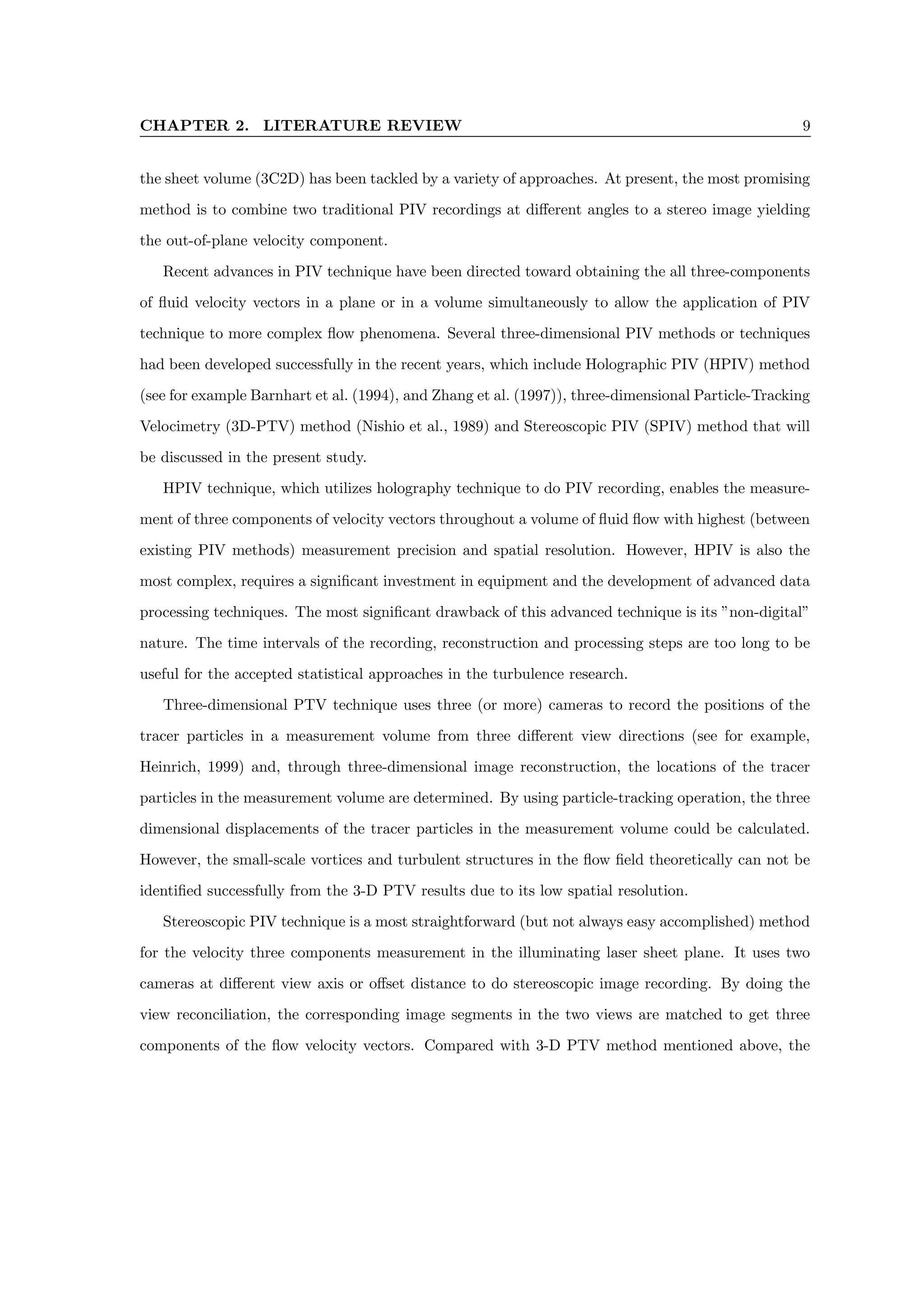 CHAPTER 2. LITERATURE REVIEW 9
the sheet volume (3C2D) has been tackled by a variety of approaches. At present, the most promising
method is to combine two traditional PIV recordings at different angles to a stereo image yielding
the out-of-plane velocity component.
Recent advances in PIV technique have been directed toward obtaining the all three-components
of fluid velocity vectors in a plane or in a volume simultaneously to allow the application of PIV
technique to more complex flow phenomena. Several three-dimensional PIV methods or techniques
had been developed successfully in the recent years, which include Holographic PIV (HPIV) method
(see for example Barnhart et al. (1994), and Zhang et al. (1997)), three-dimensional Particle-Tracking
Velocimetry (3D-PTV) method (Nishio et al., 1989) and Stereoscopic PIV (SPIV) method that will
be discussed in the present study.
HPIV technique, which utilizes holography technique to do PIV recording, enables the measure-
ment of three components of velocity vectors throughout a volume of fluid flow with highest (between
existing PIV methods) measurement precision and spatial resolution. However, HPIV is also the
most complex, requires a significant investment in equipment and the development of advanced data
processing techniques. The most significant drawback of this advanced technique is its ”non-digital”
nature. The time intervals of the recording, reconstruction and processing steps are too long to be
useful for the accepted statistical approaches in the turbulence research.
Three-dimensional PTV technique uses three (or more) cameras to record the positions of the
tracer particles in a measurement volume from three different view directions (see for example,
Heinrich, 1999) and, through three-dimensional image reconstruction, the locations of the tracer
particles in the measurement volume are determined. By using particle-tracking operation, the three
dimensional displacements of the tracer particles in the measurement volume could be calculated.
However, the small-scale vortices and turbulent structures in the flow field theoretically can not be
identified successfully from the 3-D PTV results due to its low spatial resolution.
Stereoscopic PIV technique is a most straightforward (but not always easy accomplished) method
for the velocity three components measurement in the illuminating laser sheet plane. It uses two
cameras at different view axis or offset distance to do stereoscopic image recording. By doing the
view reconciliation, the corresponding image segments in the two views are matched to get three
components of the flow velocity vectors. Compared with 3-D PTV method mentioned above, the
 