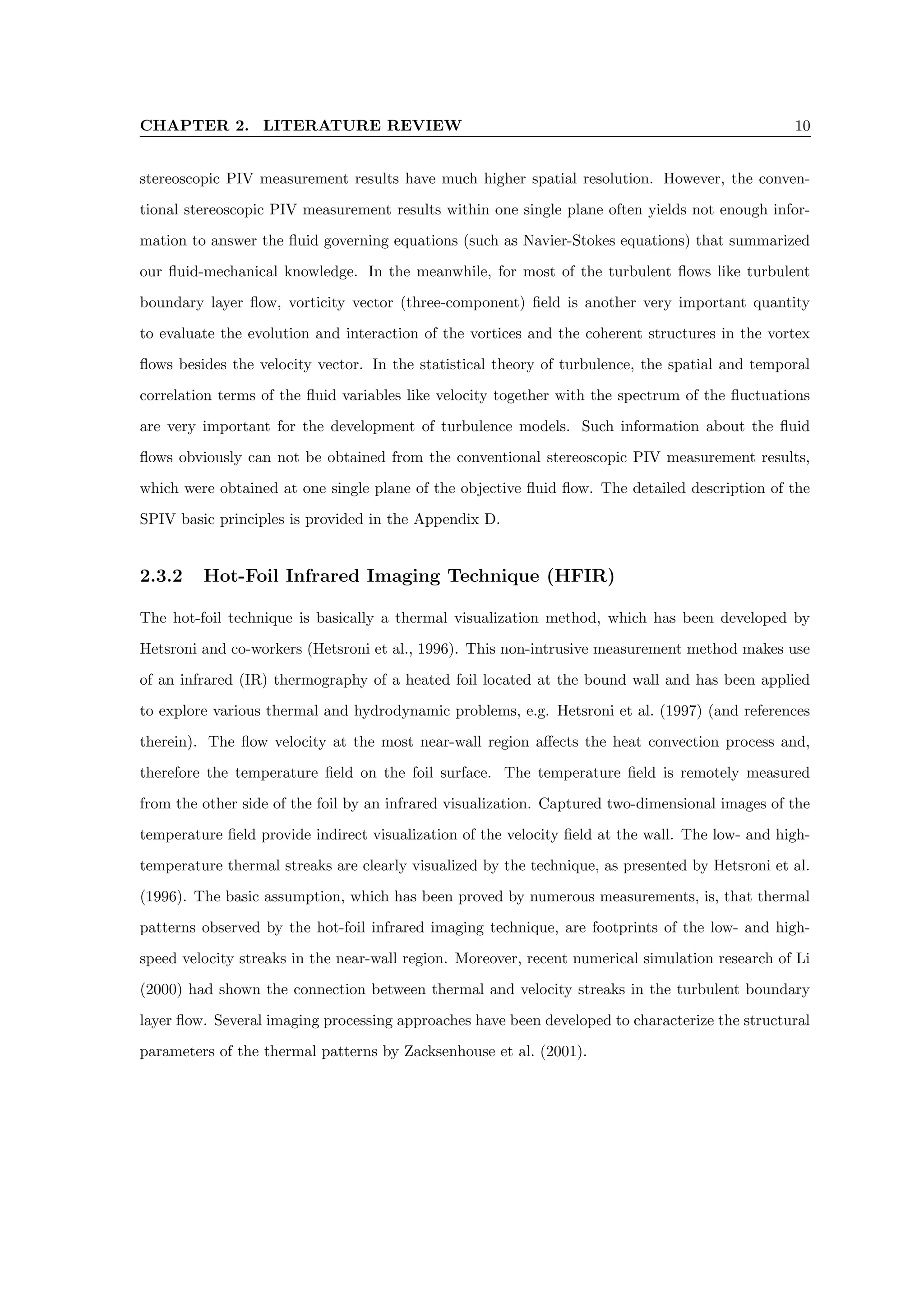 CHAPTER 2. LITERATURE REVIEW 10
stereoscopic PIV measurement results have much higher spatial resolution. However, the conven-
tional stereoscopic PIV measurement results within one single plane often yields not enough infor-
mation to answer the fluid governing equations (such as Navier-Stokes equations) that summarized
our fluid-mechanical knowledge. In the meanwhile, for most of the turbulent flows like turbulent
boundary layer flow, vorticity vector (three-component) field is another very important quantity
to evaluate the evolution and interaction of the vortices and the coherent structures in the vortex
flows besides the velocity vector. In the statistical theory of turbulence, the spatial and temporal
correlation terms of the fluid variables like velocity together with the spectrum of the fluctuations
are very important for the development of turbulence models. Such information about the fluid
flows obviously can not be obtained from the conventional stereoscopic PIV measurement results,
which were obtained at one single plane of the objective fluid flow. The detailed description of the
SPIV basic principles is provided in the Appendix D.
2.3.2 Hot-Foil Infrared Imaging Technique (HFIR)
The hot-foil technique is basically a thermal visualization method, which has been developed by
Hetsroni and co-workers (Hetsroni et al., 1996). This non-intrusive measurement method makes use
of an infrared (IR) thermography of a heated foil located at the bound wall and has been applied
to explore various thermal and hydrodynamic problems, e.g. Hetsroni et al. (1997) (and references
therein). The flow velocity at the most near-wall region affects the heat convection process and,
therefore the temperature field on the foil surface. The temperature field is remotely measured
from the other side of the foil by an infrared visualization. Captured two-dimensional images of the
temperature field provide indirect visualization of the velocity field at the wall. The low- and high-
temperature thermal streaks are clearly visualized by the technique, as presented by Hetsroni et al.
(1996). The basic assumption, which has been proved by numerous measurements, is, that thermal
patterns observed by the hot-foil infrared imaging technique, are footprints of the low- and high-
speed velocity streaks in the near-wall region. Moreover, recent numerical simulation research of Li
(2000) had shown the connection between thermal and velocity streaks in the turbulent boundary
layer flow. Several imaging processing approaches have been developed to characterize the structural
parameters of the thermal patterns by Zacksenhouse et al. (2001).
 