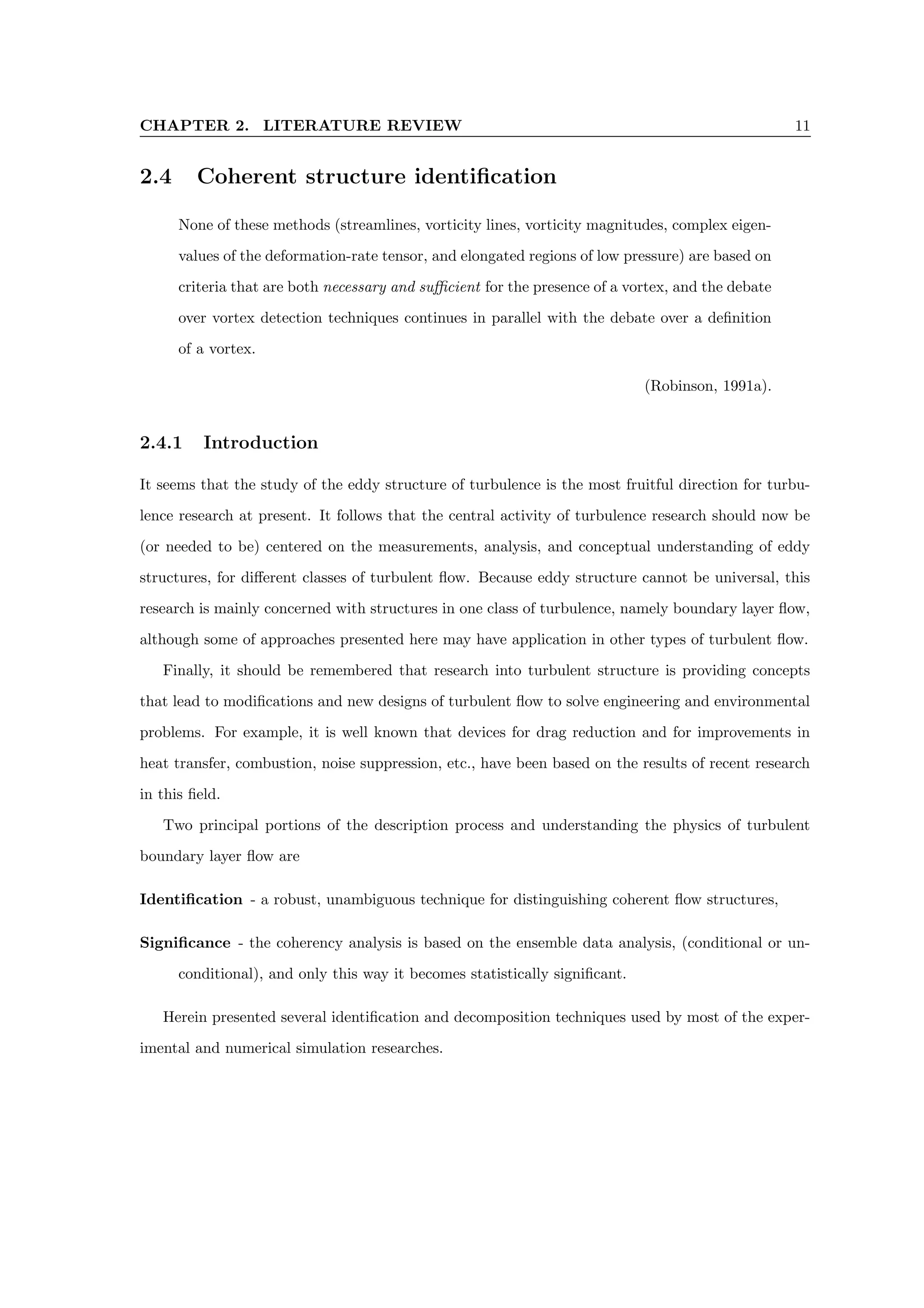 CHAPTER 2. LITERATURE REVIEW 11
2.4 Coherent structure identification
None of these methods (streamlines, vorticity lines, vorticity magnitudes, complex eigen-
values of the deformation-rate tensor, and elongated regions of low pressure) are based on
criteria that are both necessary and sufficient for the presence of a vortex, and the debate
over vortex detection techniques continues in parallel with the debate over a definition
of a vortex.
(Robinson, 1991a).
2.4.1 Introduction
It seems that the study of the eddy structure of turbulence is the most fruitful direction for turbu-
lence research at present. It follows that the central activity of turbulence research should now be
(or needed to be) centered on the measurements, analysis, and conceptual understanding of eddy
structures, for different classes of turbulent flow. Because eddy structure cannot be universal, this
research is mainly concerned with structures in one class of turbulence, namely boundary layer flow,
although some of approaches presented here may have application in other types of turbulent flow.
Finally, it should be remembered that research into turbulent structure is providing concepts
that lead to modifications and new designs of turbulent flow to solve engineering and environmental
problems. For example, it is well known that devices for drag reduction and for improvements in
heat transfer, combustion, noise suppression, etc., have been based on the results of recent research
in this field.
Two principal portions of the description process and understanding the physics of turbulent
boundary layer flow are
Identification - a robust, unambiguous technique for distinguishing coherent flow structures,
Significance - the coherency analysis is based on the ensemble data analysis, (conditional or un-
conditional), and only this way it becomes statistically significant.
Herein presented several identification and decomposition techniques used by most of the exper-
imental and numerical simulation researches.
 
