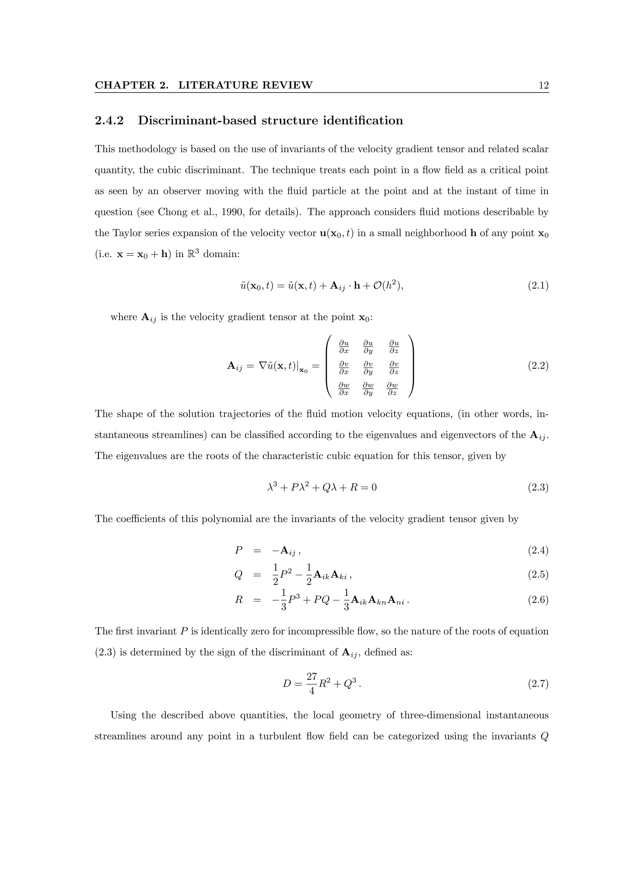 CHAPTER 2. LITERATURE REVIEW 12
2.4.2 Discriminant-based structure identification
This methodology is based on the use of invariants of the velocity gradient tensor and related scalar
quantity, the cubic discriminant. The technique treats each point in a flow field as a critical point
as seen by an observer moving with the fluid particle at the point and at the instant of time in
question (see Chong et al., 1990, for details). The approach considers fluid motions describable by
the Taylor series expansion of the velocity vector u(x0, t) in a small neighborhood h of any point x0
(i.e. x = x0 + h) in R3
domain:
ũ(x0, t) = ũ(x, t) + Aij · h + O(h2
), (2.1)
where Aij is the velocity gradient tensor at the point x0:
Aij = ∇ũ(x, t)|x0
=






∂u
∂x
∂u
∂y
∂u
∂z
∂v
∂x
∂v
∂y
∂v
∂z
∂w
∂x
∂w
∂y
∂w
∂z






(2.2)
The shape of the solution trajectories of the fluid motion velocity equations, (in other words, in-
stantaneous streamlines) can be classified according to the eigenvalues and eigenvectors of the Aij.
The eigenvalues are the roots of the characteristic cubic equation for this tensor, given by
λ3
+ Pλ2
+ Qλ + R = 0 (2.3)
The coefficients of this polynomial are the invariants of the velocity gradient tensor given by
P = −Aij , (2.4)
Q =
1
2
P2
−
1
2
AikAki , (2.5)
R = −
1
3
P3
+ PQ −
1
3
AikAknAni . (2.6)
The first invariant P is identically zero for incompressible flow, so the nature of the roots of equation
(2.3) is determined by the sign of the discriminant of Aij, defined as:
D =
27
4
R2
+ Q3
. (2.7)
Using the described above quantities, the local geometry of three-dimensional instantaneous
streamlines around any point in a turbulent flow field can be categorized using the invariants Q
 