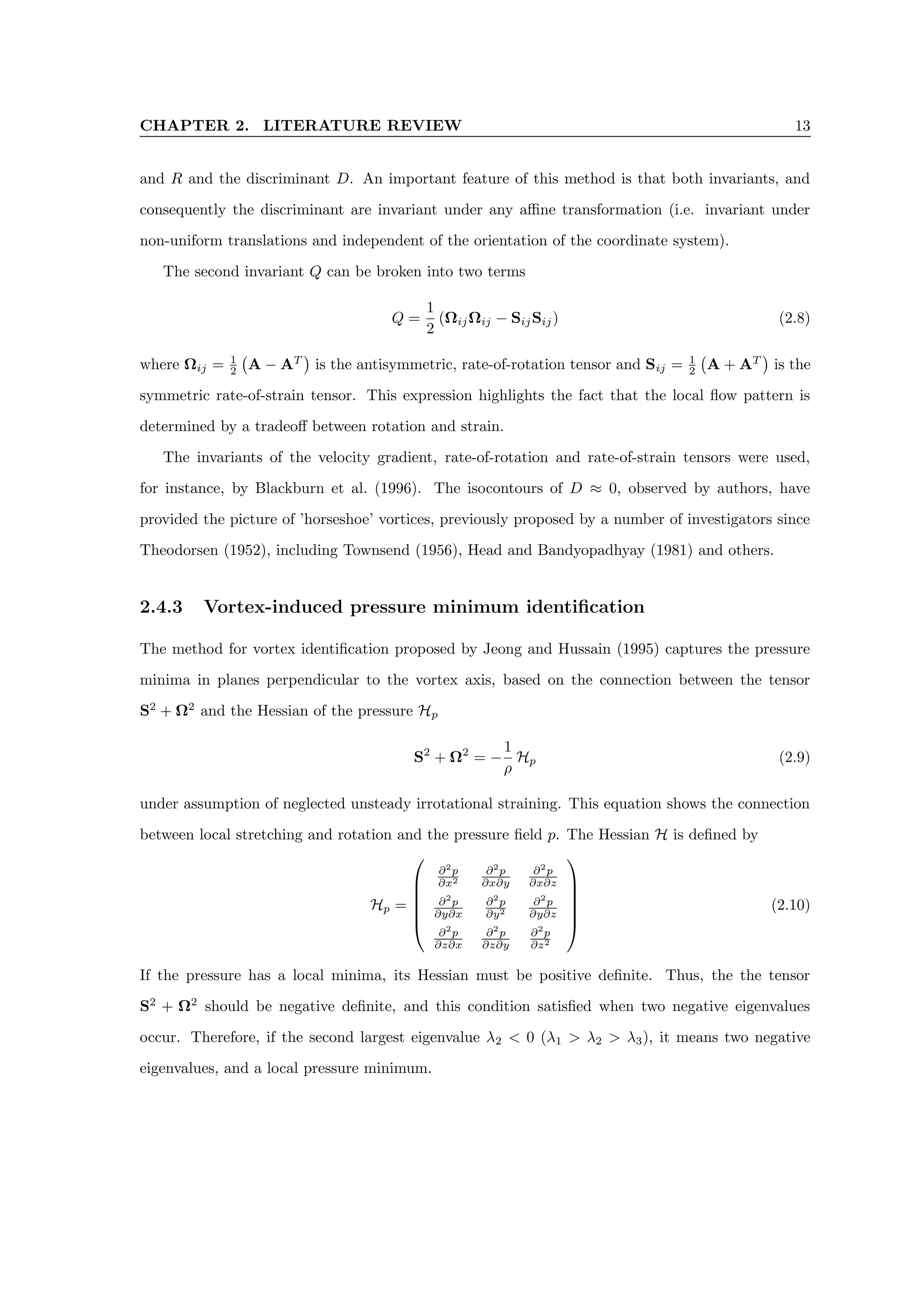 CHAPTER 2. LITERATURE REVIEW 13
and R and the discriminant D. An important feature of this method is that both invariants, and
consequently the discriminant are invariant under any affine transformation (i.e. invariant under
non-uniform translations and independent of the orientation of the coordinate system).
The second invariant Q can be broken into two terms
Q =
1
2
(ΩijΩij − SijSij) (2.8)
where Ωij = 1
2 A − AT

is the antisymmetric, rate-of-rotation tensor and Sij = 1
2 A + AT

is the
symmetric rate-of-strain tensor. This expression highlights the fact that the local flow pattern is
determined by a tradeoff between rotation and strain.
The invariants of the velocity gradient, rate-of-rotation and rate-of-strain tensors were used,
for instance, by Blackburn et al. (1996). The isocontours of D ≈ 0, observed by authors, have
provided the picture of ’horseshoe’ vortices, previously proposed by a number of investigators since
Theodorsen (1952), including Townsend (1956), Head and Bandyopadhyay (1981) and others.
2.4.3 Vortex-induced pressure minimum identification
The method for vortex identification proposed by Jeong and Hussain (1995) captures the pressure
minima in planes perpendicular to the vortex axis, based on the connection between the tensor
S2
+ Ω2
and the Hessian of the pressure Hp
S2
+ Ω2
= −
1
ρ
Hp (2.9)
under assumption of neglected unsteady irrotational straining. This equation shows the connection
between local stretching and rotation and the pressure field p. The Hessian H is defined by
Hp =






∂2
p
∂x2
∂2
p
∂x∂y
∂2
p
∂x∂z
∂2
p
∂y∂x
∂2
p
∂y2
∂2
p
∂y∂z
∂2
p
∂z∂x
∂2
p
∂z∂y
∂2
p
∂z2






(2.10)
If the pressure has a local minima, its Hessian must be positive definite. Thus, the the tensor
S2
+ Ω2
should be negative definite, and this condition satisfied when two negative eigenvalues
occur. Therefore, if the second largest eigenvalue λ2  0 (λ1  λ2  λ3), it means two negative
eigenvalues, and a local pressure minimum.
 
