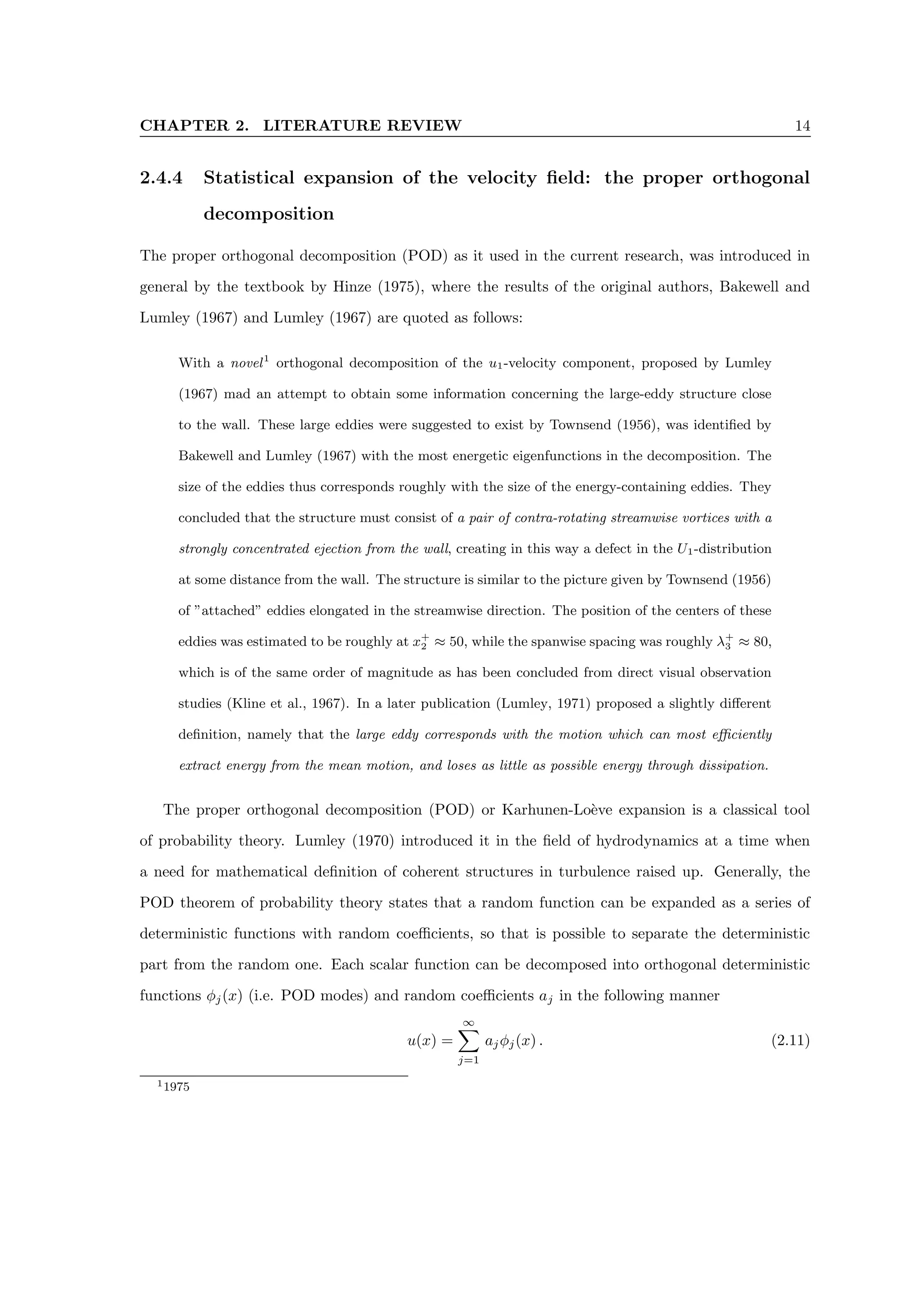 CHAPTER 2. LITERATURE REVIEW 14
2.4.4 Statistical expansion of the velocity field: the proper orthogonal
decomposition
The proper orthogonal decomposition (POD) as it used in the current research, was introduced in
general by the textbook by Hinze (1975), where the results of the original authors, Bakewell and
Lumley (1967) and Lumley (1967) are quoted as follows:
With a novel1
orthogonal decomposition of the u1-velocity component, proposed by Lumley
(1967) mad an attempt to obtain some information concerning the large-eddy structure close
to the wall. These large eddies were suggested to exist by Townsend (1956), was identified by
Bakewell and Lumley (1967) with the most energetic eigenfunctions in the decomposition. The
size of the eddies thus corresponds roughly with the size of the energy-containing eddies. They
concluded that the structure must consist of a pair of contra-rotating streamwise vortices with a
strongly concentrated ejection from the wall, creating in this way a defect in the U1-distribution
at some distance from the wall. The structure is similar to the picture given by Townsend (1956)
of ”attached” eddies elongated in the streamwise direction. The position of the centers of these
eddies was estimated to be roughly at x+
2 ≈ 50, while the spanwise spacing was roughly λ+
3 ≈ 80,
which is of the same order of magnitude as has been concluded from direct visual observation
studies (Kline et al., 1967). In a later publication (Lumley, 1971) proposed a slightly different
definition, namely that the large eddy corresponds with the motion which can most efficiently
extract energy from the mean motion, and loses as little as possible energy through dissipation.
The proper orthogonal decomposition (POD) or Karhunen-Loève expansion is a classical tool
of probability theory. Lumley (1970) introduced it in the field of hydrodynamics at a time when
a need for mathematical definition of coherent structures in turbulence raised up. Generally, the
POD theorem of probability theory states that a random function can be expanded as a series of
deterministic functions with random coefficients, so that is possible to separate the deterministic
part from the random one. Each scalar function can be decomposed into orthogonal deterministic
functions φj(x) (i.e. POD modes) and random coefficients aj in the following manner
u(x) =
∞
X
j=1
ajφj(x) . (2.11)
11975
 