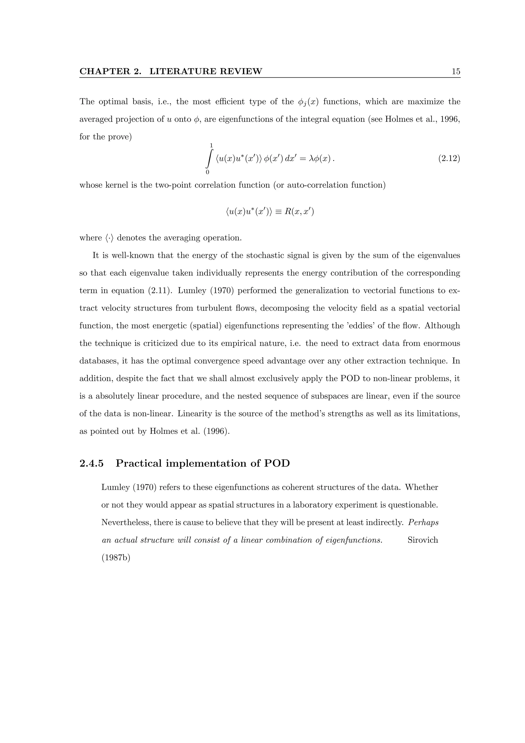 CHAPTER 2. LITERATURE REVIEW 15
The optimal basis, i.e., the most efficient type of the φj(x) functions, which are maximize the
averaged projection of u onto φ, are eigenfunctions of the integral equation (see Holmes et al., 1996,
for the prove)
1
Z
0
hu(x)u∗
(x0
)i φ(x0
) dx0
= λφ(x) . (2.12)
whose kernel is the two-point correlation function (or auto-correlation function)
hu(x)u∗
(x0
)i ≡ R(x, x0
)
where h·i denotes the averaging operation.
It is well-known that the energy of the stochastic signal is given by the sum of the eigenvalues
so that each eigenvalue taken individually represents the energy contribution of the corresponding
term in equation (2.11). Lumley (1970) performed the generalization to vectorial functions to ex-
tract velocity structures from turbulent flows, decomposing the velocity field as a spatial vectorial
function, the most energetic (spatial) eigenfunctions representing the ’eddies’ of the flow. Although
the technique is criticized due to its empirical nature, i.e. the need to extract data from enormous
databases, it has the optimal convergence speed advantage over any other extraction technique. In
addition, despite the fact that we shall almost exclusively apply the POD to non-linear problems, it
is a absolutely linear procedure, and the nested sequence of subspaces are linear, even if the source
of the data is non-linear. Linearity is the source of the method’s strengths as well as its limitations,
as pointed out by Holmes et al. (1996).
2.4.5 Practical implementation of POD
Lumley (1970) refers to these eigenfunctions as coherent structures of the data. Whether
or not they would appear as spatial structures in a laboratory experiment is questionable.
Nevertheless, there is cause to believe that they will be present at least indirectly. Perhaps
an actual structure will consist of a linear combination of eigenfunctions. Sirovich
(1987b)
 