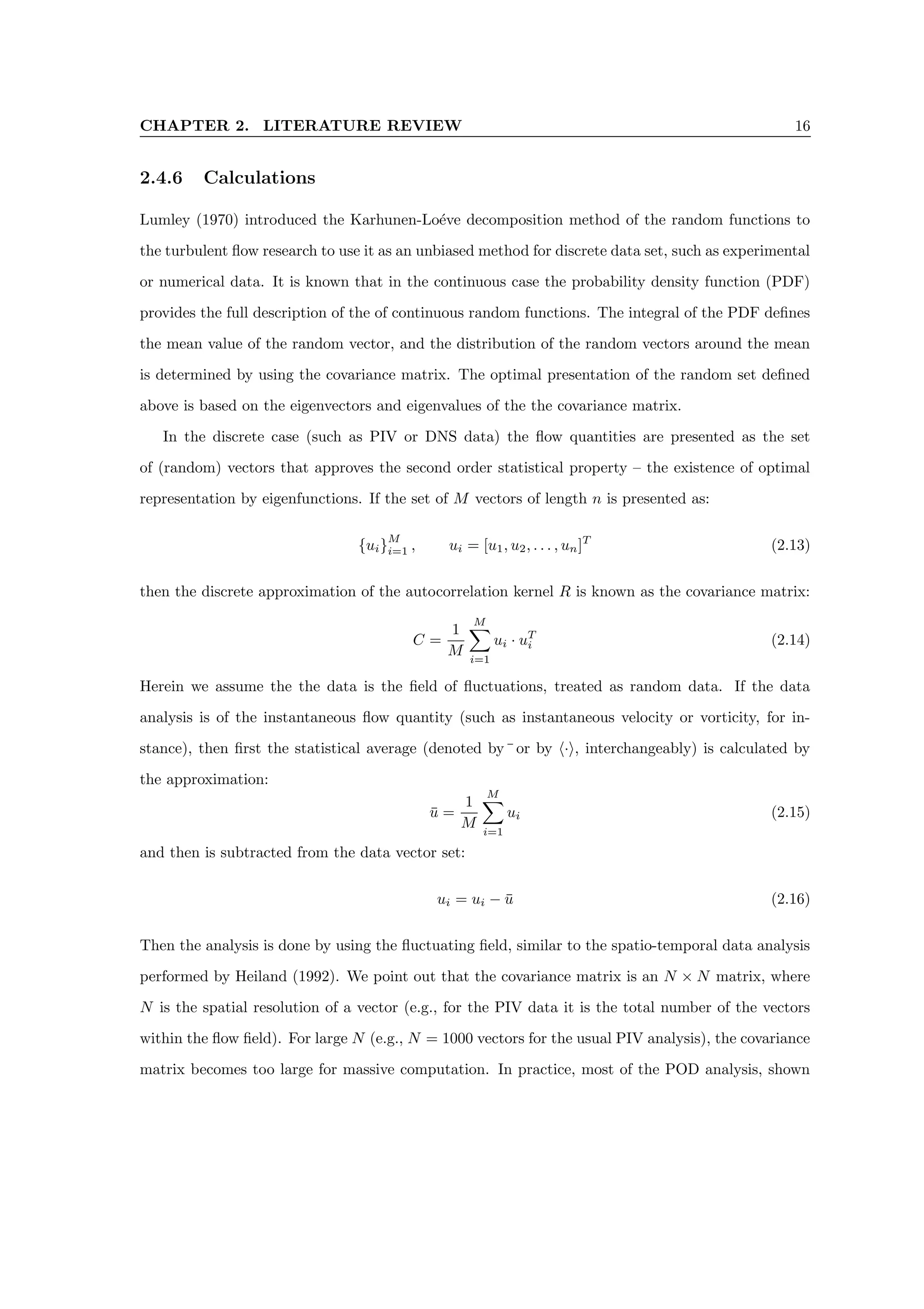 CHAPTER 2. LITERATURE REVIEW 16
2.4.6 Calculations
Lumley (1970) introduced the Karhunen-Loéve decomposition method of the random functions to
the turbulent flow research to use it as an unbiased method for discrete data set, such as experimental
or numerical data. It is known that in the continuous case the probability density function (PDF)
provides the full description of the of continuous random functions. The integral of the PDF defines
the mean value of the random vector, and the distribution of the random vectors around the mean
is determined by using the covariance matrix. The optimal presentation of the random set defined
above is based on the eigenvectors and eigenvalues of the the covariance matrix.
In the discrete case (such as PIV or DNS data) the flow quantities are presented as the set
of (random) vectors that approves the second order statistical property – the existence of optimal
representation by eigenfunctions. If the set of M vectors of length n is presented as:
{ui}
M
i=1 , ui = [u1, u2, . . . , un]T
(2.13)
then the discrete approximation of the autocorrelation kernel R is known as the covariance matrix:
C =
1
M
M
X
i=1
ui · uT
i (2.14)
Herein we assume the the data is the field of fluctuations, treated as random data. If the data
analysis is of the instantaneous flow quantity (such as instantaneous velocity or vorticity, for in-
stance), then first the statistical average (denoted by¯or by h·i, interchangeably) is calculated by
the approximation:
ū =
1
M
M
X
i=1
ui (2.15)
and then is subtracted from the data vector set:
ui = ui − ū (2.16)
Then the analysis is done by using the fluctuating field, similar to the spatio-temporal data analysis
performed by Heiland (1992). We point out that the covariance matrix is an N × N matrix, where
N is the spatial resolution of a vector (e.g., for the PIV data it is the total number of the vectors
within the flow field). For large N (e.g., N = 1000 vectors for the usual PIV analysis), the covariance
matrix becomes too large for massive computation. In practice, most of the POD analysis, shown
 