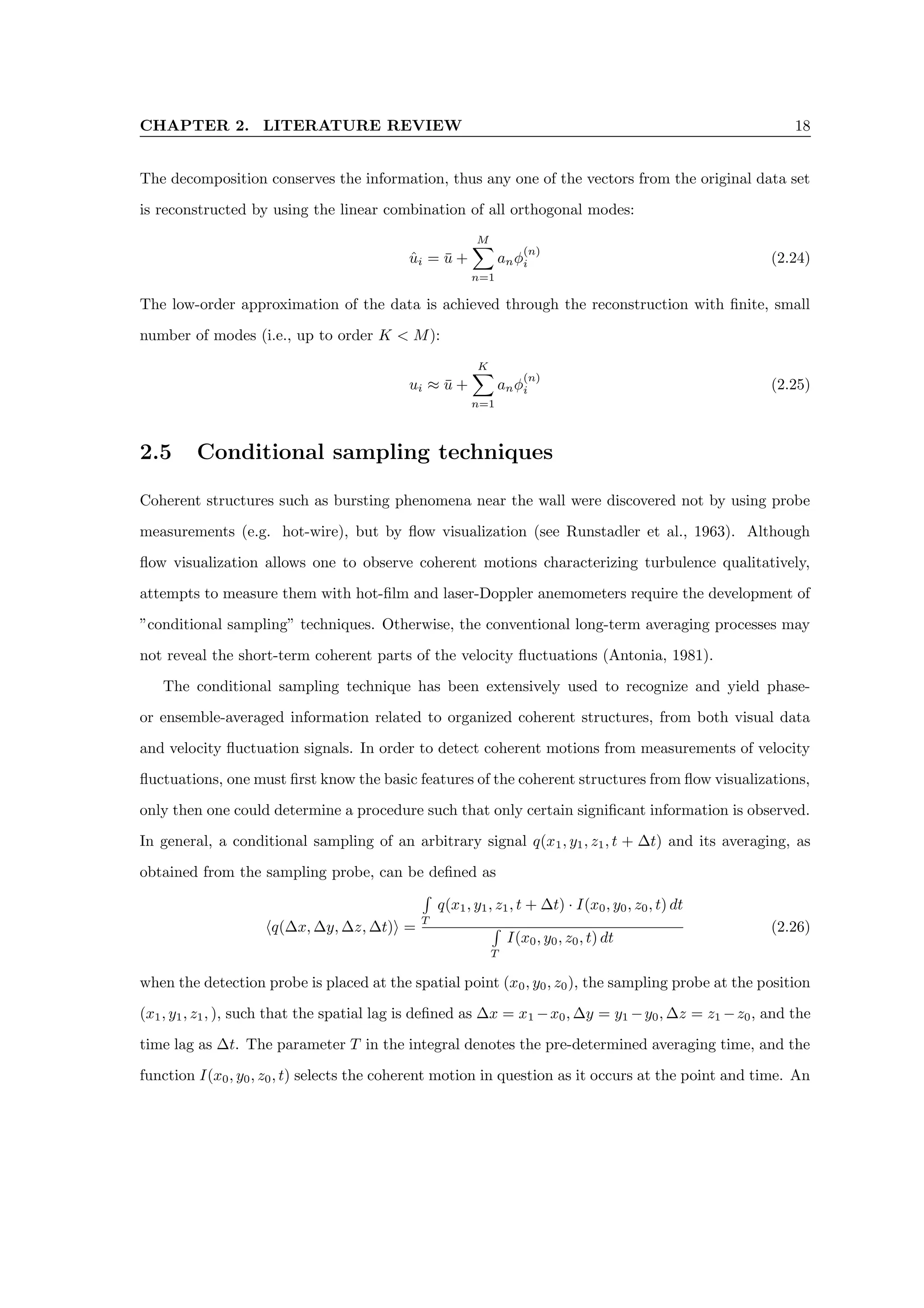 CHAPTER 2. LITERATURE REVIEW 18
The decomposition conserves the information, thus any one of the vectors from the original data set
is reconstructed by using the linear combination of all orthogonal modes:
ûi = ū +
M
X
n=1
anφ
(n)
i (2.24)
The low-order approximation of the data is achieved through the reconstruction with finite, small
number of modes (i.e., up to order K  M):
ui ≈ ū +
K
X
n=1
anφ
(n)
i (2.25)
2.5 Conditional sampling techniques
Coherent structures such as bursting phenomena near the wall were discovered not by using probe
measurements (e.g. hot-wire), but by flow visualization (see Runstadler et al., 1963). Although
flow visualization allows one to observe coherent motions characterizing turbulence qualitatively,
attempts to measure them with hot-film and laser-Doppler anemometers require the development of
”conditional sampling” techniques. Otherwise, the conventional long-term averaging processes may
not reveal the short-term coherent parts of the velocity fluctuations (Antonia, 1981).
The conditional sampling technique has been extensively used to recognize and yield phase-
or ensemble-averaged information related to organized coherent structures, from both visual data
and velocity fluctuation signals. In order to detect coherent motions from measurements of velocity
fluctuations, one must first know the basic features of the coherent structures from flow visualizations,
only then one could determine a procedure such that only certain significant information is observed.
In general, a conditional sampling of an arbitrary signal q(x1, y1, z1, t + ∆t) and its averaging, as
obtained from the sampling probe, can be defined as
hq(∆x, ∆y, ∆z, ∆t)i =
R
T
q(x1, y1, z1, t + ∆t) · I(x0, y0, z0, t) dt
R
T
I(x0, y0, z0, t) dt
(2.26)
when the detection probe is placed at the spatial point (x0, y0, z0), the sampling probe at the position
(x1, y1, z1, ), such that the spatial lag is defined as ∆x = x1 −x0, ∆y = y1 −y0, ∆z = z1 −z0, and the
time lag as ∆t. The parameter T in the integral denotes the pre-determined averaging time, and the
function I(x0, y0, z0, t) selects the coherent motion in question as it occurs at the point and time. An
 