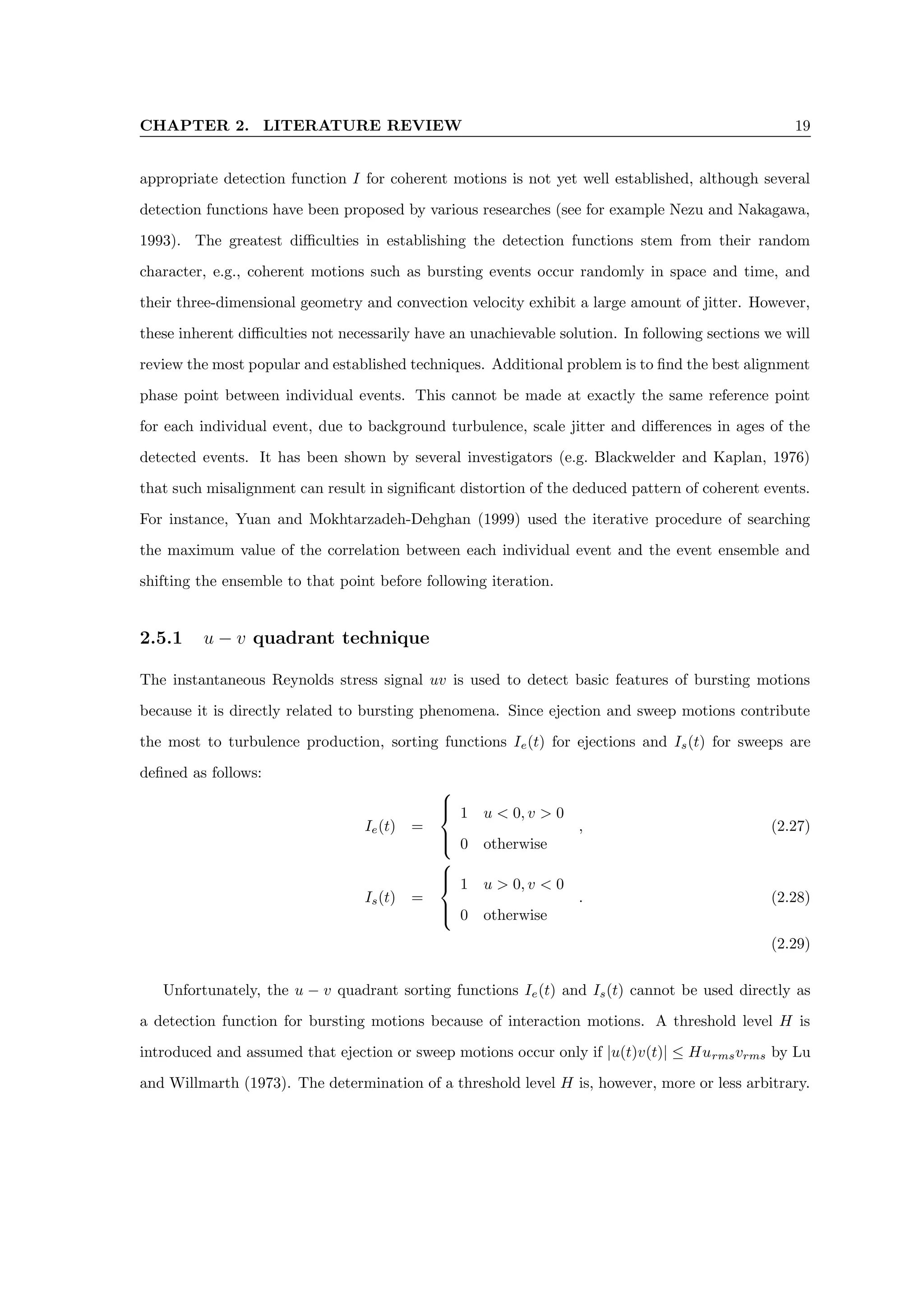 CHAPTER 2. LITERATURE REVIEW 19
appropriate detection function I for coherent motions is not yet well established, although several
detection functions have been proposed by various researches (see for example Nezu and Nakagawa,
1993). The greatest difficulties in establishing the detection functions stem from their random
character, e.g., coherent motions such as bursting events occur randomly in space and time, and
their three-dimensional geometry and convection velocity exhibit a large amount of jitter. However,
these inherent difficulties not necessarily have an unachievable solution. In following sections we will
review the most popular and established techniques. Additional problem is to find the best alignment
phase point between individual events. This cannot be made at exactly the same reference point
for each individual event, due to background turbulence, scale jitter and differences in ages of the
detected events. It has been shown by several investigators (e.g. Blackwelder and Kaplan, 1976)
that such misalignment can result in significant distortion of the deduced pattern of coherent events.
For instance, Yuan and Mokhtarzadeh-Dehghan (1999) used the iterative procedure of searching
the maximum value of the correlation between each individual event and the event ensemble and
shifting the ensemble to that point before following iteration.
2.5.1 u − v quadrant technique
The instantaneous Reynolds stress signal uv is used to detect basic features of bursting motions
because it is directly related to bursting phenomena. Since ejection and sweep motions contribute
the most to turbulence production, sorting functions Ie(t) for ejections and Is(t) for sweeps are
defined as follows:
Ie(t) =





1 u  0, v  0
0 otherwise
, (2.27)
Is(t) =





1 u  0, v  0
0 otherwise
. (2.28)
(2.29)
Unfortunately, the u − v quadrant sorting functions Ie(t) and Is(t) cannot be used directly as
a detection function for bursting motions because of interaction motions. A threshold level H is
introduced and assumed that ejection or sweep motions occur only if |u(t)v(t)| ≤ Hurmsvrms by Lu
and Willmarth (1973). The determination of a threshold level H is, however, more or less arbitrary.
 