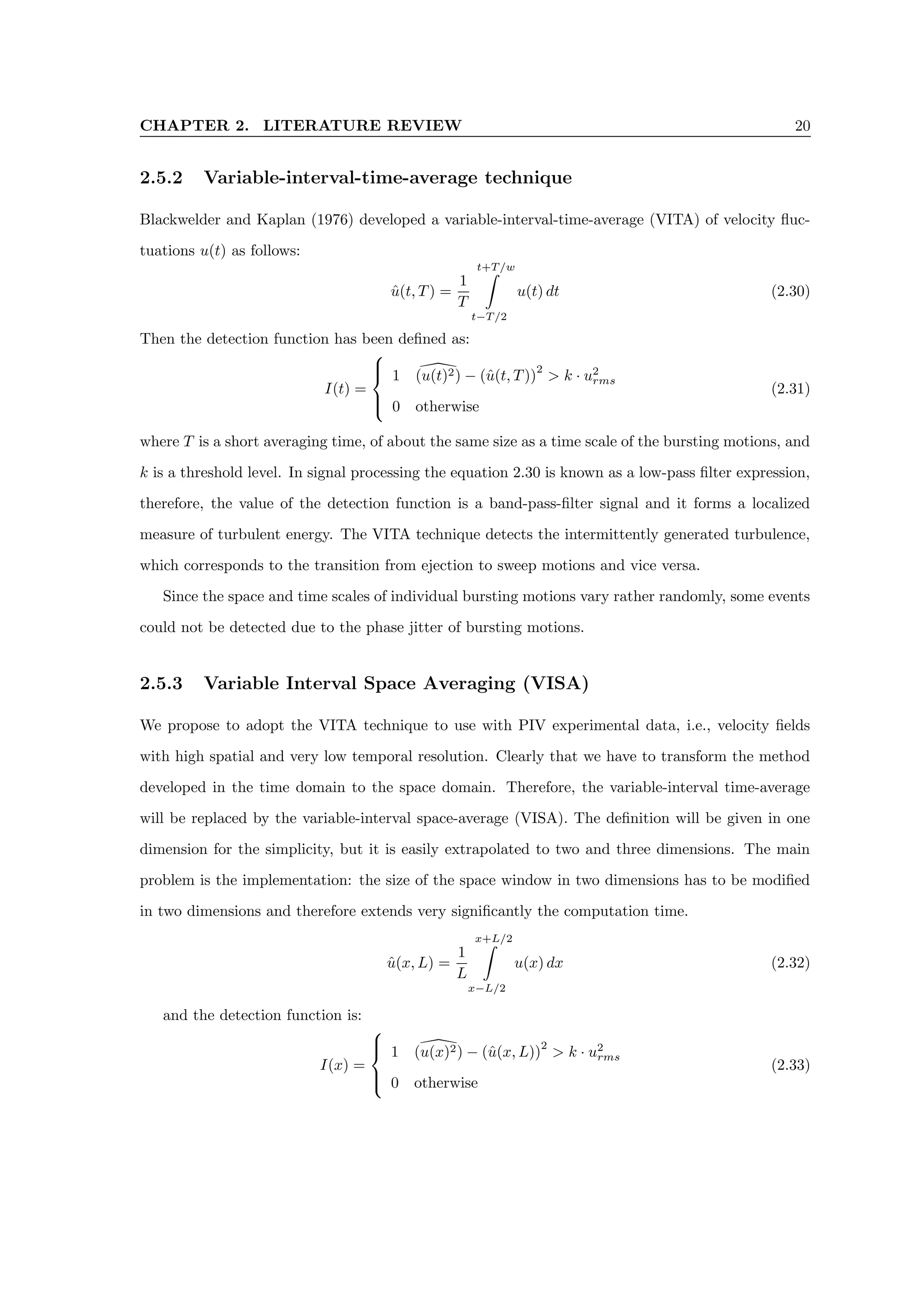 CHAPTER 2. LITERATURE REVIEW 20
2.5.2 Variable-interval-time-average technique
Blackwelder and Kaplan (1976) developed a variable-interval-time-average (VITA) of velocity fluc-
tuations u(t) as follows:
û(t, T) =
1
T
t+T/w
Z
t−T/2
u(t) dt (2.30)
Then the detection function has been defined as:
I(t) =





1 
(u(t)2) − (û(t, T))
2
 k · u2
rms
0 otherwise
(2.31)
where T is a short averaging time, of about the same size as a time scale of the bursting motions, and
k is a threshold level. In signal processing the equation 2.30 is known as a low-pass filter expression,
therefore, the value of the detection function is a band-pass-filter signal and it forms a localized
measure of turbulent energy. The VITA technique detects the intermittently generated turbulence,
which corresponds to the transition from ejection to sweep motions and vice versa.
Since the space and time scales of individual bursting motions vary rather randomly, some events
could not be detected due to the phase jitter of bursting motions.
2.5.3 Variable Interval Space Averaging (VISA)
We propose to adopt the VITA technique to use with PIV experimental data, i.e., velocity fields
with high spatial and very low temporal resolution. Clearly that we have to transform the method
developed in the time domain to the space domain. Therefore, the variable-interval time-average
will be replaced by the variable-interval space-average (VISA). The definition will be given in one
dimension for the simplicity, but it is easily extrapolated to two and three dimensions. The main
problem is the implementation: the size of the space window in two dimensions has to be modified
in two dimensions and therefore extends very significantly the computation time.
û(x, L) =
1
L
x+L/2
Z
x−L/2
u(x) dx (2.32)
and the detection function is:
I(x) =





1 
(u(x)2) − (û(x, L))
2
 k · u2
rms
0 otherwise
(2.33)
 