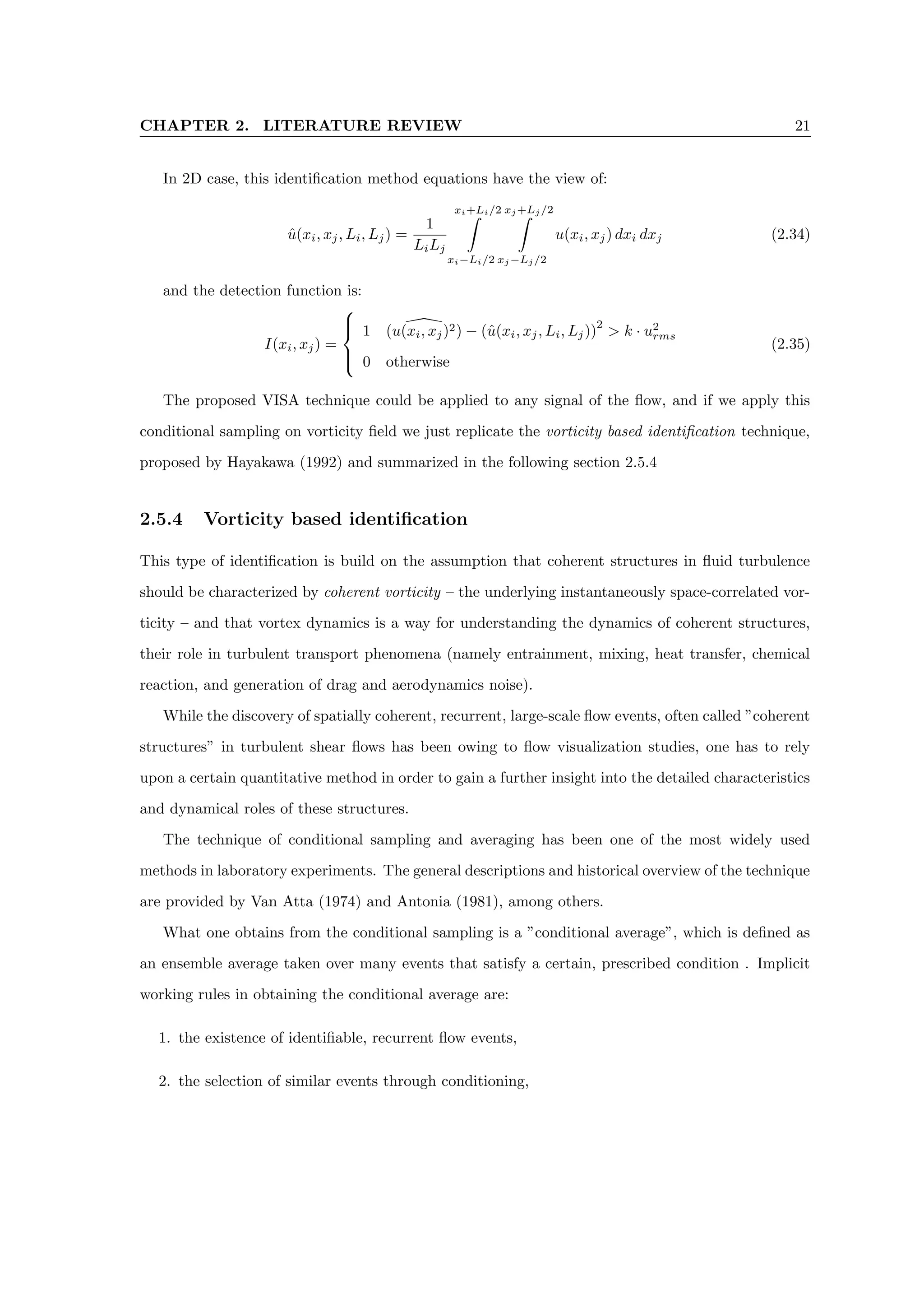 CHAPTER 2. LITERATURE REVIEW 21
In 2D case, this identification method equations have the view of:
û(xi, xj, Li, Lj) =
1
LiLj
xi+Li/2
Z
xi−Li/2
xj +Lj /2
Z
xj −Lj /2
u(xi, xj) dxi dxj (2.34)
and the detection function is:
I(xi, xj) =





1 
(u(xi, xj)2) − (û(xi, xj, Li, Lj))
2
 k · u2
rms
0 otherwise
(2.35)
The proposed VISA technique could be applied to any signal of the flow, and if we apply this
conditional sampling on vorticity field we just replicate the vorticity based identification technique,
proposed by Hayakawa (1992) and summarized in the following section 2.5.4
2.5.4 Vorticity based identification
This type of identification is build on the assumption that coherent structures in fluid turbulence
should be characterized by coherent vorticity – the underlying instantaneously space-correlated vor-
ticity – and that vortex dynamics is a way for understanding the dynamics of coherent structures,
their role in turbulent transport phenomena (namely entrainment, mixing, heat transfer, chemical
reaction, and generation of drag and aerodynamics noise).
While the discovery of spatially coherent, recurrent, large-scale flow events, often called ”coherent
structures” in turbulent shear flows has been owing to flow visualization studies, one has to rely
upon a certain quantitative method in order to gain a further insight into the detailed characteristics
and dynamical roles of these structures.
The technique of conditional sampling and averaging has been one of the most widely used
methods in laboratory experiments. The general descriptions and historical overview of the technique
are provided by Van Atta (1974) and Antonia (1981), among others.
What one obtains from the conditional sampling is a ”conditional average”, which is defined as
an ensemble average taken over many events that satisfy a certain, prescribed condition . Implicit
working rules in obtaining the conditional average are:
1. the existence of identifiable, recurrent flow events,
2. the selection of similar events through conditioning,
 