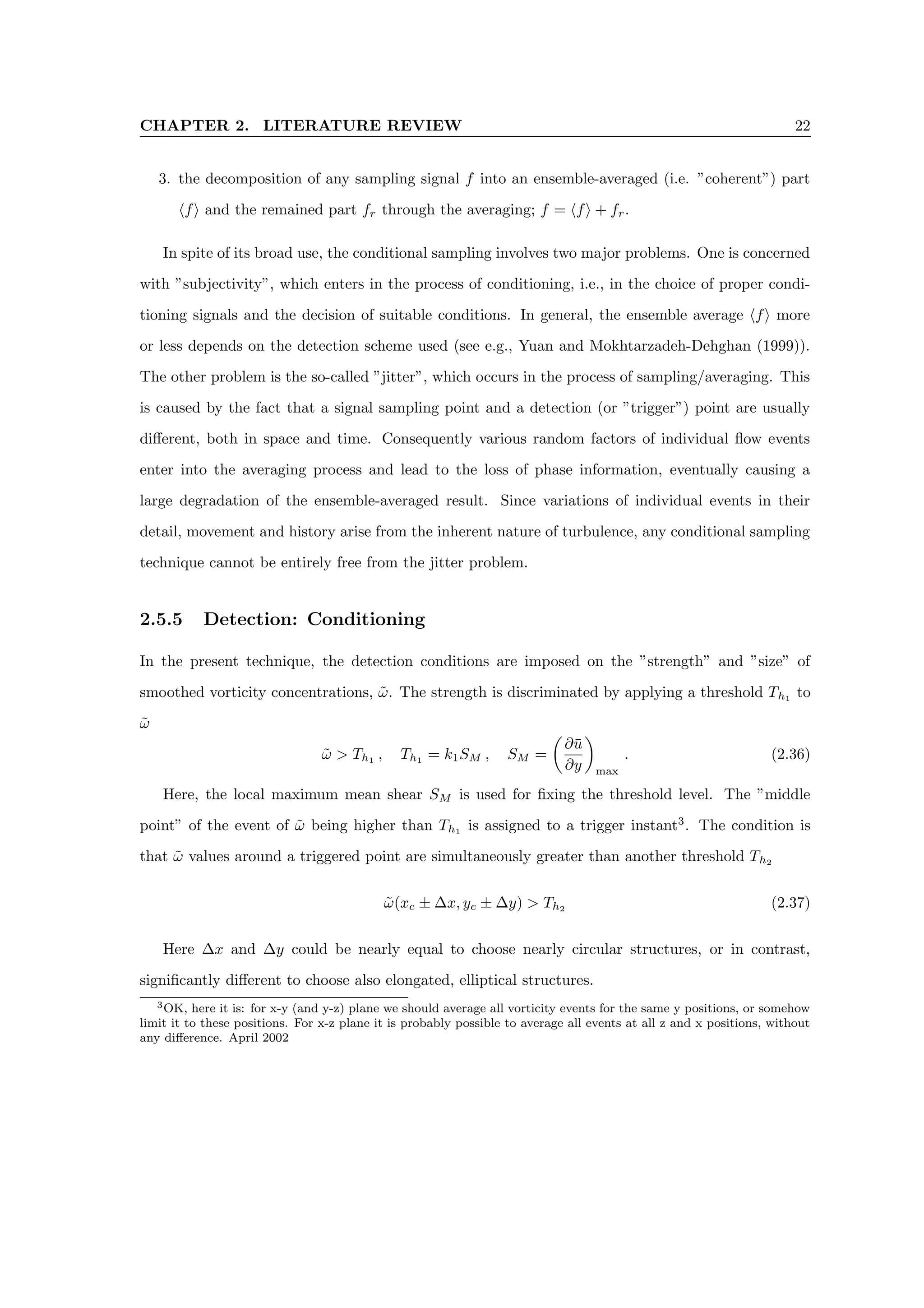 CHAPTER 2. LITERATURE REVIEW 22
3. the decomposition of any sampling signal f into an ensemble-averaged (i.e. ”coherent”) part
hfi and the remained part fr through the averaging; f = hfi + fr.
In spite of its broad use, the conditional sampling involves two major problems. One is concerned
with ”subjectivity”, which enters in the process of conditioning, i.e., in the choice of proper condi-
tioning signals and the decision of suitable conditions. In general, the ensemble average hfi more
or less depends on the detection scheme used (see e.g., Yuan and Mokhtarzadeh-Dehghan (1999)).
The other problem is the so-called ”jitter”, which occurs in the process of sampling/averaging. This
is caused by the fact that a signal sampling point and a detection (or ”trigger”) point are usually
different, both in space and time. Consequently various random factors of individual flow events
enter into the averaging process and lead to the loss of phase information, eventually causing a
large degradation of the ensemble-averaged result. Since variations of individual events in their
detail, movement and history arise from the inherent nature of turbulence, any conditional sampling
technique cannot be entirely free from the jitter problem.
2.5.5 Detection: Conditioning
In the present technique, the detection conditions are imposed on the ”strength” and ”size” of
smoothed vorticity concentrations, ω̃. The strength is discriminated by applying a threshold Th1
to
ω̃
ω̃  Th1
, Th1
= k1SM , SM =

∂ū
∂y

max
. (2.36)
Here, the local maximum mean shear SM is used for fixing the threshold level. The ”middle
point” of the event of ω̃ being higher than Th1
is assigned to a trigger instant3
. The condition is
that ω̃ values around a triggered point are simultaneously greater than another threshold Th2
ω̃(xc ± ∆x, yc ± ∆y)  Th2
(2.37)
Here ∆x and ∆y could be nearly equal to choose nearly circular structures, or in contrast,
significantly different to choose also elongated, elliptical structures.
3OK, here it is: for x-y (and y-z) plane we should average all vorticity events for the same y positions, or somehow
limit it to these positions. For x-z plane it is probably possible to average all events at all z and x positions, without
any difference. April 2002
 