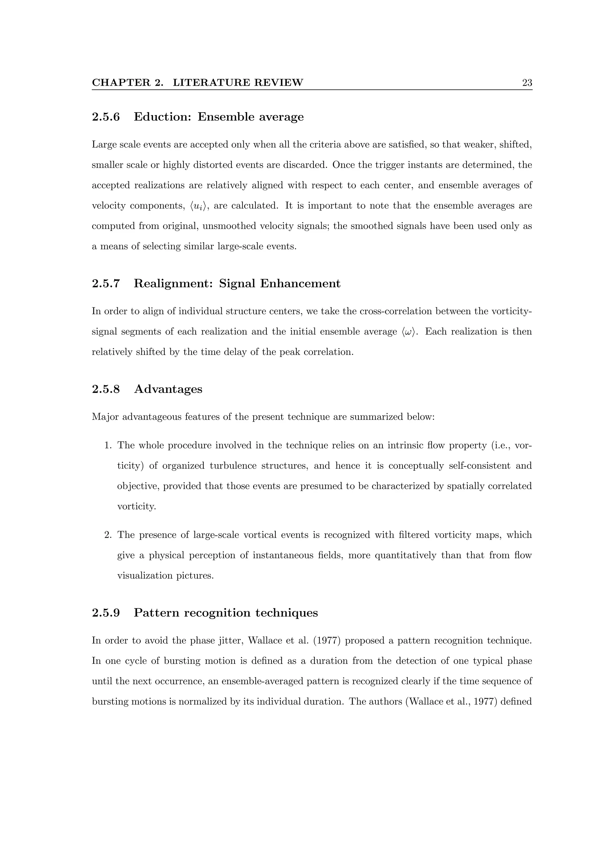 CHAPTER 2. LITERATURE REVIEW 23
2.5.6 Eduction: Ensemble average
Large scale events are accepted only when all the criteria above are satisfied, so that weaker, shifted,
smaller scale or highly distorted events are discarded. Once the trigger instants are determined, the
accepted realizations are relatively aligned with respect to each center, and ensemble averages of
velocity components, huii, are calculated. It is important to note that the ensemble averages are
computed from original, unsmoothed velocity signals; the smoothed signals have been used only as
a means of selecting similar large-scale events.
2.5.7 Realignment: Signal Enhancement
In order to align of individual structure centers, we take the cross-correlation between the vorticity-
signal segments of each realization and the initial ensemble average hωi. Each realization is then
relatively shifted by the time delay of the peak correlation.
2.5.8 Advantages
Major advantageous features of the present technique are summarized below:
1. The whole procedure involved in the technique relies on an intrinsic flow property (i.e., vor-
ticity) of organized turbulence structures, and hence it is conceptually self-consistent and
objective, provided that those events are presumed to be characterized by spatially correlated
vorticity.
2. The presence of large-scale vortical events is recognized with filtered vorticity maps, which
give a physical perception of instantaneous fields, more quantitatively than that from flow
visualization pictures.
2.5.9 Pattern recognition techniques
In order to avoid the phase jitter, Wallace et al. (1977) proposed a pattern recognition technique.
In one cycle of bursting motion is defined as a duration from the detection of one typical phase
until the next occurrence, an ensemble-averaged pattern is recognized clearly if the time sequence of
bursting motions is normalized by its individual duration. The authors (Wallace et al., 1977) defined
 