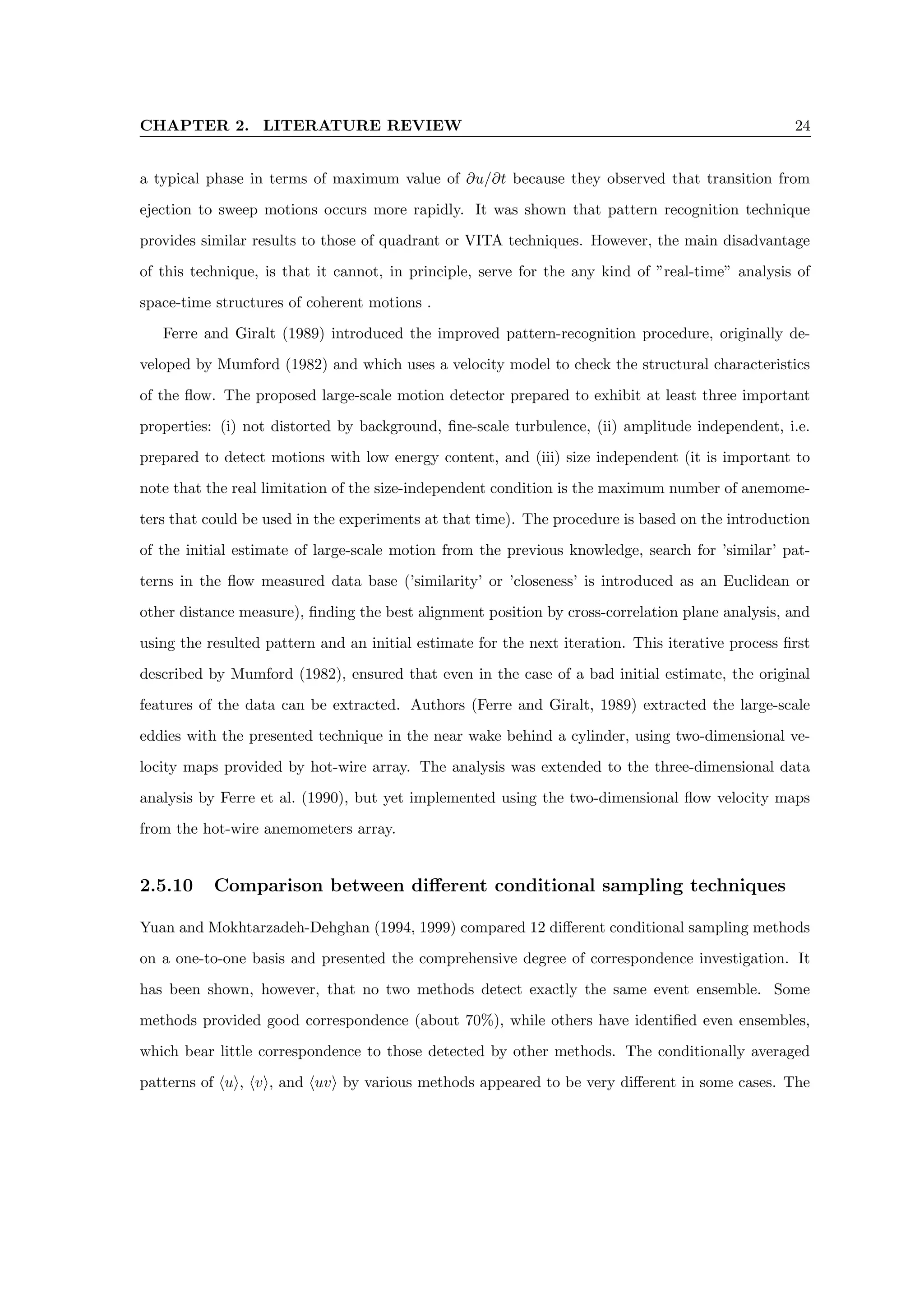 CHAPTER 2. LITERATURE REVIEW 24
a typical phase in terms of maximum value of ∂u/∂t because they observed that transition from
ejection to sweep motions occurs more rapidly. It was shown that pattern recognition technique
provides similar results to those of quadrant or VITA techniques. However, the main disadvantage
of this technique, is that it cannot, in principle, serve for the any kind of ”real-time” analysis of
space-time structures of coherent motions .
Ferre and Giralt (1989) introduced the improved pattern-recognition procedure, originally de-
veloped by Mumford (1982) and which uses a velocity model to check the structural characteristics
of the flow. The proposed large-scale motion detector prepared to exhibit at least three important
properties: (i) not distorted by background, fine-scale turbulence, (ii) amplitude independent, i.e.
prepared to detect motions with low energy content, and (iii) size independent (it is important to
note that the real limitation of the size-independent condition is the maximum number of anemome-
ters that could be used in the experiments at that time). The procedure is based on the introduction
of the initial estimate of large-scale motion from the previous knowledge, search for ’similar’ pat-
terns in the flow measured data base (’similarity’ or ’closeness’ is introduced as an Euclidean or
other distance measure), finding the best alignment position by cross-correlation plane analysis, and
using the resulted pattern and an initial estimate for the next iteration. This iterative process first
described by Mumford (1982), ensured that even in the case of a bad initial estimate, the original
features of the data can be extracted. Authors (Ferre and Giralt, 1989) extracted the large-scale
eddies with the presented technique in the near wake behind a cylinder, using two-dimensional ve-
locity maps provided by hot-wire array. The analysis was extended to the three-dimensional data
analysis by Ferre et al. (1990), but yet implemented using the two-dimensional flow velocity maps
from the hot-wire anemometers array.
2.5.10 Comparison between different conditional sampling techniques
Yuan and Mokhtarzadeh-Dehghan (1994, 1999) compared 12 different conditional sampling methods
on a one-to-one basis and presented the comprehensive degree of correspondence investigation. It
has been shown, however, that no two methods detect exactly the same event ensemble. Some
methods provided good correspondence (about 70%), while others have identified even ensembles,
which bear little correspondence to those detected by other methods. The conditionally averaged
patterns of hui, hvi, and huvi by various methods appeared to be very different in some cases. The
 