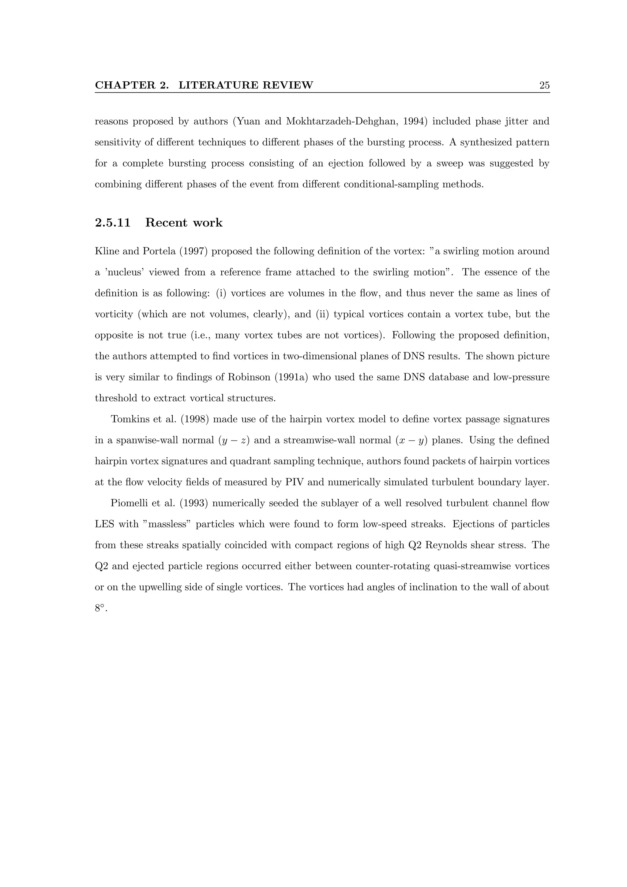 CHAPTER 2. LITERATURE REVIEW 25
reasons proposed by authors (Yuan and Mokhtarzadeh-Dehghan, 1994) included phase jitter and
sensitivity of different techniques to different phases of the bursting process. A synthesized pattern
for a complete bursting process consisting of an ejection followed by a sweep was suggested by
combining different phases of the event from different conditional-sampling methods.
2.5.11 Recent work
Kline and Portela (1997) proposed the following definition of the vortex: ”a swirling motion around
a ’nucleus’ viewed from a reference frame attached to the swirling motion”. The essence of the
definition is as following: (i) vortices are volumes in the flow, and thus never the same as lines of
vorticity (which are not volumes, clearly), and (ii) typical vortices contain a vortex tube, but the
opposite is not true (i.e., many vortex tubes are not vortices). Following the proposed definition,
the authors attempted to find vortices in two-dimensional planes of DNS results. The shown picture
is very similar to findings of Robinson (1991a) who used the same DNS database and low-pressure
threshold to extract vortical structures.
Tomkins et al. (1998) made use of the hairpin vortex model to define vortex passage signatures
in a spanwise-wall normal (y − z) and a streamwise-wall normal (x − y) planes. Using the defined
hairpin vortex signatures and quadrant sampling technique, authors found packets of hairpin vortices
at the flow velocity fields of measured by PIV and numerically simulated turbulent boundary layer.
Piomelli et al. (1993) numerically seeded the sublayer of a well resolved turbulent channel flow
LES with ”massless” particles which were found to form low-speed streaks. Ejections of particles
from these streaks spatially coincided with compact regions of high Q2 Reynolds shear stress. The
Q2 and ejected particle regions occurred either between counter-rotating quasi-streamwise vortices
or on the upwelling side of single vortices. The vortices had angles of inclination to the wall of about
8◦
.
 