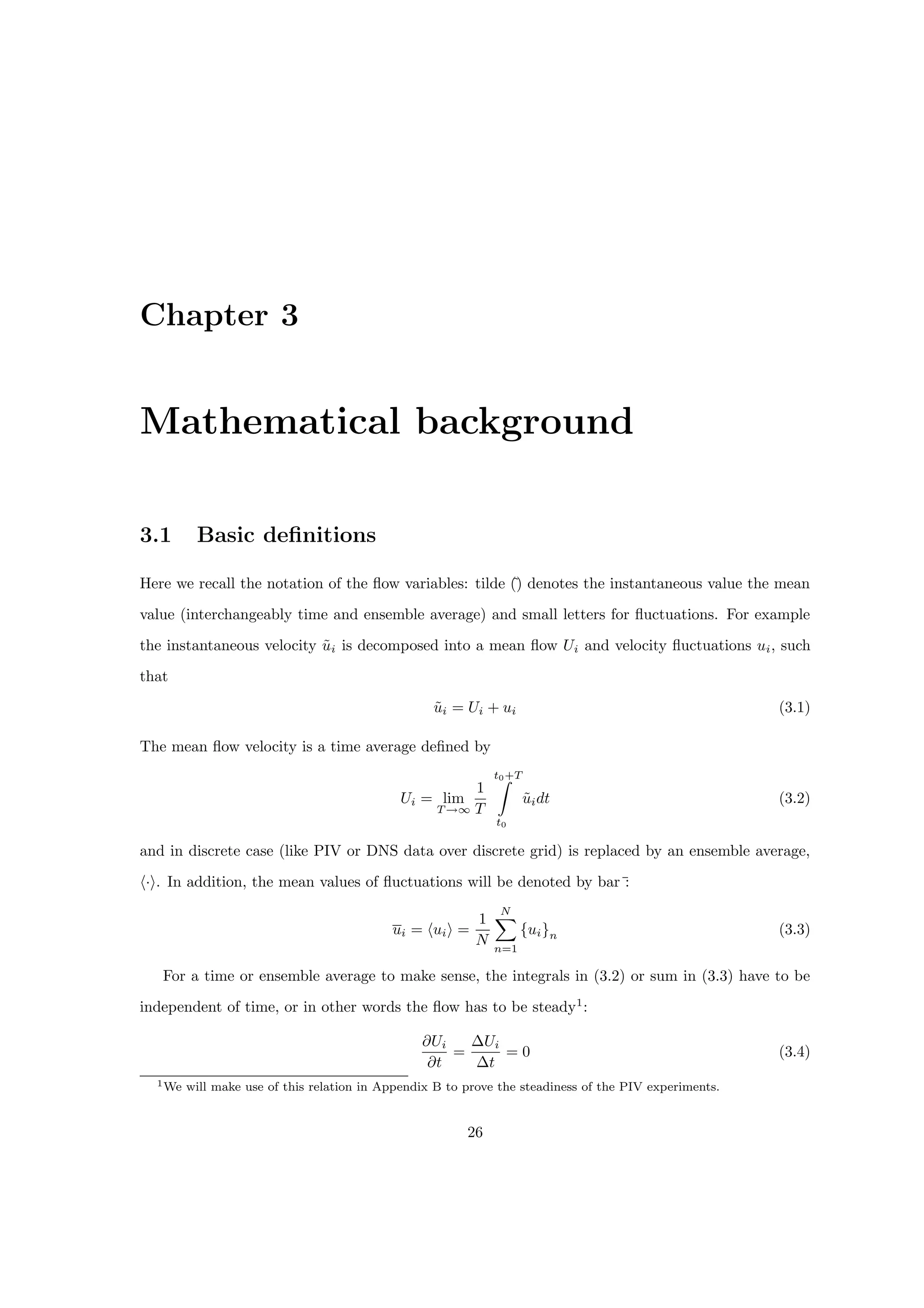 Chapter 3
Mathematical background
3.1 Basic definitions
Here we recall the notation of the flow variables: tilde (
˜
) denotes the instantaneous value the mean
value (interchangeably time and ensemble average) and small letters for fluctuations. For example
the instantaneous velocity ũi is decomposed into a mean flow Ui and velocity fluctuations ui, such
that
ũi = Ui + ui (3.1)
The mean flow velocity is a time average defined by
Ui = lim
T →∞
1
T
t0+T
Z
t0
ũidt (3.2)
and in discrete case (like PIV or DNS data over discrete grid) is replaced by an ensemble average,
h·i. In addition, the mean values of fluctuations will be denoted by bar¯
:
ui = huii =
1
N
N
X
n=1
{ui}n (3.3)
For a time or ensemble average to make sense, the integrals in (3.2) or sum in (3.3) have to be
independent of time, or in other words the flow has to be steady1
:
∂Ui
∂t
=
∆Ui
∆t
= 0 (3.4)
1We will make use of this relation in Appendix B to prove the steadiness of the PIV experiments.
26
 