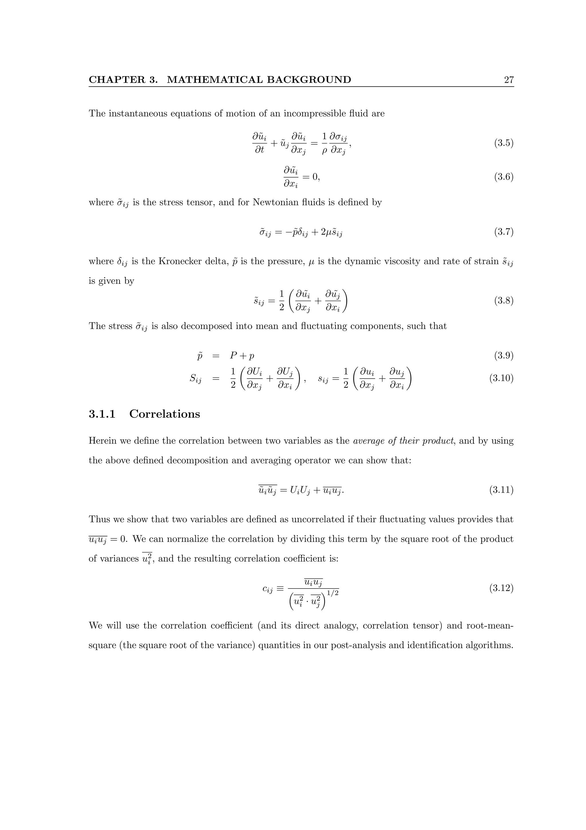 CHAPTER 3. MATHEMATICAL BACKGROUND 27
The instantaneous equations of motion of an incompressible fluid are
∂ũi
∂t
+ ũj
∂ũi
∂xj
=
1
ρ
∂σij
∂xj
, (3.5)
∂ũi
∂xi
= 0, (3.6)
where σ̃ij is the stress tensor, and for Newtonian fluids is defined by
σ̃ij = −p̃δij + 2µs̃ij (3.7)
where δij is the Kronecker delta, p̃ is the pressure, µ is the dynamic viscosity and rate of strain s̃ij
is given by
s̃ij =
1
2

∂ũi
∂xj
+
∂ ˜
uj
∂xi

(3.8)
The stress σ̃ij is also decomposed into mean and fluctuating components, such that
p̃ = P + p (3.9)
Sij =
1
2

∂Ui
∂xj
+
∂Uj
∂xi

, sij =
1
2

∂ui
∂xj
+
∂uj
∂xi

(3.10)
3.1.1 Correlations
Herein we define the correlation between two variables as the average of their product, and by using
the above defined decomposition and averaging operator we can show that:
ũiũj = UiUj + uiuj. (3.11)
Thus we show that two variables are defined as uncorrelated if their fluctuating values provides that
uiuj = 0. We can normalize the correlation by dividing this term by the square root of the product
of variances u2
i , and the resulting correlation coefficient is:
cij ≡
uiuj

u2
i · u2
j
1/2
(3.12)
We will use the correlation coefficient (and its direct analogy, correlation tensor) and root-mean-
square (the square root of the variance) quantities in our post-analysis and identification algorithms.
 