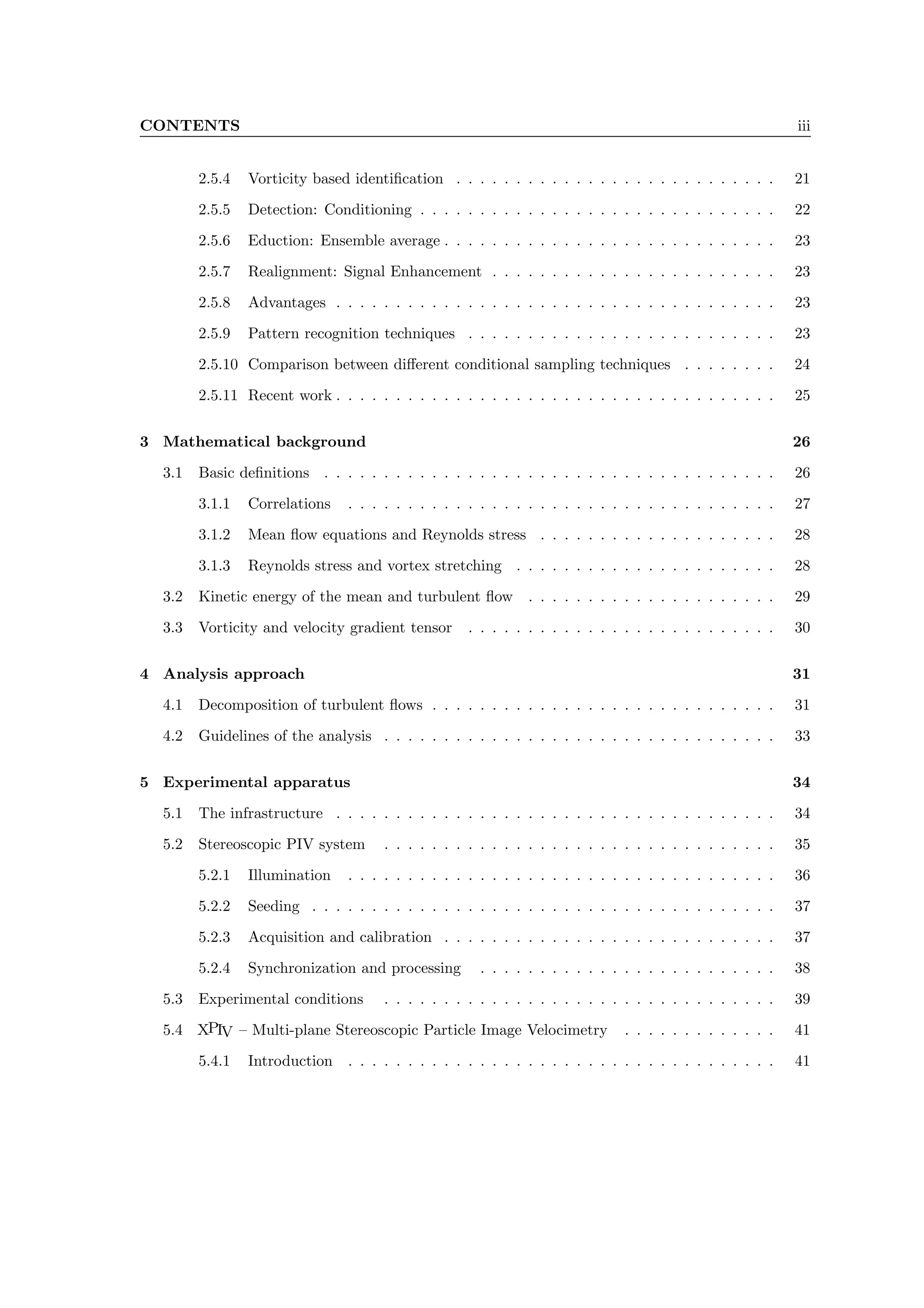 CONTENTS iii
2.5.4 Vorticity based identification . . . . . . . . . . . . . . . . . . . . . . . . . . . 21
2.5.5 Detection: Conditioning . . . . . . . . . . . . . . . . . . . . . . . . . . . . . . 22
2.5.6 Eduction: Ensemble average . . . . . . . . . . . . . . . . . . . . . . . . . . . . 23
2.5.7 Realignment: Signal Enhancement . . . . . . . . . . . . . . . . . . . . . . . . 23
2.5.8 Advantages . . . . . . . . . . . . . . . . . . . . . . . . . . . . . . . . . . . . . 23
2.5.9 Pattern recognition techniques . . . . . . . . . . . . . . . . . . . . . . . . . . 23
2.5.10 Comparison between different conditional sampling techniques . . . . . . . . 24
2.5.11 Recent work . . . . . . . . . . . . . . . . . . . . . . . . . . . . . . . . . . . . . 25
3 Mathematical background 26
3.1 Basic definitions . . . . . . . . . . . . . . . . . . . . . . . . . . . . . . . . . . . . . . 26
3.1.1 Correlations . . . . . . . . . . . . . . . . . . . . . . . . . . . . . . . . . . . . 27
3.1.2 Mean flow equations and Reynolds stress . . . . . . . . . . . . . . . . . . . . 28
3.1.3 Reynolds stress and vortex stretching . . . . . . . . . . . . . . . . . . . . . . 28
3.2 Kinetic energy of the mean and turbulent flow . . . . . . . . . . . . . . . . . . . . . 29
3.3 Vorticity and velocity gradient tensor . . . . . . . . . . . . . . . . . . . . . . . . . . 30
4 Analysis approach 31
4.1 Decomposition of turbulent flows . . . . . . . . . . . . . . . . . . . . . . . . . . . . . 31
4.2 Guidelines of the analysis . . . . . . . . . . . . . . . . . . . . . . . . . . . . . . . . . 33
5 Experimental apparatus 34
5.1 The infrastructure . . . . . . . . . . . . . . . . . . . . . . . . . . . . . . . . . . . . . 34
5.2 Stereoscopic PIV system . . . . . . . . . . . . . . . . . . . . . . . . . . . . . . . . . 35
5.2.1 Illumination . . . . . . . . . . . . . . . . . . . . . . . . . . . . . . . . . . . . 36
5.2.2 Seeding . . . . . . . . . . . . . . . . . . . . . . . . . . . . . . . . . . . . . . . 37
5.2.3 Acquisition and calibration . . . . . . . . . . . . . . . . . . . . . . . . . . . . 37
5.2.4 Synchronization and processing . . . . . . . . . . . . . . . . . . . . . . . . . 38
5.3 Experimental conditions . . . . . . . . . . . . . . . . . . . . . . . . . . . . . . . . . 39
5.4 XPIV – Multi-plane Stereoscopic Particle Image Velocimetry . . . . . . . . . . . . . 41
5.4.1 Introduction . . . . . . . . . . . . . . . . . . . . . . . . . . . . . . . . . . . . 41
 