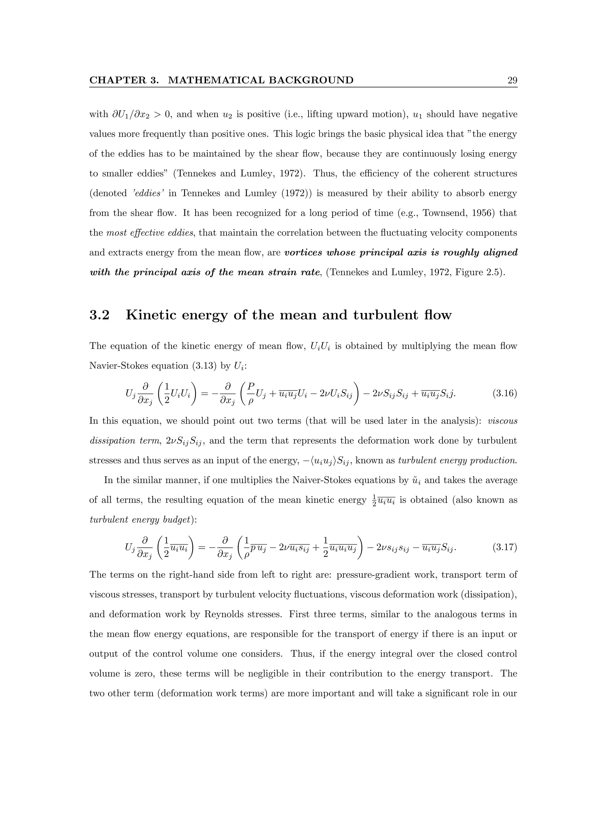 CHAPTER 3. MATHEMATICAL BACKGROUND 29
with ∂U1/∂x2  0, and when u2 is positive (i.e., lifting upward motion), u1 should have negative
values more frequently than positive ones. This logic brings the basic physical idea that ”the energy
of the eddies has to be maintained by the shear flow, because they are continuously losing energy
to smaller eddies” (Tennekes and Lumley, 1972). Thus, the efficiency of the coherent structures
(denoted ’eddies’ in Tennekes and Lumley (1972)) is measured by their ability to absorb energy
from the shear flow. It has been recognized for a long period of time (e.g., Townsend, 1956) that
the most effective eddies, that maintain the correlation between the fluctuating velocity components
and extracts energy from the mean flow, are vortices whose principal axis is roughly aligned
with the principal axis of the mean strain rate, (Tennekes and Lumley, 1972, Figure 2.5).
3.2 Kinetic energy of the mean and turbulent flow
The equation of the kinetic energy of mean flow, UiUi is obtained by multiplying the mean flow
Navier-Stokes equation (3.13) by Ui:
Uj
∂
∂xj

1
2
UiUi

= −
∂
∂xj

P
ρ
Uj + uiujUi − 2νUiSij

− 2νSijSij + uiujSij. (3.16)
In this equation, we should point out two terms (that will be used later in the analysis): viscous
dissipation term, 2νSijSij, and the term that represents the deformation work done by turbulent
stresses and thus serves as an input of the energy, −huiujiSij, known as turbulent energy production.
In the similar manner, if one multiplies the Naiver-Stokes equations by ũi and takes the average
of all terms, the resulting equation of the mean kinetic energy 1
2 uiui is obtained (also known as
turbulent energy budget):
Uj
∂
∂xj

1
2
uiui

= −
∂
∂xj

1
ρ
p uj − 2νuisij +
1
2
uiuiuj

− 2νsijsij − uiujSij. (3.17)
The terms on the right-hand side from left to right are: pressure-gradient work, transport term of
viscous stresses, transport by turbulent velocity fluctuations, viscous deformation work (dissipation),
and deformation work by Reynolds stresses. First three terms, similar to the analogous terms in
the mean flow energy equations, are responsible for the transport of energy if there is an input or
output of the control volume one considers. Thus, if the energy integral over the closed control
volume is zero, these terms will be negligible in their contribution to the energy transport. The
two other term (deformation work terms) are more important and will take a significant role in our
 
