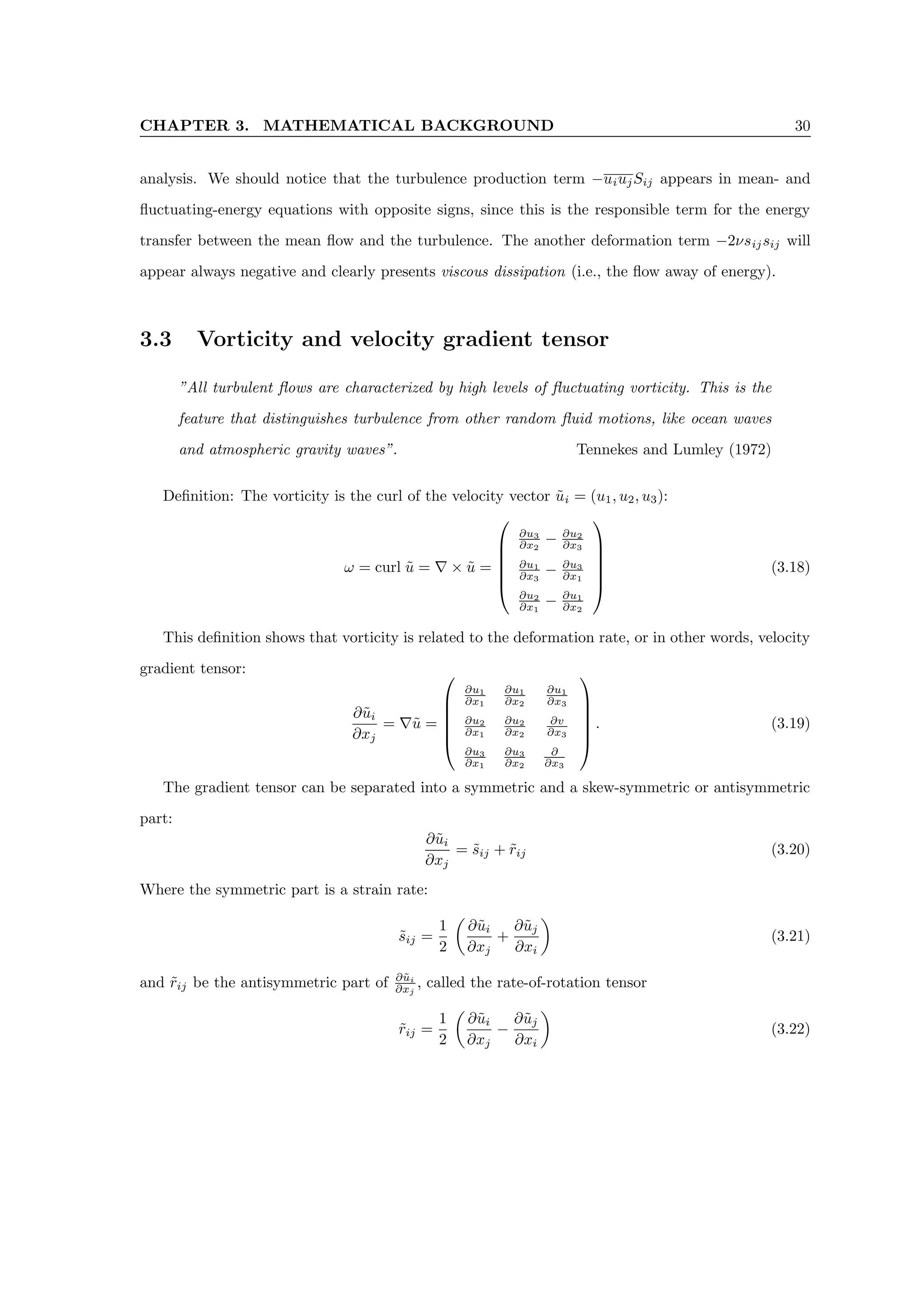 CHAPTER 3. MATHEMATICAL BACKGROUND 30
analysis. We should notice that the turbulence production term −uiujSij appears in mean- and
fluctuating-energy equations with opposite signs, since this is the responsible term for the energy
transfer between the mean flow and the turbulence. The another deformation term −2νsijsij will
appear always negative and clearly presents viscous dissipation (i.e., the flow away of energy).
3.3 Vorticity and velocity gradient tensor
”All turbulent flows are characterized by high levels of fluctuating vorticity. This is the
feature that distinguishes turbulence from other random fluid motions, like ocean waves
and atmospheric gravity waves”. Tennekes and Lumley (1972)
Definition: The vorticity is the curl of the velocity vector ũi = (u1, u2, u3):
ω = curl ũ = ∇ × ũ =






∂u3
∂x2
− ∂u2
∂x3
∂u1
∂x3
− ∂u3
∂x1
∂u2
∂x1
− ∂u1
∂x2






(3.18)
This definition shows that vorticity is related to the deformation rate, or in other words, velocity
gradient tensor:
∂ũi
∂xj
= ∇ũ =






∂u1
∂x1
∂u1
∂x2
∂u1
∂x3
∂u2
∂x1
∂u2
∂x2
∂v
∂x3
∂u3
∂x1
∂u3
∂x2
∂
∂x3






. (3.19)
The gradient tensor can be separated into a symmetric and a skew-symmetric or antisymmetric
part:
∂ũi
∂xj
= s̃ij + r̃ij (3.20)
Where the symmetric part is a strain rate:
s̃ij =
1
2

∂ũi
∂xj
+
∂ũj
∂xi

(3.21)
and r̃ij be the antisymmetric part of ∂ũi
∂xj
, called the rate-of-rotation tensor
r̃ij =
1
2

∂ũi
∂xj
−
∂ũj
∂xi

(3.22)
 