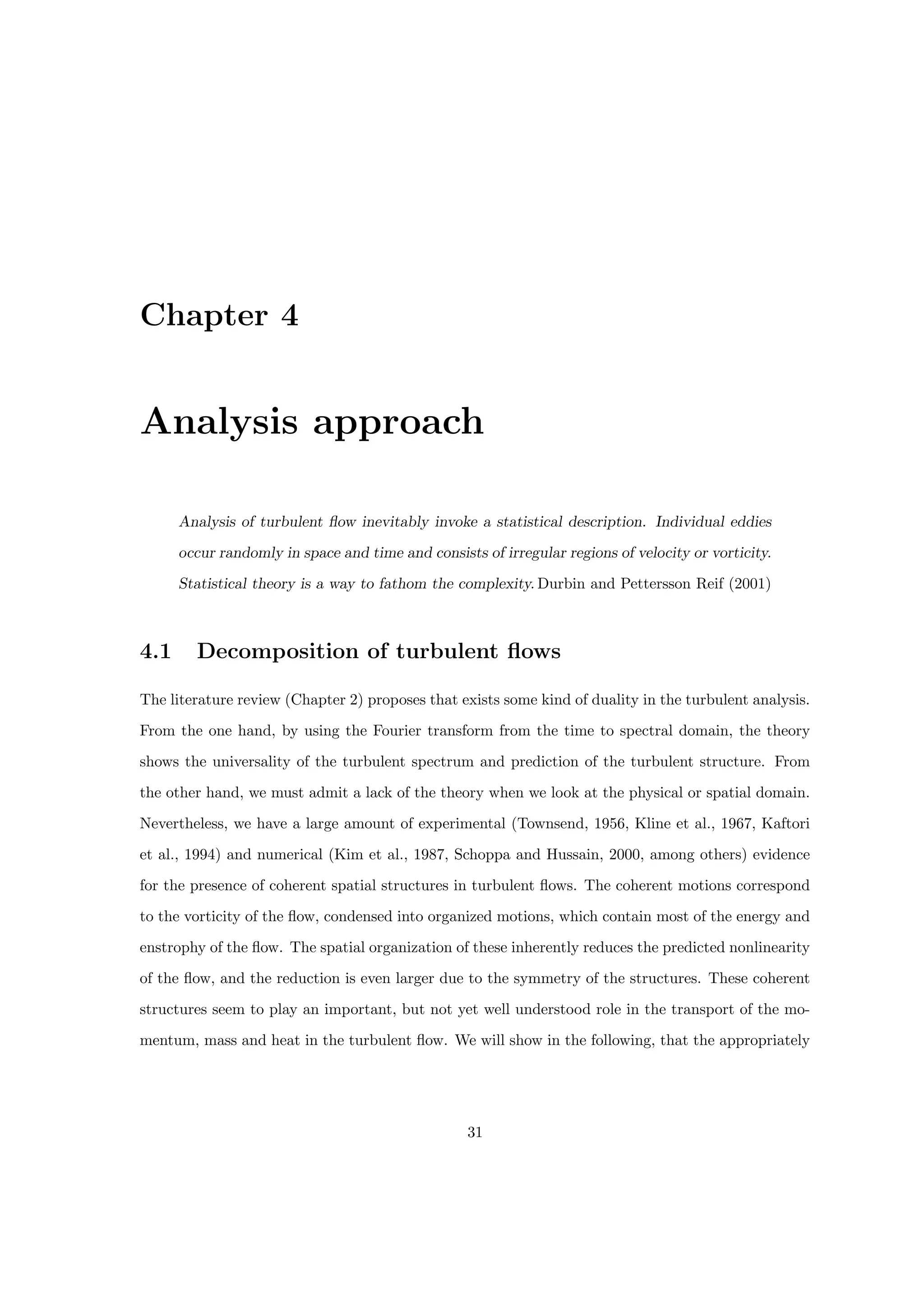 Chapter 4
Analysis approach
Analysis of turbulent flow inevitably invoke a statistical description. Individual eddies
occur randomly in space and time and consists of irregular regions of velocity or vorticity.
Statistical theory is a way to fathom the complexity. Durbin and Pettersson Reif (2001)
4.1 Decomposition of turbulent flows
The literature review (Chapter 2) proposes that exists some kind of duality in the turbulent analysis.
From the one hand, by using the Fourier transform from the time to spectral domain, the theory
shows the universality of the turbulent spectrum and prediction of the turbulent structure. From
the other hand, we must admit a lack of the theory when we look at the physical or spatial domain.
Nevertheless, we have a large amount of experimental (Townsend, 1956, Kline et al., 1967, Kaftori
et al., 1994) and numerical (Kim et al., 1987, Schoppa and Hussain, 2000, among others) evidence
for the presence of coherent spatial structures in turbulent flows. The coherent motions correspond
to the vorticity of the flow, condensed into organized motions, which contain most of the energy and
enstrophy of the flow. The spatial organization of these inherently reduces the predicted nonlinearity
of the flow, and the reduction is even larger due to the symmetry of the structures. These coherent
structures seem to play an important, but not yet well understood role in the transport of the mo-
mentum, mass and heat in the turbulent flow. We will show in the following, that the appropriately
31
 