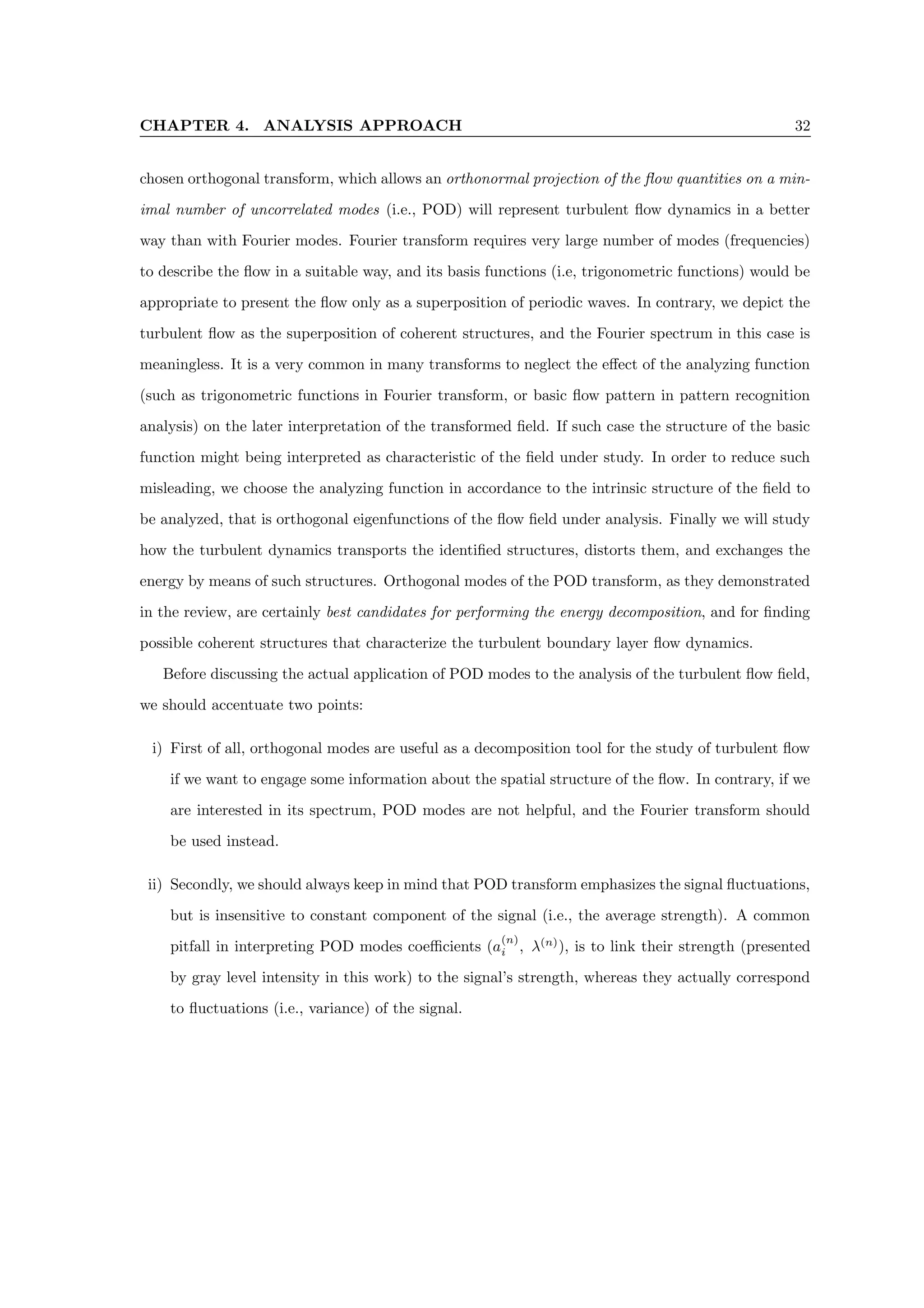 CHAPTER 4. ANALYSIS APPROACH 32
chosen orthogonal transform, which allows an orthonormal projection of the flow quantities on a min-
imal number of uncorrelated modes (i.e., POD) will represent turbulent flow dynamics in a better
way than with Fourier modes. Fourier transform requires very large number of modes (frequencies)
to describe the flow in a suitable way, and its basis functions (i.e, trigonometric functions) would be
appropriate to present the flow only as a superposition of periodic waves. In contrary, we depict the
turbulent flow as the superposition of coherent structures, and the Fourier spectrum in this case is
meaningless. It is a very common in many transforms to neglect the effect of the analyzing function
(such as trigonometric functions in Fourier transform, or basic flow pattern in pattern recognition
analysis) on the later interpretation of the transformed field. If such case the structure of the basic
function might being interpreted as characteristic of the field under study. In order to reduce such
misleading, we choose the analyzing function in accordance to the intrinsic structure of the field to
be analyzed, that is orthogonal eigenfunctions of the flow field under analysis. Finally we will study
how the turbulent dynamics transports the identified structures, distorts them, and exchanges the
energy by means of such structures. Orthogonal modes of the POD transform, as they demonstrated
in the review, are certainly best candidates for performing the energy decomposition, and for finding
possible coherent structures that characterize the turbulent boundary layer flow dynamics.
Before discussing the actual application of POD modes to the analysis of the turbulent flow field,
we should accentuate two points:
i) First of all, orthogonal modes are useful as a decomposition tool for the study of turbulent flow
if we want to engage some information about the spatial structure of the flow. In contrary, if we
are interested in its spectrum, POD modes are not helpful, and the Fourier transform should
be used instead.
ii) Secondly, we should always keep in mind that POD transform emphasizes the signal fluctuations,
but is insensitive to constant component of the signal (i.e., the average strength). A common
pitfall in interpreting POD modes coefficients (a
(n)
i , λ(n)
), is to link their strength (presented
by gray level intensity in this work) to the signal’s strength, whereas they actually correspond
to fluctuations (i.e., variance) of the signal.
 