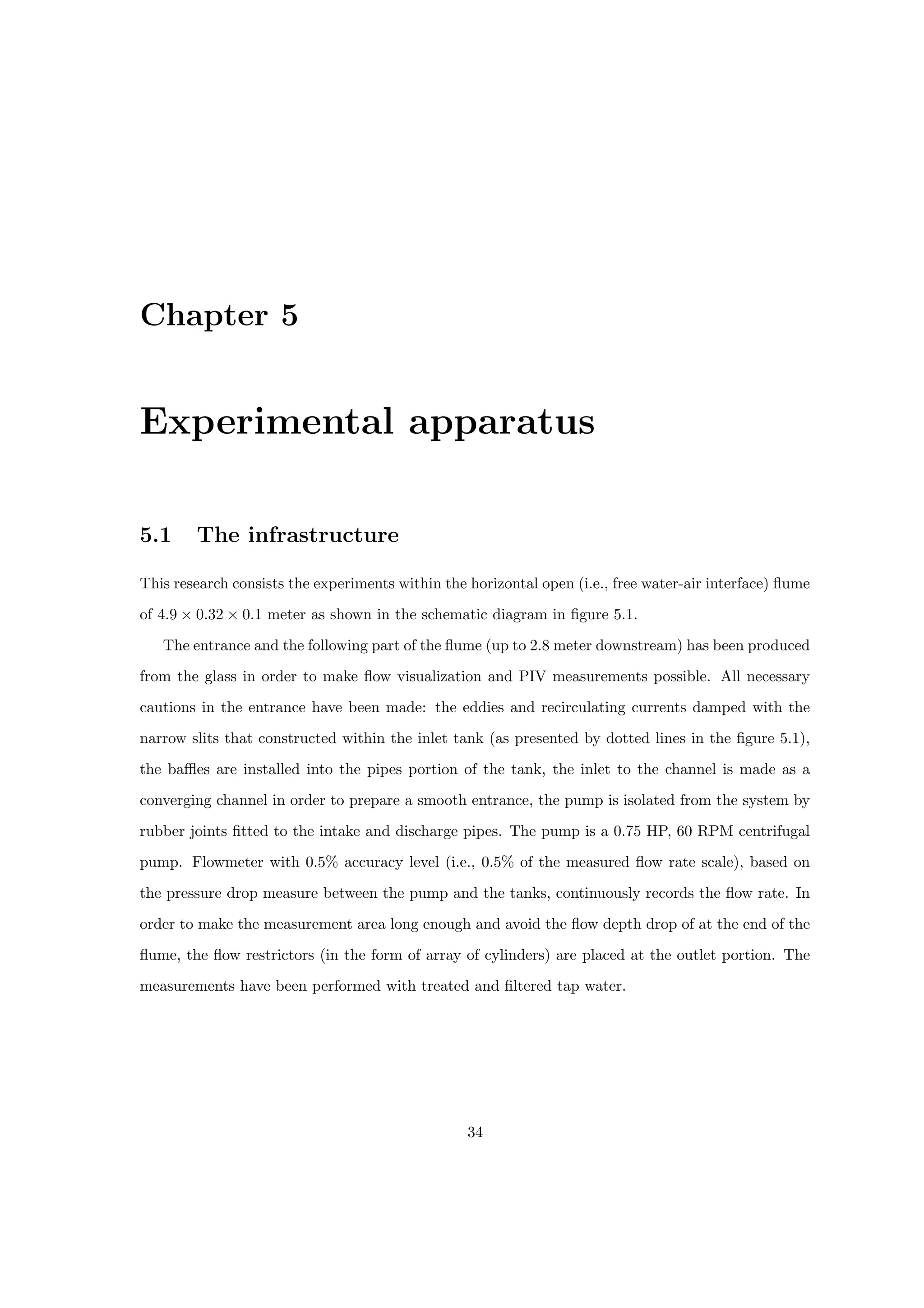 Chapter 5
Experimental apparatus
5.1 The infrastructure
This research consists the experiments within the horizontal open (i.e., free water-air interface) flume
of 4.9 × 0.32 × 0.1 meter as shown in the schematic diagram in figure 5.1.
The entrance and the following part of the flume (up to 2.8 meter downstream) has been produced
from the glass in order to make flow visualization and PIV measurements possible. All necessary
cautions in the entrance have been made: the eddies and recirculating currents damped with the
narrow slits that constructed within the inlet tank (as presented by dotted lines in the figure 5.1),
the baffles are installed into the pipes portion of the tank, the inlet to the channel is made as a
converging channel in order to prepare a smooth entrance, the pump is isolated from the system by
rubber joints fitted to the intake and discharge pipes. The pump is a 0.75 HP, 60 RPM centrifugal
pump. Flowmeter with 0.5% accuracy level (i.e., 0.5% of the measured flow rate scale), based on
the pressure drop measure between the pump and the tanks, continuously records the flow rate. In
order to make the measurement area long enough and avoid the flow depth drop of at the end of the
flume, the flow restrictors (in the form of array of cylinders) are placed at the outlet portion. The
measurements have been performed with treated and filtered tap water.
34
 