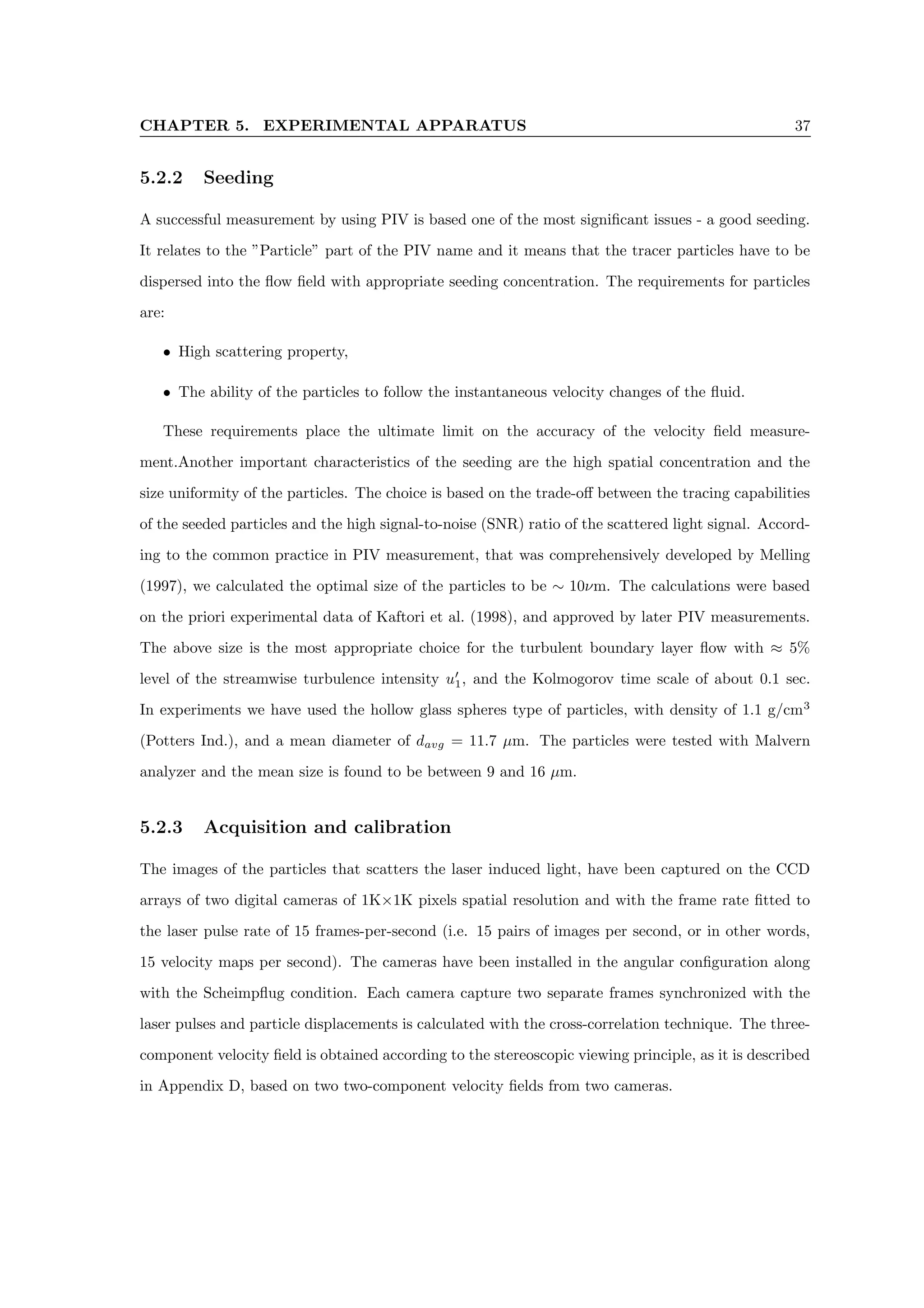 CHAPTER 5. EXPERIMENTAL APPARATUS 37
5.2.2 Seeding
A successful measurement by using PIV is based one of the most significant issues - a good seeding.
It relates to the ”Particle” part of the PIV name and it means that the tracer particles have to be
dispersed into the flow field with appropriate seeding concentration. The requirements for particles
are:
• High scattering property,
• The ability of the particles to follow the instantaneous velocity changes of the fluid.
These requirements place the ultimate limit on the accuracy of the velocity field measure-
ment.Another important characteristics of the seeding are the high spatial concentration and the
size uniformity of the particles. The choice is based on the trade-off between the tracing capabilities
of the seeded particles and the high signal-to-noise (SNR) ratio of the scattered light signal. Accord-
ing to the common practice in PIV measurement, that was comprehensively developed by Melling
(1997), we calculated the optimal size of the particles to be ∼ 10νm. The calculations were based
on the priori experimental data of Kaftori et al. (1998), and approved by later PIV measurements.
The above size is the most appropriate choice for the turbulent boundary layer flow with ≈ 5%
level of the streamwise turbulence intensity u0
1, and the Kolmogorov time scale of about 0.1 sec.
In experiments we have used the hollow glass spheres type of particles, with density of 1.1 g/cm3
(Potters Ind.), and a mean diameter of davg = 11.7 µm. The particles were tested with Malvern
analyzer and the mean size is found to be between 9 and 16 µm.
5.2.3 Acquisition and calibration
The images of the particles that scatters the laser induced light, have been captured on the CCD
arrays of two digital cameras of 1K×1K pixels spatial resolution and with the frame rate fitted to
the laser pulse rate of 15 frames-per-second (i.e. 15 pairs of images per second, or in other words,
15 velocity maps per second). The cameras have been installed in the angular configuration along
with the Scheimpflug condition. Each camera capture two separate frames synchronized with the
laser pulses and particle displacements is calculated with the cross-correlation technique. The three-
component velocity field is obtained according to the stereoscopic viewing principle, as it is described
in Appendix D, based on two two-component velocity fields from two cameras.
 