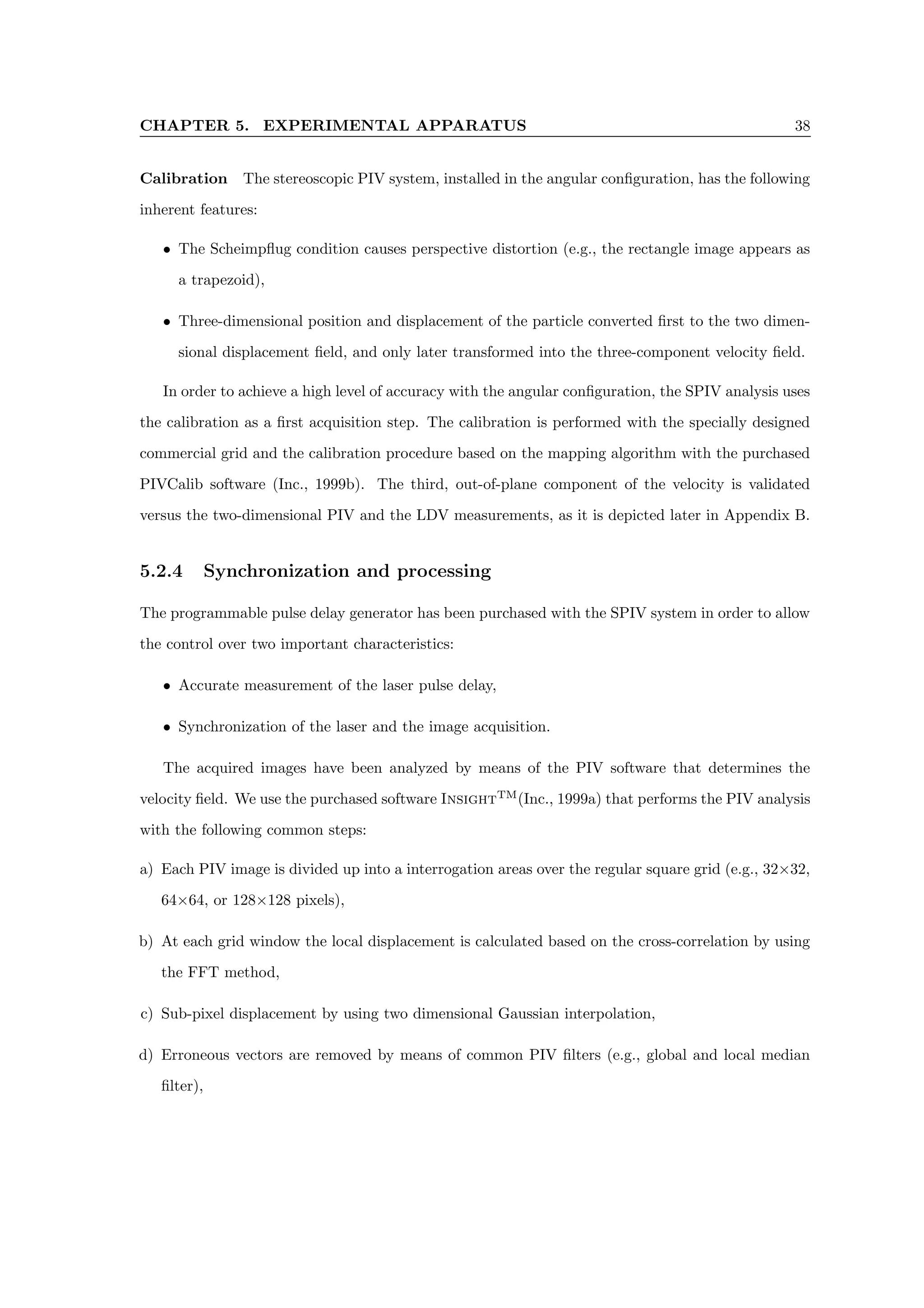 CHAPTER 5. EXPERIMENTAL APPARATUS 38
Calibration The stereoscopic PIV system, installed in the angular configuration, has the following
inherent features:
• The Scheimpflug condition causes perspective distortion (e.g., the rectangle image appears as
a trapezoid),
• Three-dimensional position and displacement of the particle converted first to the two dimen-
sional displacement field, and only later transformed into the three-component velocity field.
In order to achieve a high level of accuracy with the angular configuration, the SPIV analysis uses
the calibration as a first acquisition step. The calibration is performed with the specially designed
commercial grid and the calibration procedure based on the mapping algorithm with the purchased
PIVCalib software (Inc., 1999b). The third, out-of-plane component of the velocity is validated
versus the two-dimensional PIV and the LDV measurements, as it is depicted later in Appendix B.
5.2.4 Synchronization and processing
The programmable pulse delay generator has been purchased with the SPIV system in order to allow
the control over two important characteristics:
• Accurate measurement of the laser pulse delay,
• Synchronization of the laser and the image acquisition.
The acquired images have been analyzed by means of the PIV software that determines the
velocity field. We use the purchased software InsightTM
(Inc., 1999a) that performs the PIV analysis
with the following common steps:
a) Each PIV image is divided up into a interrogation areas over the regular square grid (e.g., 32×32,
64×64, or 128×128 pixels),
b) At each grid window the local displacement is calculated based on the cross-correlation by using
the FFT method,
c) Sub-pixel displacement by using two dimensional Gaussian interpolation,
d) Erroneous vectors are removed by means of common PIV filters (e.g., global and local median
filter),
 