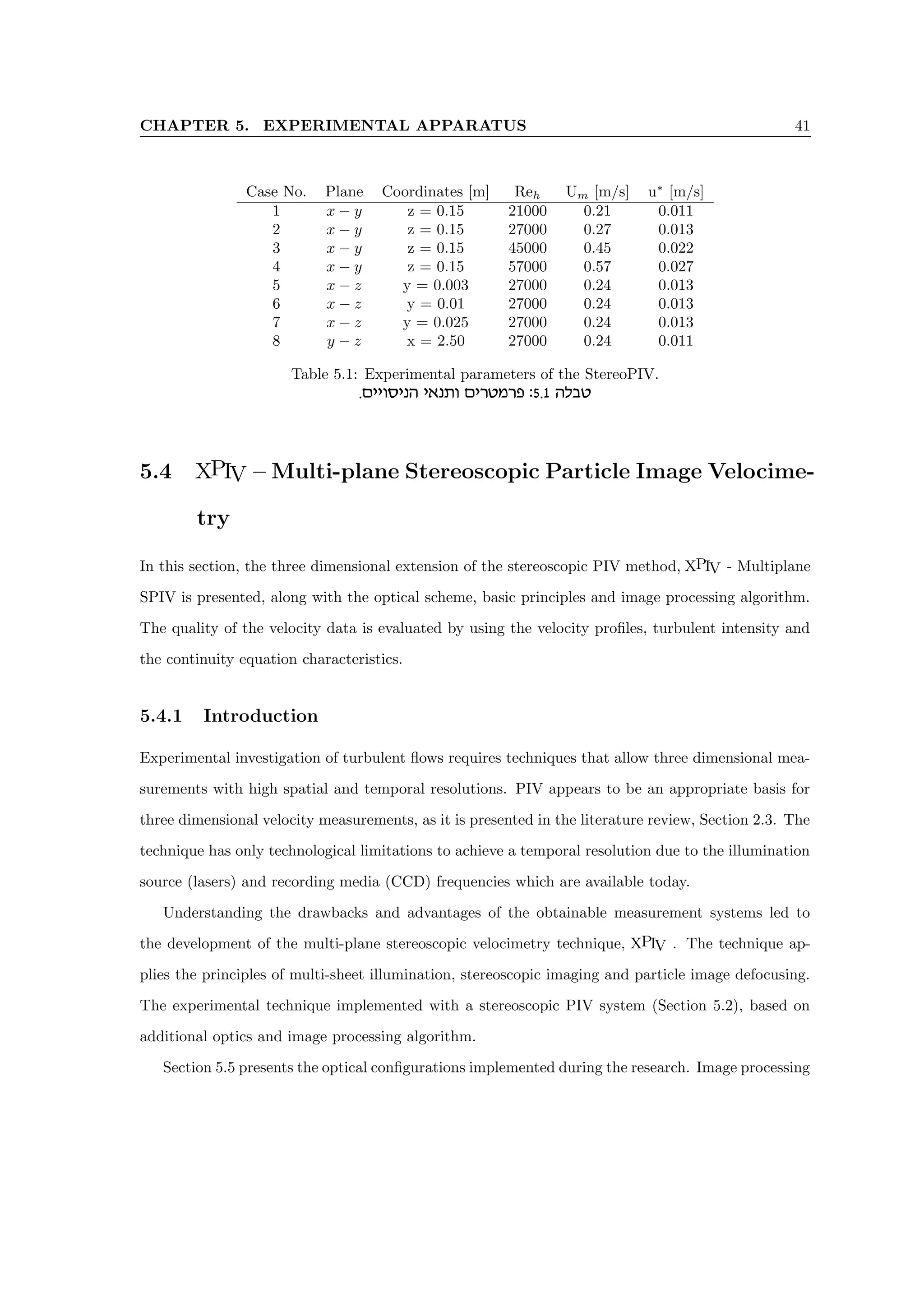 CHAPTER 5. EXPERIMENTAL APPARATUS 41
Case No. Plane Coordinates [m] Reh Um [m/s] u∗
[m/s]
1 x − y z = 0.15 21000 0.21 0.011
2 x − y z = 0.15 27000 0.27 0.013
3 x − y z = 0.15 45000 0.45 0.022
4 x − y z = 0.15 57000 0.57 0.027
5 x − z y = 0.003 27000 0.24 0.013
6 x − z y = 0.01 27000 0.24 0.013
7 x − z y = 0.025 27000 0.24 0.013
8 y − z x = 2.50 27000 0.24 0.011
Table 5.1: Experimental parameters of the StereoPIV.
.miieqipd i‘pze mixhnxt :5.1 dlah
5.4 XPIV – Multi-plane Stereoscopic Particle Image Velocime-
try
In this section, the three dimensional extension of the stereoscopic PIV method, XPIV - Multiplane
SPIV is presented, along with the optical scheme, basic principles and image processing algorithm.
The quality of the velocity data is evaluated by using the velocity profiles, turbulent intensity and
the continuity equation characteristics.
5.4.1 Introduction
Experimental investigation of turbulent flows requires techniques that allow three dimensional mea-
surements with high spatial and temporal resolutions. PIV appears to be an appropriate basis for
three dimensional velocity measurements, as it is presented in the literature review, Section 2.3. The
technique has only technological limitations to achieve a temporal resolution due to the illumination
source (lasers) and recording media (CCD) frequencies which are available today.
Understanding the drawbacks and advantages of the obtainable measurement systems led to
the development of the multi-plane stereoscopic velocimetry technique, XPIV . The technique ap-
plies the principles of multi-sheet illumination, stereoscopic imaging and particle image defocusing.
The experimental technique implemented with a stereoscopic PIV system (Section 5.2), based on
additional optics and image processing algorithm.
Section 5.5 presents the optical configurations implemented during the research. Image processing
 