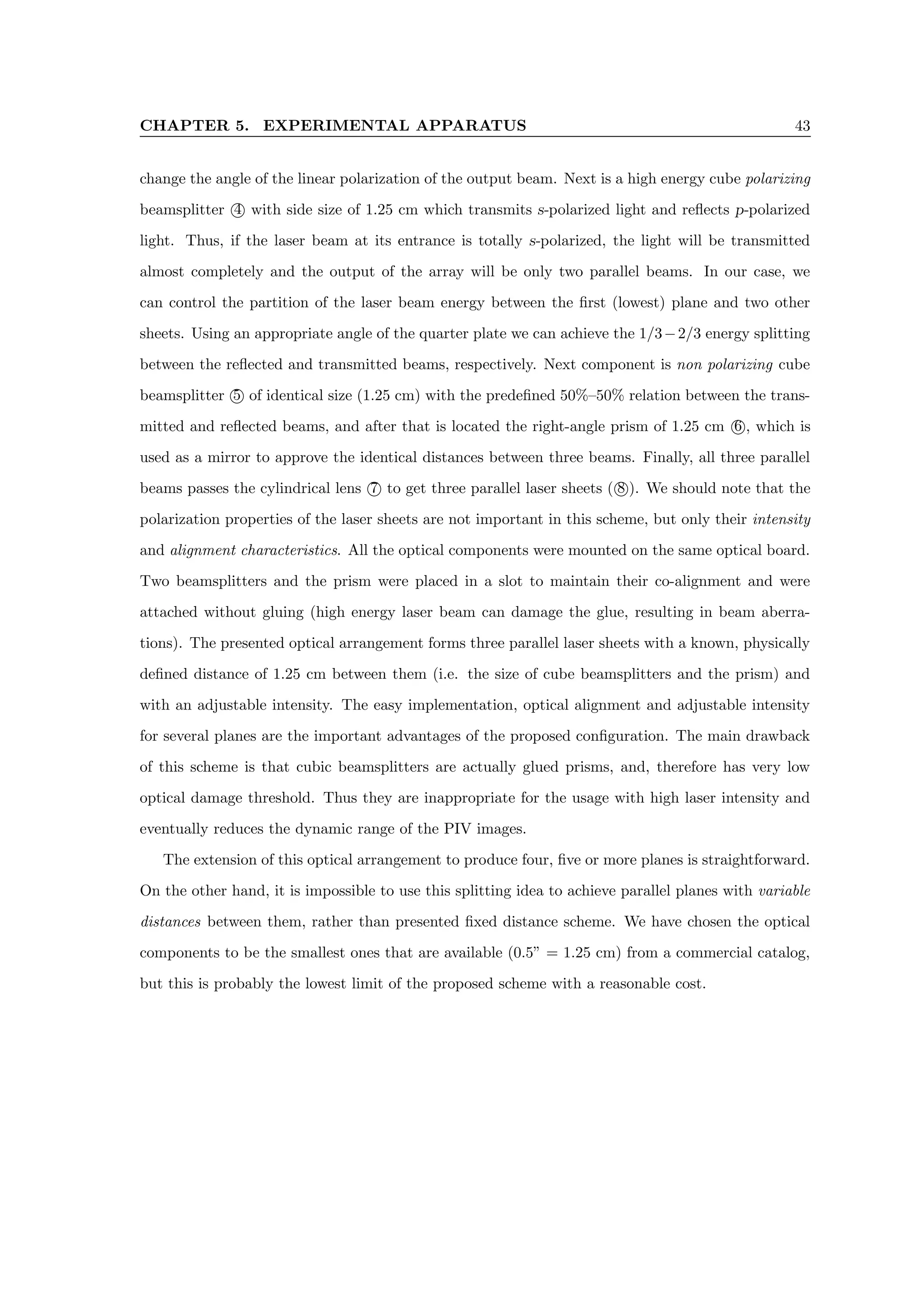 CHAPTER 5. EXPERIMENTAL APPARATUS 43
change the angle of the linear polarization of the output beam. Next is a high energy cube polarizing
beamsplitter 4 with side size of 1.25 cm which transmits s-polarized light and reflects p-polarized
light. Thus, if the laser beam at its entrance is totally s-polarized, the light will be transmitted
almost completely and the output of the array will be only two parallel beams. In our case, we
can control the partition of the laser beam energy between the first (lowest) plane and two other
sheets. Using an appropriate angle of the quarter plate we can achieve the 1/3−2/3 energy splitting
between the reflected and transmitted beams, respectively. Next component is non polarizing cube
beamsplitter 5 of identical size (1.25 cm) with the predefined 50%–50% relation between the trans-
mitted and reflected beams, and after that is located the right-angle prism of 1.25 cm 6 , which is
used as a mirror to approve the identical distances between three beams. Finally, all three parallel
beams passes the cylindrical lens 7 to get three parallel laser sheets ( 8 ). We should note that the
polarization properties of the laser sheets are not important in this scheme, but only their intensity
and alignment characteristics. All the optical components were mounted on the same optical board.
Two beamsplitters and the prism were placed in a slot to maintain their co-alignment and were
attached without gluing (high energy laser beam can damage the glue, resulting in beam aberra-
tions). The presented optical arrangement forms three parallel laser sheets with a known, physically
defined distance of 1.25 cm between them (i.e. the size of cube beamsplitters and the prism) and
with an adjustable intensity. The easy implementation, optical alignment and adjustable intensity
for several planes are the important advantages of the proposed configuration. The main drawback
of this scheme is that cubic beamsplitters are actually glued prisms, and, therefore has very low
optical damage threshold. Thus they are inappropriate for the usage with high laser intensity and
eventually reduces the dynamic range of the PIV images.
The extension of this optical arrangement to produce four, five or more planes is straightforward.
On the other hand, it is impossible to use this splitting idea to achieve parallel planes with variable
distances between them, rather than presented fixed distance scheme. We have chosen the optical
components to be the smallest ones that are available (0.5” = 1.25 cm) from a commercial catalog,
but this is probably the lowest limit of the proposed scheme with a reasonable cost.
 