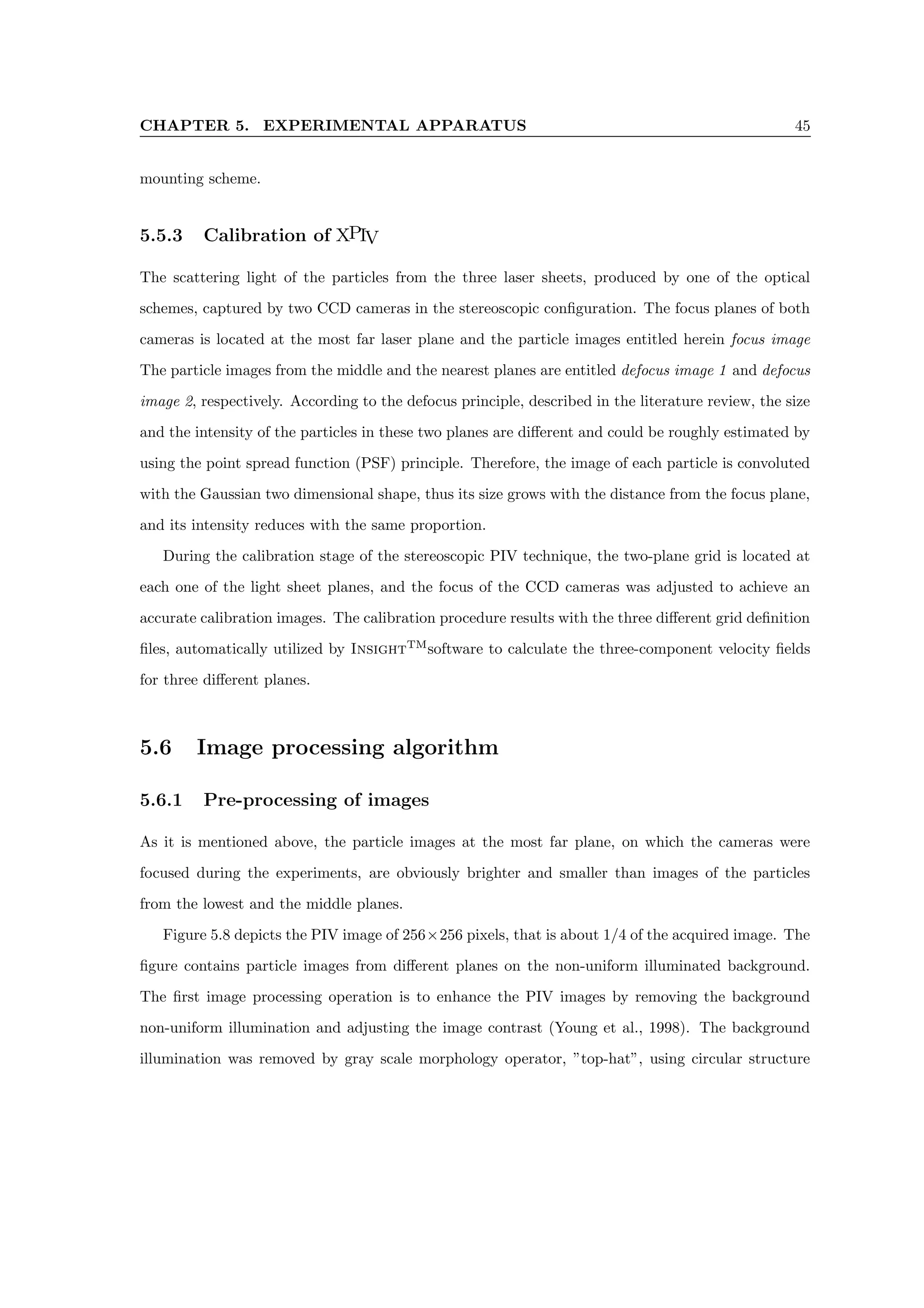 CHAPTER 5. EXPERIMENTAL APPARATUS 45
mounting scheme.
5.5.3 Calibration of XPIV
The scattering light of the particles from the three laser sheets, produced by one of the optical
schemes, captured by two CCD cameras in the stereoscopic configuration. The focus planes of both
cameras is located at the most far laser plane and the particle images entitled herein focus image
The particle images from the middle and the nearest planes are entitled defocus image 1 and defocus
image 2, respectively. According to the defocus principle, described in the literature review, the size
and the intensity of the particles in these two planes are different and could be roughly estimated by
using the point spread function (PSF) principle. Therefore, the image of each particle is convoluted
with the Gaussian two dimensional shape, thus its size grows with the distance from the focus plane,
and its intensity reduces with the same proportion.
During the calibration stage of the stereoscopic PIV technique, the two-plane grid is located at
each one of the light sheet planes, and the focus of the CCD cameras was adjusted to achieve an
accurate calibration images. The calibration procedure results with the three different grid definition
files, automatically utilized by InsightTM
software to calculate the three-component velocity fields
for three different planes.
5.6 Image processing algorithm
5.6.1 Pre-processing of images
As it is mentioned above, the particle images at the most far plane, on which the cameras were
focused during the experiments, are obviously brighter and smaller than images of the particles
from the lowest and the middle planes.
Figure 5.8 depicts the PIV image of 256×256 pixels, that is about 1/4 of the acquired image. The
figure contains particle images from different planes on the non-uniform illuminated background.
The first image processing operation is to enhance the PIV images by removing the background
non-uniform illumination and adjusting the image contrast (Young et al., 1998). The background
illumination was removed by gray scale morphology operator, ”top-hat”, using circular structure
 