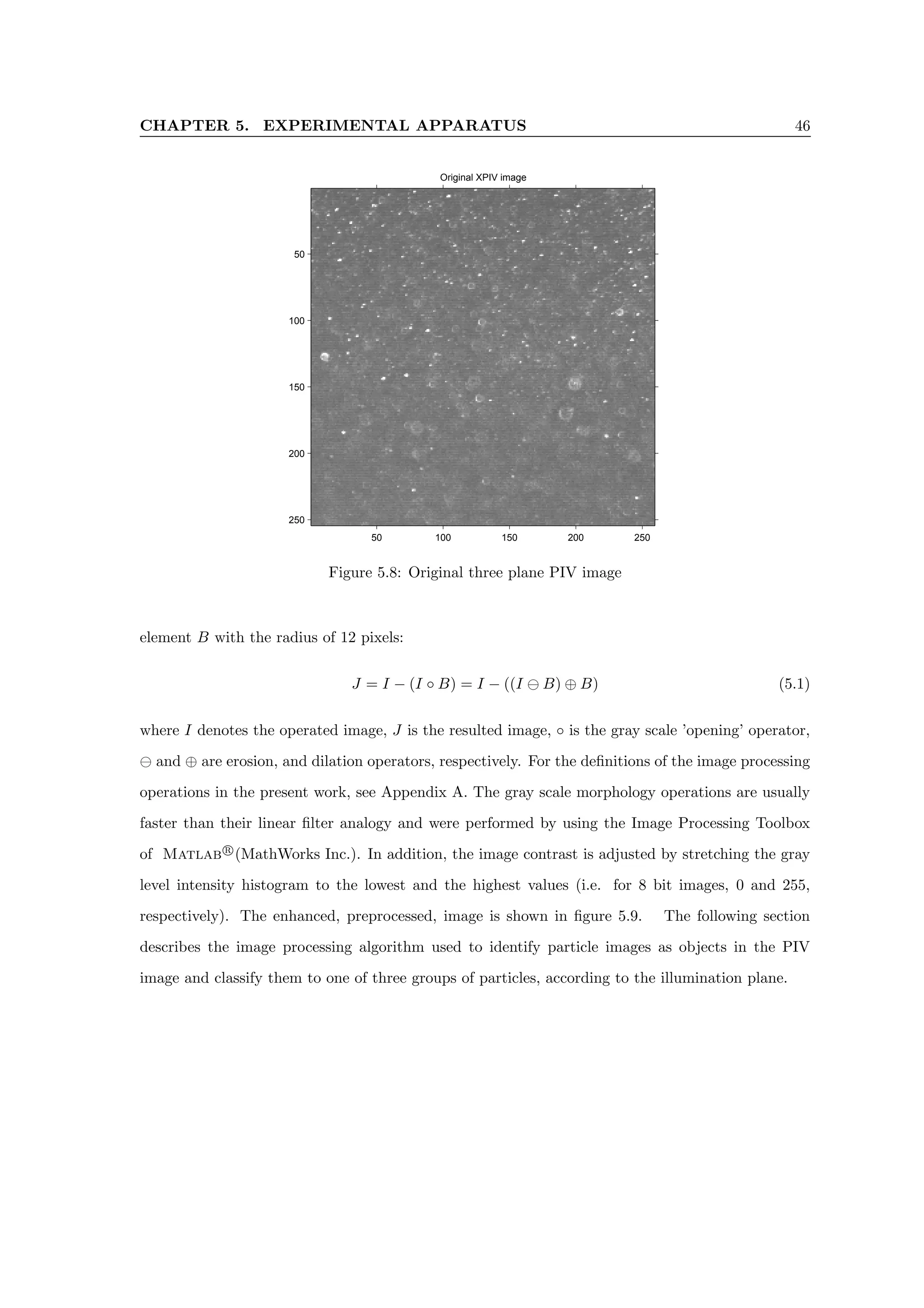 CHAPTER 5. EXPERIMENTAL APPARATUS 46
Original XPIV image
50 100 150 200 250
50
100
150
200
250
Figure 5.8: Original three plane PIV image
element B with the radius of 12 pixels:
J = I − (I ◦ B) = I − ((I B) ⊕ B) (5.1)
where I denotes the operated image, J is the resulted image, ◦ is the gray scale ’opening’ operator,
and ⊕ are erosion, and dilation operators, respectively. For the definitions of the image processing
operations in the present work, see Appendix A. The gray scale morphology operations are usually
faster than their linear filter analogy and were performed by using the Image Processing Toolbox
of Matlab r
(MathWorks Inc.). In addition, the image contrast is adjusted by stretching the gray
level intensity histogram to the lowest and the highest values (i.e. for 8 bit images, 0 and 255,
respectively). The enhanced, preprocessed, image is shown in figure 5.9. The following section
describes the image processing algorithm used to identify particle images as objects in the PIV
image and classify them to one of three groups of particles, according to the illumination plane.
 