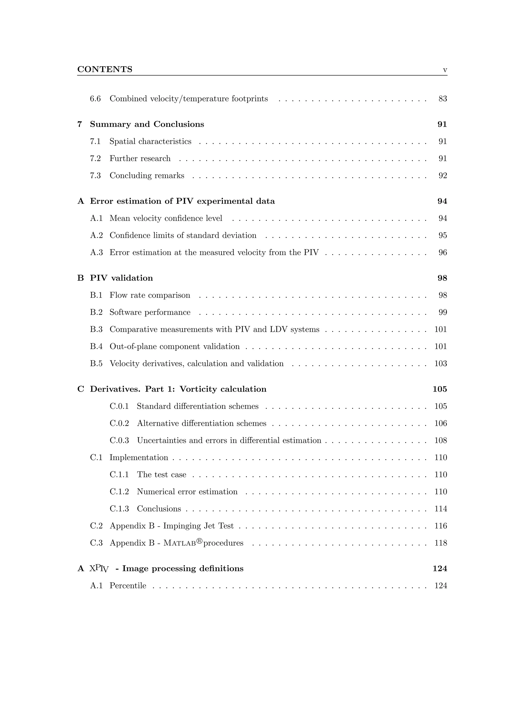 CONTENTS v
6.6 Combined velocity/temperature footprints . . . . . . . . . . . . . . . . . . . . . . . 83
7 Summary and Conclusions 91
7.1 Spatial characteristics . . . . . . . . . . . . . . . . . . . . . . . . . . . . . . . . . . . 91
7.2 Further research . . . . . . . . . . . . . . . . . . . . . . . . . . . . . . . . . . . . . . 91
7.3 Concluding remarks . . . . . . . . . . . . . . . . . . . . . . . . . . . . . . . . . . . . 92
A Error estimation of PIV experimental data 94
A.1 Mean velocity confidence level . . . . . . . . . . . . . . . . . . . . . . . . . . . . . . 94
A.2 Confidence limits of standard deviation . . . . . . . . . . . . . . . . . . . . . . . . . 95
A.3 Error estimation at the measured velocity from the PIV . . . . . . . . . . . . . . . . 96
B PIV validation 98
B.1 Flow rate comparison . . . . . . . . . . . . . . . . . . . . . . . . . . . . . . . . . . . 98
B.2 Software performance . . . . . . . . . . . . . . . . . . . . . . . . . . . . . . . . . . . 99
B.3 Comparative measurements with PIV and LDV systems . . . . . . . . . . . . . . . . 101
B.4 Out-of-plane component validation . . . . . . . . . . . . . . . . . . . . . . . . . . . . 101
B.5 Velocity derivatives, calculation and validation . . . . . . . . . . . . . . . . . . . . . 103
C Derivatives. Part 1: Vorticity calculation 105
C.0.1 Standard differentiation schemes . . . . . . . . . . . . . . . . . . . . . . . . . 105
C.0.2 Alternative differentiation schemes . . . . . . . . . . . . . . . . . . . . . . . . 106
C.0.3 Uncertainties and errors in differential estimation . . . . . . . . . . . . . . . . 108
C.1 Implementation . . . . . . . . . . . . . . . . . . . . . . . . . . . . . . . . . . . . . . . 110
C.1.1 The test case . . . . . . . . . . . . . . . . . . . . . . . . . . . . . . . . . . . . 110
C.1.2 Numerical error estimation . . . . . . . . . . . . . . . . . . . . . . . . . . . . 110
C.1.3 Conclusions . . . . . . . . . . . . . . . . . . . . . . . . . . . . . . . . . . . . . 114
C.2 Appendix B - Impinging Jet Test . . . . . . . . . . . . . . . . . . . . . . . . . . . . . 116
C.3 Appendix B - Matlab r
procedures . . . . . . . . . . . . . . . . . . . . . . . . . . . 118
A XPIV - Image processing definitions 124
A.1 Percentile . . . . . . . . . . . . . . . . . . . . . . . . . . . . . . . . . . . . . . . . . . 124
 