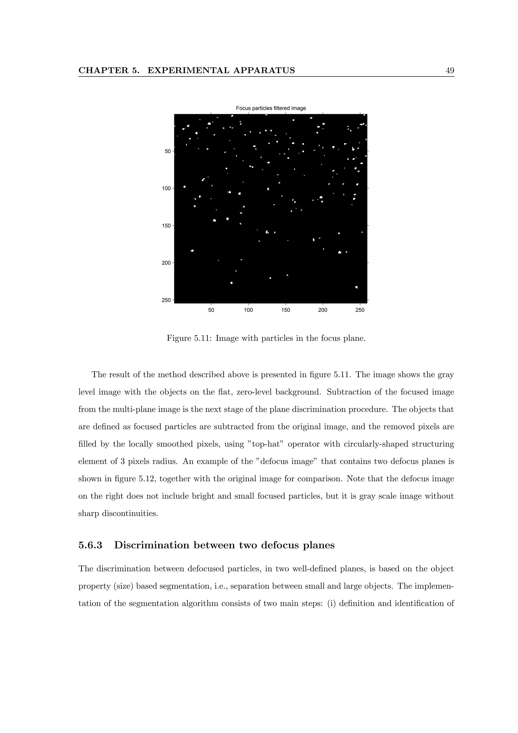 CHAPTER 5. EXPERIMENTAL APPARATUS 49
Focus particles filtered image
50 100 150 200 250
50
100
150
200
250
Figure 5.11: Image with particles in the focus plane.
The result of the method described above is presented in figure 5.11. The image shows the gray
level image with the objects on the flat, zero-level background. Subtraction of the focused image
from the multi-plane image is the next stage of the plane discrimination procedure. The objects that
are defined as focused particles are subtracted from the original image, and the removed pixels are
filled by the locally smoothed pixels, using ”top-hat” operator with circularly-shaped structuring
element of 3 pixels radius. An example of the ”defocus image” that contains two defocus planes is
shown in figure 5.12, together with the original image for comparison. Note that the defocus image
on the right does not include bright and small focused particles, but it is gray scale image without
sharp discontinuities.
5.6.3 Discrimination between two defocus planes
The discrimination between defocused particles, in two well-defined planes, is based on the object
property (size) based segmentation, i.e., separation between small and large objects. The implemen-
tation of the segmentation algorithm consists of two main steps: (i) definition and identification of
 