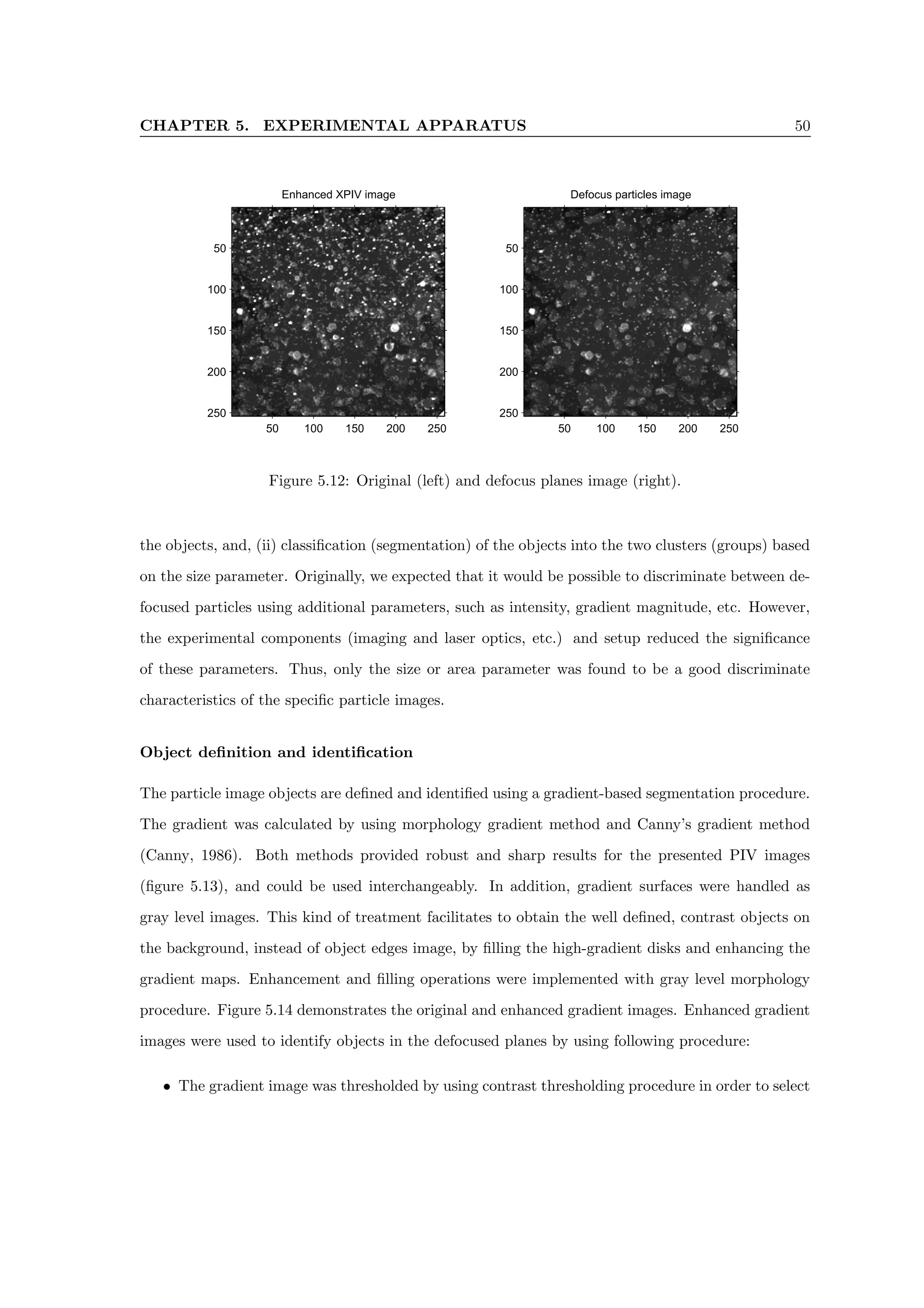 CHAPTER 5. EXPERIMENTAL APPARATUS 50
Enhanced XPIV image
50 100 150 200 250
50
100
150
200
250
Defocus particles image
50 100 150 200 250
50
100
150
200
250
Figure 5.12: Original (left) and defocus planes image (right).
the objects, and, (ii) classification (segmentation) of the objects into the two clusters (groups) based
on the size parameter. Originally, we expected that it would be possible to discriminate between de-
focused particles using additional parameters, such as intensity, gradient magnitude, etc. However,
the experimental components (imaging and laser optics, etc.) and setup reduced the significance
of these parameters. Thus, only the size or area parameter was found to be a good discriminate
characteristics of the specific particle images.
Object definition and identification
The particle image objects are defined and identified using a gradient-based segmentation procedure.
The gradient was calculated by using morphology gradient method and Canny’s gradient method
(Canny, 1986). Both methods provided robust and sharp results for the presented PIV images
(figure 5.13), and could be used interchangeably. In addition, gradient surfaces were handled as
gray level images. This kind of treatment facilitates to obtain the well defined, contrast objects on
the background, instead of object edges image, by filling the high-gradient disks and enhancing the
gradient maps. Enhancement and filling operations were implemented with gray level morphology
procedure. Figure 5.14 demonstrates the original and enhanced gradient images. Enhanced gradient
images were used to identify objects in the defocused planes by using following procedure:
• The gradient image was thresholded by using contrast thresholding procedure in order to select
 