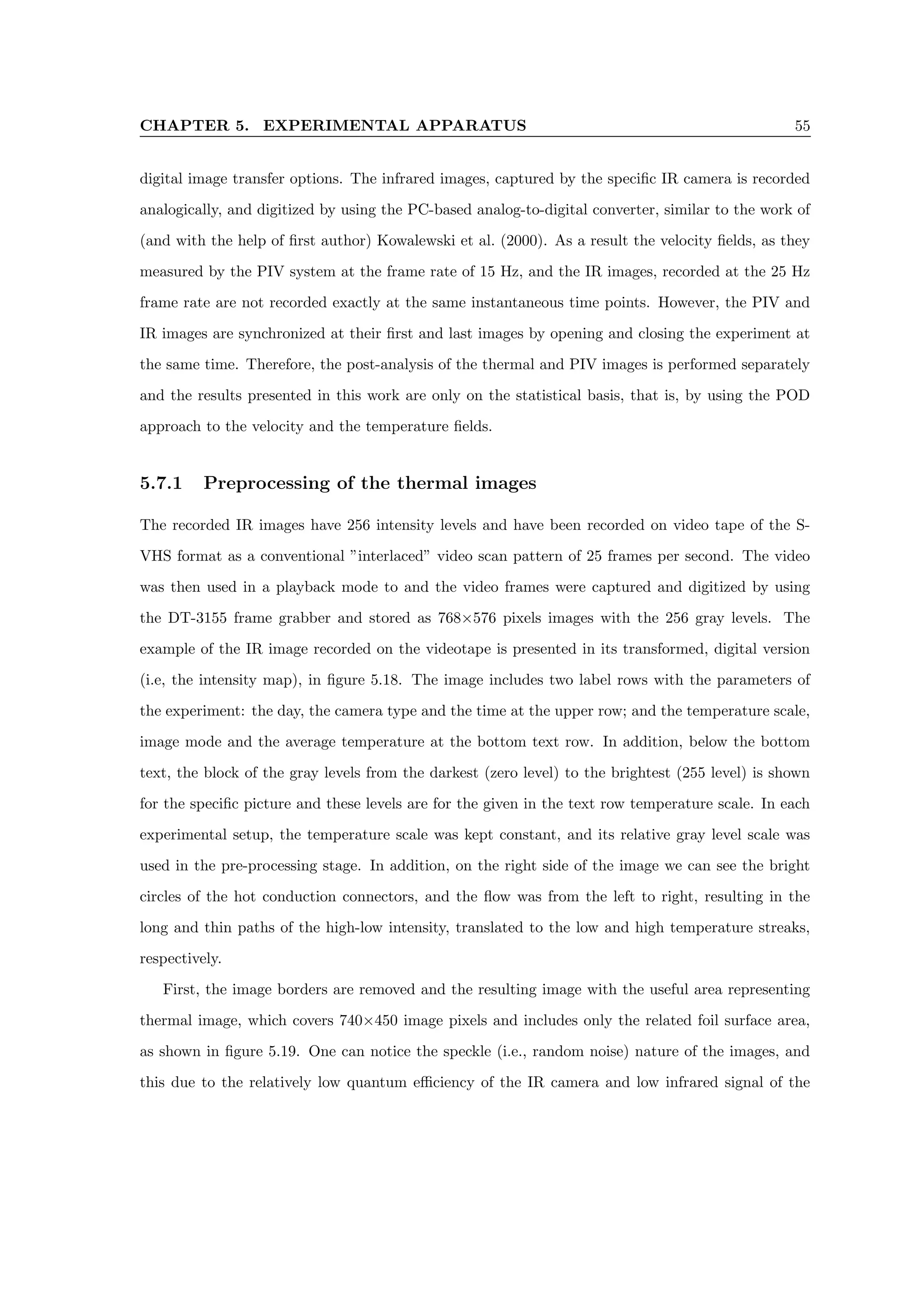 CHAPTER 5. EXPERIMENTAL APPARATUS 55
digital image transfer options. The infrared images, captured by the specific IR camera is recorded
analogically, and digitized by using the PC-based analog-to-digital converter, similar to the work of
(and with the help of first author) Kowalewski et al. (2000). As a result the velocity fields, as they
measured by the PIV system at the frame rate of 15 Hz, and the IR images, recorded at the 25 Hz
frame rate are not recorded exactly at the same instantaneous time points. However, the PIV and
IR images are synchronized at their first and last images by opening and closing the experiment at
the same time. Therefore, the post-analysis of the thermal and PIV images is performed separately
and the results presented in this work are only on the statistical basis, that is, by using the POD
approach to the velocity and the temperature fields.
5.7.1 Preprocessing of the thermal images
The recorded IR images have 256 intensity levels and have been recorded on video tape of the S-
VHS format as a conventional ”interlaced” video scan pattern of 25 frames per second. The video
was then used in a playback mode to and the video frames were captured and digitized by using
the DT-3155 frame grabber and stored as 768×576 pixels images with the 256 gray levels. The
example of the IR image recorded on the videotape is presented in its transformed, digital version
(i.e, the intensity map), in figure 5.18. The image includes two label rows with the parameters of
the experiment: the day, the camera type and the time at the upper row; and the temperature scale,
image mode and the average temperature at the bottom text row. In addition, below the bottom
text, the block of the gray levels from the darkest (zero level) to the brightest (255 level) is shown
for the specific picture and these levels are for the given in the text row temperature scale. In each
experimental setup, the temperature scale was kept constant, and its relative gray level scale was
used in the pre-processing stage. In addition, on the right side of the image we can see the bright
circles of the hot conduction connectors, and the flow was from the left to right, resulting in the
long and thin paths of the high-low intensity, translated to the low and high temperature streaks,
respectively.
First, the image borders are removed and the resulting image with the useful area representing
thermal image, which covers 740×450 image pixels and includes only the related foil surface area,
as shown in figure 5.19. One can notice the speckle (i.e., random noise) nature of the images, and
this due to the relatively low quantum efficiency of the IR camera and low infrared signal of the
 