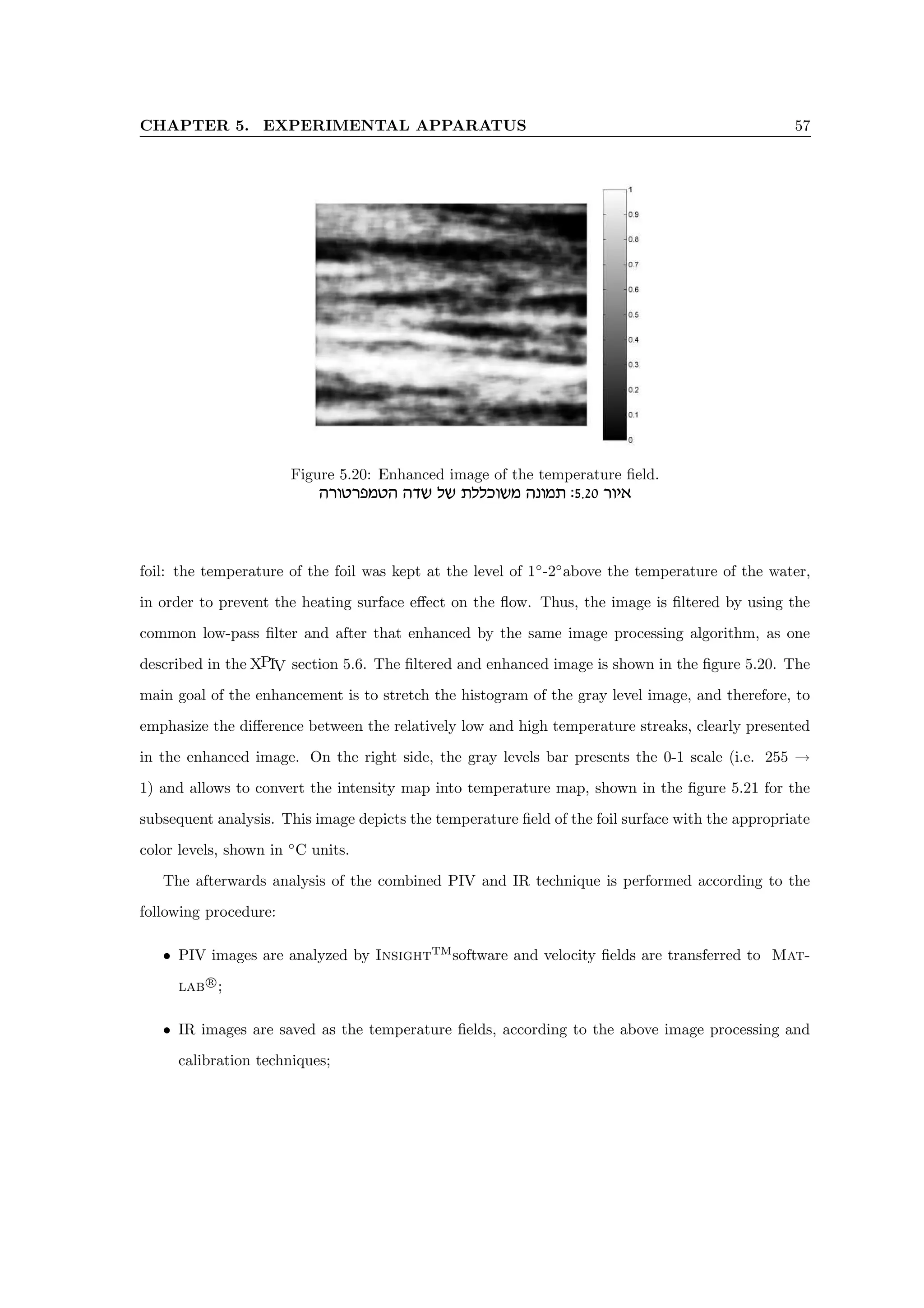 CHAPTER 5. EXPERIMENTAL APPARATUS 57
Figure 5.20: Enhanced image of the temperature field.
dxehxtnhd dcy ly zllkeyn dpenz :5.20 xei‘
foil: the temperature of the foil was kept at the level of 1◦
-2◦
above the temperature of the water,
in order to prevent the heating surface effect on the flow. Thus, the image is filtered by using the
common low-pass filter and after that enhanced by the same image processing algorithm, as one
described in the XPIV section 5.6. The filtered and enhanced image is shown in the figure 5.20. The
main goal of the enhancement is to stretch the histogram of the gray level image, and therefore, to
emphasize the difference between the relatively low and high temperature streaks, clearly presented
in the enhanced image. On the right side, the gray levels bar presents the 0-1 scale (i.e. 255 →
1) and allows to convert the intensity map into temperature map, shown in the figure 5.21 for the
subsequent analysis. This image depicts the temperature field of the foil surface with the appropriate
color levels, shown in ◦
C units.
The afterwards analysis of the combined PIV and IR technique is performed according to the
following procedure:
• PIV images are analyzed by InsightTM
software and velocity fields are transferred to Mat-
lab r
;
• IR images are saved as the temperature fields, according to the above image processing and
calibration techniques;
 