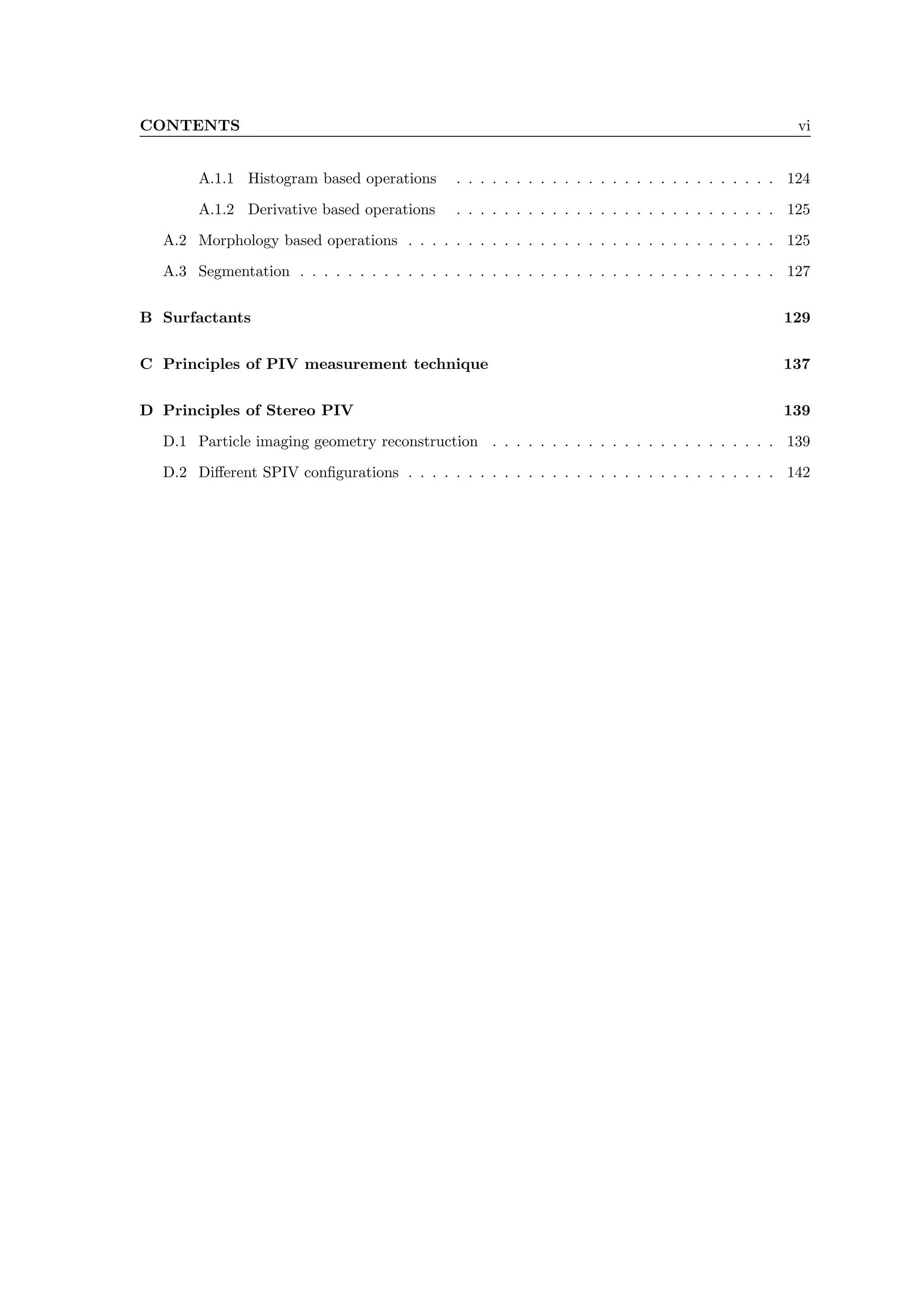 CONTENTS vi
A.1.1 Histogram based operations . . . . . . . . . . . . . . . . . . . . . . . . . . . 124
A.1.2 Derivative based operations . . . . . . . . . . . . . . . . . . . . . . . . . . . 125
A.2 Morphology based operations . . . . . . . . . . . . . . . . . . . . . . . . . . . . . . . 125
A.3 Segmentation . . . . . . . . . . . . . . . . . . . . . . . . . . . . . . . . . . . . . . . . 127
B Surfactants 129
C Principles of PIV measurement technique 137
D Principles of Stereo PIV 139
D.1 Particle imaging geometry reconstruction . . . . . . . . . . . . . . . . . . . . . . . . 139
D.2 Different SPIV configurations . . . . . . . . . . . . . . . . . . . . . . . . . . . . . . . 142
 