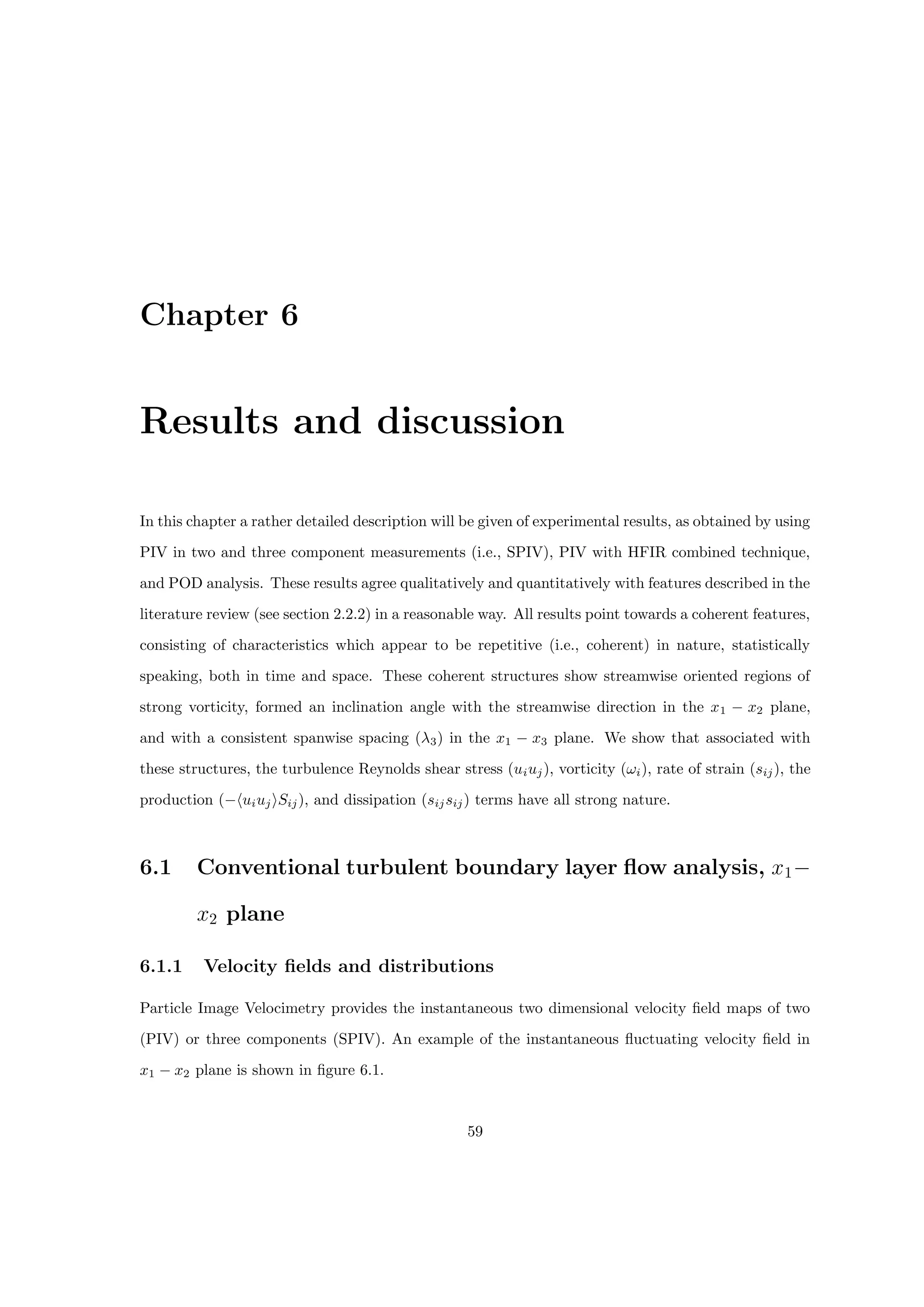 Chapter 6
Results and discussion
In this chapter a rather detailed description will be given of experimental results, as obtained by using
PIV in two and three component measurements (i.e., SPIV), PIV with HFIR combined technique,
and POD analysis. These results agree qualitatively and quantitatively with features described in the
literature review (see section 2.2.2) in a reasonable way. All results point towards a coherent features,
consisting of characteristics which appear to be repetitive (i.e., coherent) in nature, statistically
speaking, both in time and space. These coherent structures show streamwise oriented regions of
strong vorticity, formed an inclination angle with the streamwise direction in the x1 − x2 plane,
and with a consistent spanwise spacing (λ3) in the x1 − x3 plane. We show that associated with
these structures, the turbulence Reynolds shear stress (uiuj), vorticity (ωi), rate of strain (sij), the
production (−huiujiSij), and dissipation (sijsij) terms have all strong nature.
6.1 Conventional turbulent boundary layer flow analysis, x1−
x2 plane
6.1.1 Velocity fields and distributions
Particle Image Velocimetry provides the instantaneous two dimensional velocity field maps of two
(PIV) or three components (SPIV). An example of the instantaneous fluctuating velocity field in
x1 − x2 plane is shown in figure 6.1.
59
 