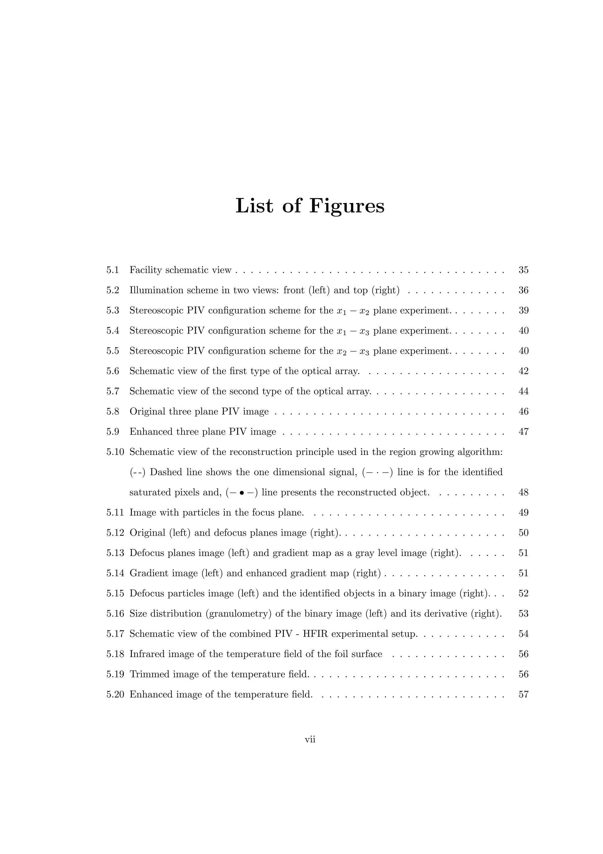List of Figures
5.1 Facility schematic view . . . . . . . . . . . . . . . . . . . . . . . . . . . . . . . . . . . 35
5.2 Illumination scheme in two views: front (left) and top (right) . . . . . . . . . . . . . 36
5.3 Stereoscopic PIV configuration scheme for the x1 − x2 plane experiment. . . . . . . . 39
5.4 Stereoscopic PIV configuration scheme for the x1 − x3 plane experiment. . . . . . . . 40
5.5 Stereoscopic PIV configuration scheme for the x2 − x3 plane experiment. . . . . . . . 40
5.6 Schematic view of the first type of the optical array. . . . . . . . . . . . . . . . . . . 42
5.7 Schematic view of the second type of the optical array. . . . . . . . . . . . . . . . . . 44
5.8 Original three plane PIV image . . . . . . . . . . . . . . . . . . . . . . . . . . . . . . 46
5.9 Enhanced three plane PIV image . . . . . . . . . . . . . . . . . . . . . . . . . . . . . 47
5.10 Schematic view of the reconstruction principle used in the region growing algorithm:
(- -) Dashed line shows the one dimensional signal, (− · −) line is for the identified
saturated pixels and, (− • −) line presents the reconstructed object. . . . . . . . . . 48
5.11 Image with particles in the focus plane. . . . . . . . . . . . . . . . . . . . . . . . . . 49
5.12 Original (left) and defocus planes image (right). . . . . . . . . . . . . . . . . . . . . . 50
5.13 Defocus planes image (left) and gradient map as a gray level image (right). . . . . . 51
5.14 Gradient image (left) and enhanced gradient map (right) . . . . . . . . . . . . . . . . 51
5.15 Defocus particles image (left) and the identified objects in a binary image (right). . . 52
5.16 Size distribution (granulometry) of the binary image (left) and its derivative (right). 53
5.17 Schematic view of the combined PIV - HFIR experimental setup. . . . . . . . . . . . 54
5.18 Infrared image of the temperature field of the foil surface . . . . . . . . . . . . . . . 56
5.19 Trimmed image of the temperature field. . . . . . . . . . . . . . . . . . . . . . . . . . 56
5.20 Enhanced image of the temperature field. . . . . . . . . . . . . . . . . . . . . . . . . 57
vii
 