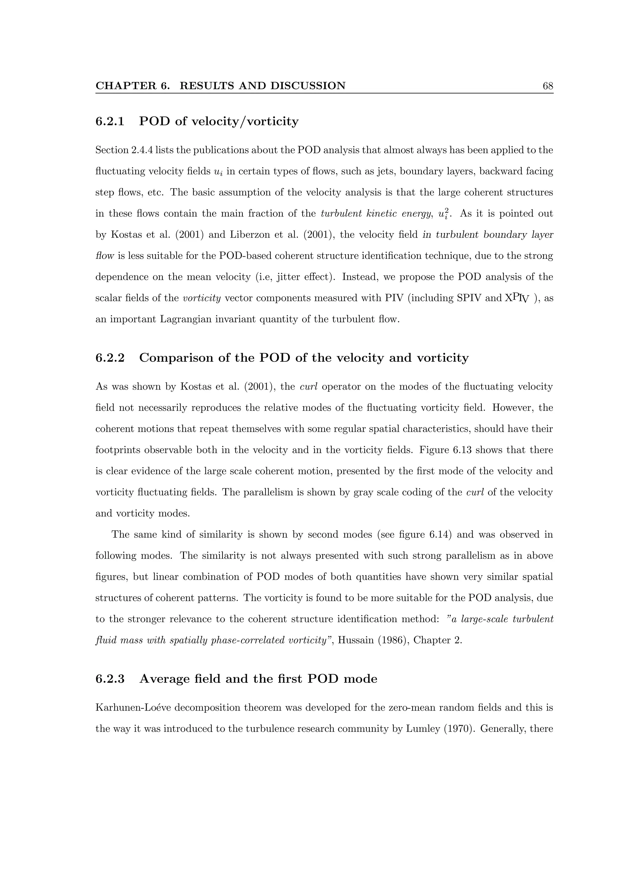 CHAPTER 6. RESULTS AND DISCUSSION 68
6.2.1 POD of velocity/vorticity
Section 2.4.4 lists the publications about the POD analysis that almost always has been applied to the
fluctuating velocity fields ui in certain types of flows, such as jets, boundary layers, backward facing
step flows, etc. The basic assumption of the velocity analysis is that the large coherent structures
in these flows contain the main fraction of the turbulent kinetic energy, u2
i . As it is pointed out
by Kostas et al. (2001) and Liberzon et al. (2001), the velocity field in turbulent boundary layer
flow is less suitable for the POD-based coherent structure identification technique, due to the strong
dependence on the mean velocity (i.e, jitter effect). Instead, we propose the POD analysis of the
scalar fields of the vorticity vector components measured with PIV (including SPIV and XPIV ), as
an important Lagrangian invariant quantity of the turbulent flow.
6.2.2 Comparison of the POD of the velocity and vorticity
As was shown by Kostas et al. (2001), the curl operator on the modes of the fluctuating velocity
field not necessarily reproduces the relative modes of the fluctuating vorticity field. However, the
coherent motions that repeat themselves with some regular spatial characteristics, should have their
footprints observable both in the velocity and in the vorticity fields. Figure 6.13 shows that there
is clear evidence of the large scale coherent motion, presented by the first mode of the velocity and
vorticity fluctuating fields. The parallelism is shown by gray scale coding of the curl of the velocity
and vorticity modes.
The same kind of similarity is shown by second modes (see figure 6.14) and was observed in
following modes. The similarity is not always presented with such strong parallelism as in above
figures, but linear combination of POD modes of both quantities have shown very similar spatial
structures of coherent patterns. The vorticity is found to be more suitable for the POD analysis, due
to the stronger relevance to the coherent structure identification method: ”a large-scale turbulent
fluid mass with spatially phase-correlated vorticity”, Hussain (1986), Chapter 2.
6.2.3 Average field and the first POD mode
Karhunen-Loéve decomposition theorem was developed for the zero-mean random fields and this is
the way it was introduced to the turbulence research community by Lumley (1970). Generally, there
 
