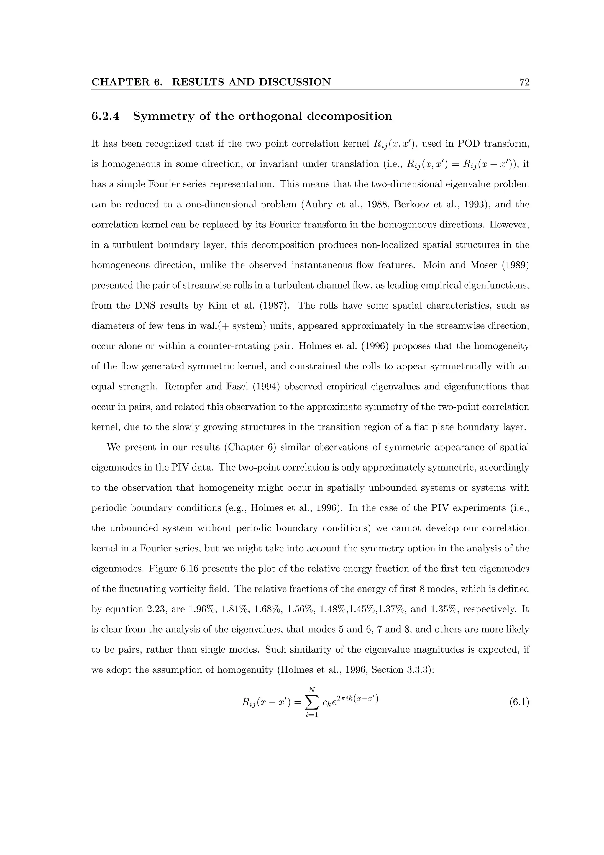 CHAPTER 6. RESULTS AND DISCUSSION 72
6.2.4 Symmetry of the orthogonal decomposition
It has been recognized that if the two point correlation kernel Rij(x, x0
), used in POD transform,
is homogeneous in some direction, or invariant under translation (i.e., Rij(x, x0
) = Rij(x − x0
)), it
has a simple Fourier series representation. This means that the two-dimensional eigenvalue problem
can be reduced to a one-dimensional problem (Aubry et al., 1988, Berkooz et al., 1993), and the
correlation kernel can be replaced by its Fourier transform in the homogeneous directions. However,
in a turbulent boundary layer, this decomposition produces non-localized spatial structures in the
homogeneous direction, unlike the observed instantaneous flow features. Moin and Moser (1989)
presented the pair of streamwise rolls in a turbulent channel flow, as leading empirical eigenfunctions,
from the DNS results by Kim et al. (1987). The rolls have some spatial characteristics, such as
diameters of few tens in wall(+ system) units, appeared approximately in the streamwise direction,
occur alone or within a counter-rotating pair. Holmes et al. (1996) proposes that the homogeneity
of the flow generated symmetric kernel, and constrained the rolls to appear symmetrically with an
equal strength. Rempfer and Fasel (1994) observed empirical eigenvalues and eigenfunctions that
occur in pairs, and related this observation to the approximate symmetry of the two-point correlation
kernel, due to the slowly growing structures in the transition region of a flat plate boundary layer.
We present in our results (Chapter 6) similar observations of symmetric appearance of spatial
eigenmodes in the PIV data. The two-point correlation is only approximately symmetric, accordingly
to the observation that homogeneity might occur in spatially unbounded systems or systems with
periodic boundary conditions (e.g., Holmes et al., 1996). In the case of the PIV experiments (i.e.,
the unbounded system without periodic boundary conditions) we cannot develop our correlation
kernel in a Fourier series, but we might take into account the symmetry option in the analysis of the
eigenmodes. Figure 6.16 presents the plot of the relative energy fraction of the first ten eigenmodes
of the fluctuating vorticity field. The relative fractions of the energy of first 8 modes, which is defined
by equation 2.23, are 1.96%, 1.81%, 1.68%, 1.56%, 1.48%,1.45%,1.37%, and 1.35%, respectively. It
is clear from the analysis of the eigenvalues, that modes 5 and 6, 7 and 8, and others are more likely
to be pairs, rather than single modes. Such similarity of the eigenvalue magnitudes is expected, if
we adopt the assumption of homogenuity (Holmes et al., 1996, Section 3.3.3):
Rij(x − x0
) =
N
X
i=1
cke2πik(x−x0
) (6.1)
 
