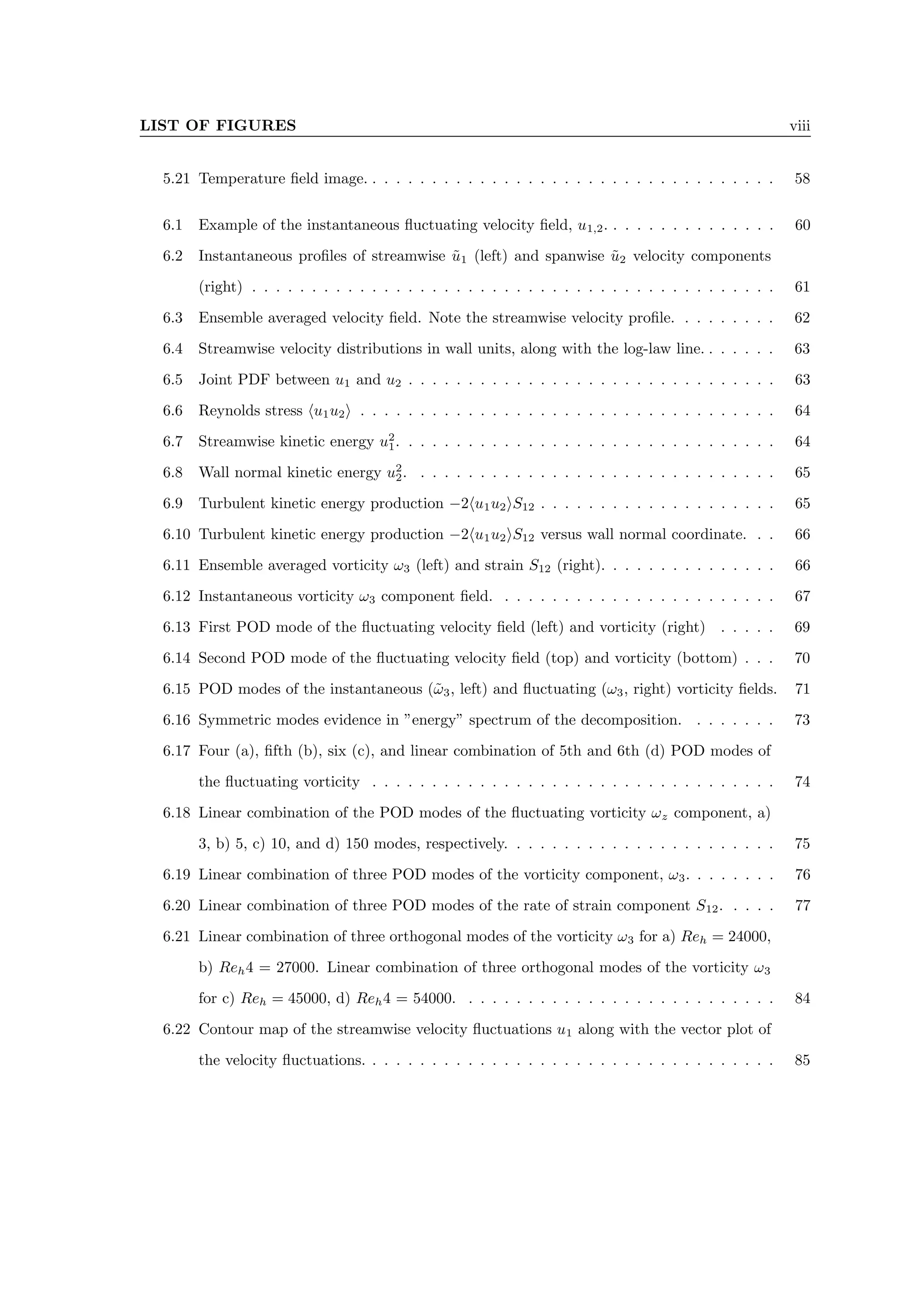 LIST OF FIGURES viii
5.21 Temperature field image. . . . . . . . . . . . . . . . . . . . . . . . . . . . . . . . . . . 58
6.1 Example of the instantaneous fluctuating velocity field, u1,2. . . . . . . . . . . . . . . 60
6.2 Instantaneous profiles of streamwise ũ1 (left) and spanwise ũ2 velocity components
(right) . . . . . . . . . . . . . . . . . . . . . . . . . . . . . . . . . . . . . . . . . . . . 61
6.3 Ensemble averaged velocity field. Note the streamwise velocity profile. . . . . . . . . 62
6.4 Streamwise velocity distributions in wall units, along with the log-law line. . . . . . . 63
6.5 Joint PDF between u1 and u2 . . . . . . . . . . . . . . . . . . . . . . . . . . . . . . . 63
6.6 Reynolds stress hu1u2i . . . . . . . . . . . . . . . . . . . . . . . . . . . . . . . . . . . 64
6.7 Streamwise kinetic energy u2
1. . . . . . . . . . . . . . . . . . . . . . . . . . . . . . . . 64
6.8 Wall normal kinetic energy u2
2. . . . . . . . . . . . . . . . . . . . . . . . . . . . . . . 65
6.9 Turbulent kinetic energy production −2hu1u2iS12 . . . . . . . . . . . . . . . . . . . . 65
6.10 Turbulent kinetic energy production −2hu1u2iS12 versus wall normal coordinate. . . 66
6.11 Ensemble averaged vorticity ω3 (left) and strain S12 (right). . . . . . . . . . . . . . . 66
6.12 Instantaneous vorticity ω3 component field. . . . . . . . . . . . . . . . . . . . . . . . 67
6.13 First POD mode of the fluctuating velocity field (left) and vorticity (right) . . . . . 69
6.14 Second POD mode of the fluctuating velocity field (top) and vorticity (bottom) . . . 70
6.15 POD modes of the instantaneous (ω̃3, left) and fluctuating (ω3, right) vorticity fields. 71
6.16 Symmetric modes evidence in ”energy” spectrum of the decomposition. . . . . . . . 73
6.17 Four (a), fifth (b), six (c), and linear combination of 5th and 6th (d) POD modes of
the fluctuating vorticity . . . . . . . . . . . . . . . . . . . . . . . . . . . . . . . . . . 74
6.18 Linear combination of the POD modes of the fluctuating vorticity ωz component, a)
3, b) 5, c) 10, and d) 150 modes, respectively. . . . . . . . . . . . . . . . . . . . . . . 75
6.19 Linear combination of three POD modes of the vorticity component, ω3. . . . . . . . 76
6.20 Linear combination of three POD modes of the rate of strain component S12. . . . . 77
6.21 Linear combination of three orthogonal modes of the vorticity ω3 for a) Reh = 24000,
b) Reh4 = 27000. Linear combination of three orthogonal modes of the vorticity ω3
for c) Reh = 45000, d) Reh4 = 54000. . . . . . . . . . . . . . . . . . . . . . . . . . . 84
6.22 Contour map of the streamwise velocity fluctuations u1 along with the vector plot of
the velocity fluctuations. . . . . . . . . . . . . . . . . . . . . . . . . . . . . . . . . . . 85
 