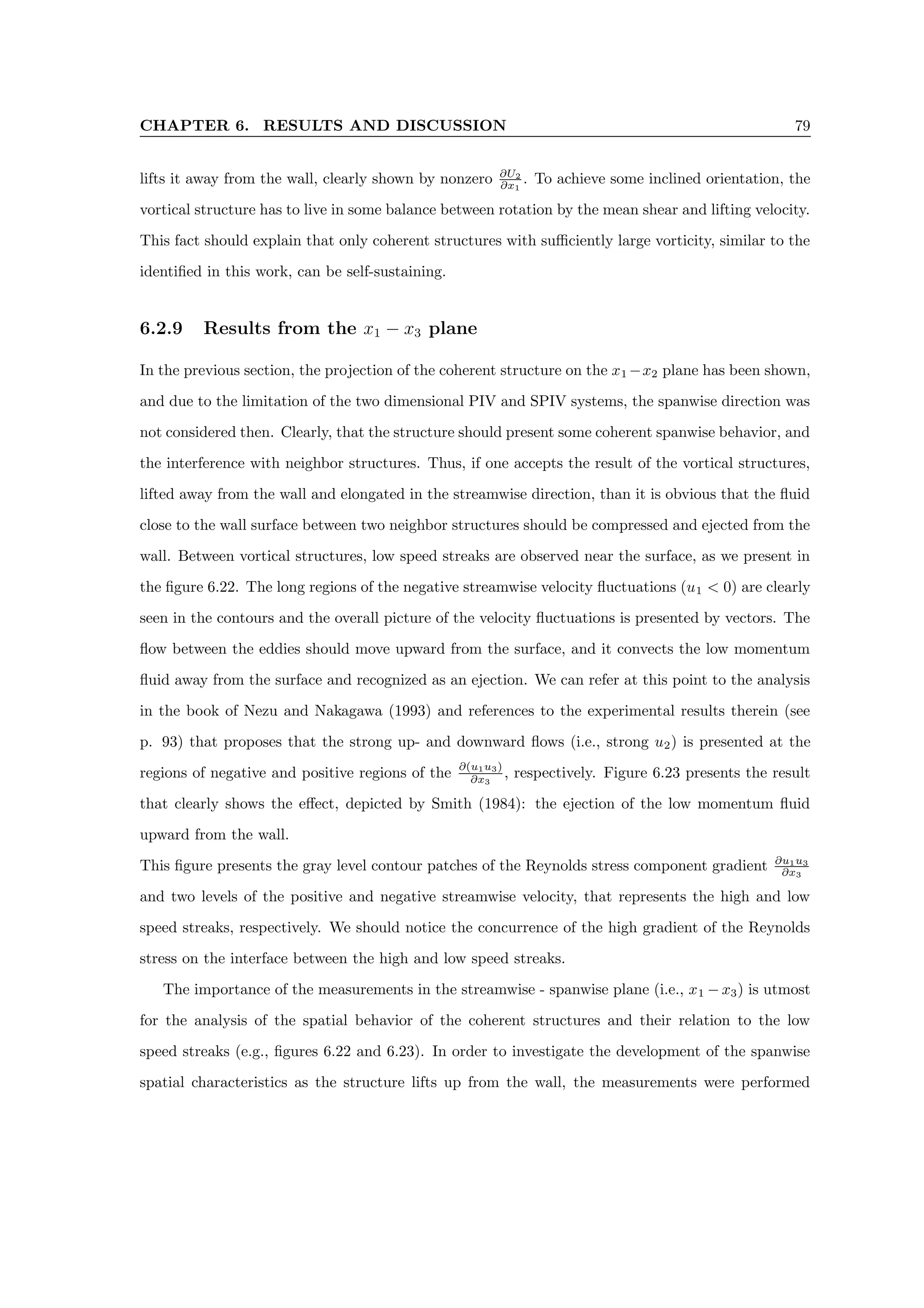 CHAPTER 6. RESULTS AND DISCUSSION 79
lifts it away from the wall, clearly shown by nonzero ∂U2
∂x1
. To achieve some inclined orientation, the
vortical structure has to live in some balance between rotation by the mean shear and lifting velocity.
This fact should explain that only coherent structures with sufficiently large vorticity, similar to the
identified in this work, can be self-sustaining.
6.2.9 Results from the x1 − x3 plane
In the previous section, the projection of the coherent structure on the x1 −x2 plane has been shown,
and due to the limitation of the two dimensional PIV and SPIV systems, the spanwise direction was
not considered then. Clearly, that the structure should present some coherent spanwise behavior, and
the interference with neighbor structures. Thus, if one accepts the result of the vortical structures,
lifted away from the wall and elongated in the streamwise direction, than it is obvious that the fluid
close to the wall surface between two neighbor structures should be compressed and ejected from the
wall. Between vortical structures, low speed streaks are observed near the surface, as we present in
the figure 6.22. The long regions of the negative streamwise velocity fluctuations (u1  0) are clearly
seen in the contours and the overall picture of the velocity fluctuations is presented by vectors. The
flow between the eddies should move upward from the surface, and it convects the low momentum
fluid away from the surface and recognized as an ejection. We can refer at this point to the analysis
in the book of Nezu and Nakagawa (1993) and references to the experimental results therein (see
p. 93) that proposes that the strong up- and downward flows (i.e., strong u2) is presented at the
regions of negative and positive regions of the ∂(u1u3)
∂x3
, respectively. Figure 6.23 presents the result
that clearly shows the effect, depicted by Smith (1984): the ejection of the low momentum fluid
upward from the wall.
This figure presents the gray level contour patches of the Reynolds stress component gradient ∂u1u3
∂x3
and two levels of the positive and negative streamwise velocity, that represents the high and low
speed streaks, respectively. We should notice the concurrence of the high gradient of the Reynolds
stress on the interface between the high and low speed streaks.
The importance of the measurements in the streamwise - spanwise plane (i.e., x1 − x3) is utmost
for the analysis of the spatial behavior of the coherent structures and their relation to the low
speed streaks (e.g., figures 6.22 and 6.23). In order to investigate the development of the spanwise
spatial characteristics as the structure lifts up from the wall, the measurements were performed
 
