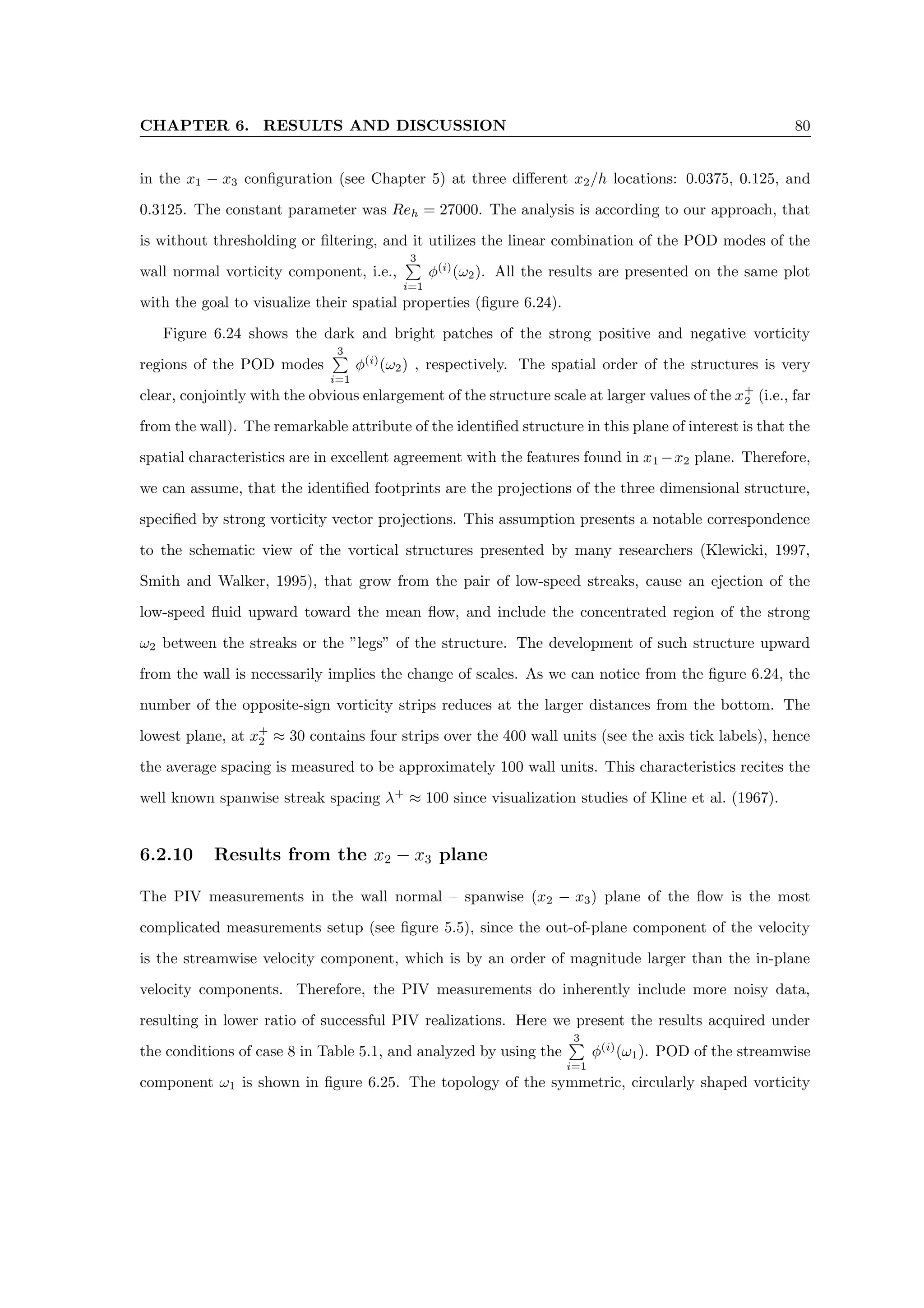 CHAPTER 6. RESULTS AND DISCUSSION 80
in the x1 − x3 configuration (see Chapter 5) at three different x2/h locations: 0.0375, 0.125, and
0.3125. The constant parameter was Reh = 27000. The analysis is according to our approach, that
is without thresholding or filtering, and it utilizes the linear combination of the POD modes of the
wall normal vorticity component, i.e.,
3
P
i=1
φ(i)
(ω2). All the results are presented on the same plot
with the goal to visualize their spatial properties (figure 6.24).
Figure 6.24 shows the dark and bright patches of the strong positive and negative vorticity
regions of the POD modes
3
P
i=1
φ(i)
(ω2) , respectively. The spatial order of the structures is very
clear, conjointly with the obvious enlargement of the structure scale at larger values of the x+
2 (i.e., far
from the wall). The remarkable attribute of the identified structure in this plane of interest is that the
spatial characteristics are in excellent agreement with the features found in x1 −x2 plane. Therefore,
we can assume, that the identified footprints are the projections of the three dimensional structure,
specified by strong vorticity vector projections. This assumption presents a notable correspondence
to the schematic view of the vortical structures presented by many researchers (Klewicki, 1997,
Smith and Walker, 1995), that grow from the pair of low-speed streaks, cause an ejection of the
low-speed fluid upward toward the mean flow, and include the concentrated region of the strong
ω2 between the streaks or the ”legs” of the structure. The development of such structure upward
from the wall is necessarily implies the change of scales. As we can notice from the figure 6.24, the
number of the opposite-sign vorticity strips reduces at the larger distances from the bottom. The
lowest plane, at x+
2 ≈ 30 contains four strips over the 400 wall units (see the axis tick labels), hence
the average spacing is measured to be approximately 100 wall units. This characteristics recites the
well known spanwise streak spacing λ+
≈ 100 since visualization studies of Kline et al. (1967).
6.2.10 Results from the x2 − x3 plane
The PIV measurements in the wall normal – spanwise (x2 − x3) plane of the flow is the most
complicated measurements setup (see figure 5.5), since the out-of-plane component of the velocity
is the streamwise velocity component, which is by an order of magnitude larger than the in-plane
velocity components. Therefore, the PIV measurements do inherently include more noisy data,
resulting in lower ratio of successful PIV realizations. Here we present the results acquired under
the conditions of case 8 in Table 5.1, and analyzed by using the
3
P
i=1
φ(i)
(ω1). POD of the streamwise
component ω1 is shown in figure 6.25. The topology of the symmetric, circularly shaped vorticity
 