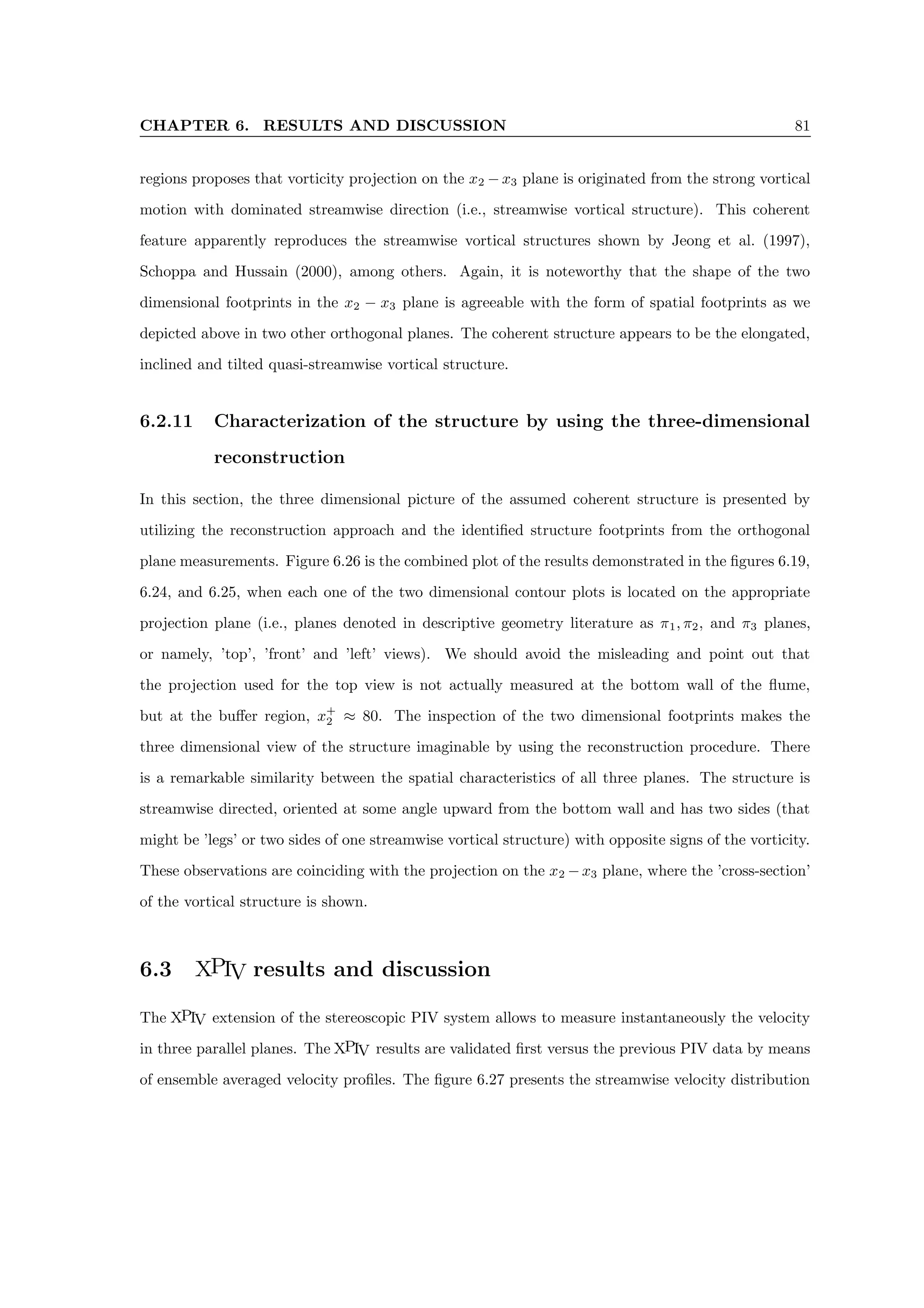 CHAPTER 6. RESULTS AND DISCUSSION 81
regions proposes that vorticity projection on the x2 − x3 plane is originated from the strong vortical
motion with dominated streamwise direction (i.e., streamwise vortical structure). This coherent
feature apparently reproduces the streamwise vortical structures shown by Jeong et al. (1997),
Schoppa and Hussain (2000), among others. Again, it is noteworthy that the shape of the two
dimensional footprints in the x2 − x3 plane is agreeable with the form of spatial footprints as we
depicted above in two other orthogonal planes. The coherent structure appears to be the elongated,
inclined and tilted quasi-streamwise vortical structure.
6.2.11 Characterization of the structure by using the three-dimensional
reconstruction
In this section, the three dimensional picture of the assumed coherent structure is presented by
utilizing the reconstruction approach and the identified structure footprints from the orthogonal
plane measurements. Figure 6.26 is the combined plot of the results demonstrated in the figures 6.19,
6.24, and 6.25, when each one of the two dimensional contour plots is located on the appropriate
projection plane (i.e., planes denoted in descriptive geometry literature as π1, π2, and π3 planes,
or namely, ’top’, ’front’ and ’left’ views). We should avoid the misleading and point out that
the projection used for the top view is not actually measured at the bottom wall of the flume,
but at the buffer region, x+
2 ≈ 80. The inspection of the two dimensional footprints makes the
three dimensional view of the structure imaginable by using the reconstruction procedure. There
is a remarkable similarity between the spatial characteristics of all three planes. The structure is
streamwise directed, oriented at some angle upward from the bottom wall and has two sides (that
might be ’legs’ or two sides of one streamwise vortical structure) with opposite signs of the vorticity.
These observations are coinciding with the projection on the x2 −x3 plane, where the ’cross-section’
of the vortical structure is shown.
6.3 XPIV results and discussion
The XPIV extension of the stereoscopic PIV system allows to measure instantaneously the velocity
in three parallel planes. The XPIV results are validated first versus the previous PIV data by means
of ensemble averaged velocity profiles. The figure 6.27 presents the streamwise velocity distribution
 