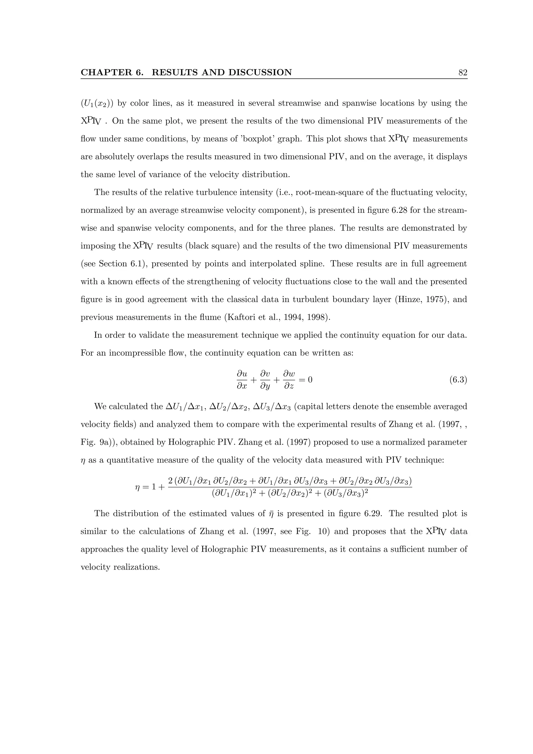 CHAPTER 6. RESULTS AND DISCUSSION 82
(U1(x2)) by color lines, as it measured in several streamwise and spanwise locations by using the
XPIV . On the same plot, we present the results of the two dimensional PIV measurements of the
flow under same conditions, by means of ’boxplot’ graph. This plot shows that XPIV measurements
are absolutely overlaps the results measured in two dimensional PIV, and on the average, it displays
the same level of variance of the velocity distribution.
The results of the relative turbulence intensity (i.e., root-mean-square of the fluctuating velocity,
normalized by an average streamwise velocity component), is presented in figure 6.28 for the stream-
wise and spanwise velocity components, and for the three planes. The results are demonstrated by
imposing the XPIV results (black square) and the results of the two dimensional PIV measurements
(see Section 6.1), presented by points and interpolated spline. These results are in full agreement
with a known effects of the strengthening of velocity fluctuations close to the wall and the presented
figure is in good agreement with the classical data in turbulent boundary layer (Hinze, 1975), and
previous measurements in the flume (Kaftori et al., 1994, 1998).
In order to validate the measurement technique we applied the continuity equation for our data.
For an incompressible flow, the continuity equation can be written as:
∂u
∂x
+
∂v
∂y
+
∂w
∂z
= 0 (6.3)
We calculated the ∆U1/∆x1, ∆U2/∆x2, ∆U3/∆x3 (capital letters denote the ensemble averaged
velocity fields) and analyzed them to compare with the experimental results of Zhang et al. (1997, ,
Fig. 9a)), obtained by Holographic PIV. Zhang et al. (1997) proposed to use a normalized parameter
η as a quantitative measure of the quality of the velocity data measured with PIV technique:
η = 1 +
2 (∂U1/∂x1 ∂U2/∂x2 + ∂U1/∂x1 ∂U3/∂x3 + ∂U2/∂x2 ∂U3/∂x3)
(∂U1/∂x1)2 + (∂U2/∂x2)2 + (∂U3/∂x3)2
The distribution of the estimated values of η̄ is presented in figure 6.29. The resulted plot is
similar to the calculations of Zhang et al. (1997, see Fig. 10) and proposes that the XPIV data
approaches the quality level of Holographic PIV measurements, as it contains a sufficient number of
velocity realizations.
 