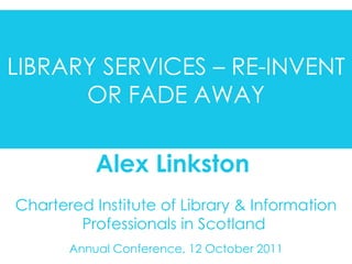 Chartered Institute of Library & Information Professionals in Scotland  Annual Conference, 12 October 2011 Alex Linkston  LIBRARY SERVICES – REINVENT OR FADE AWAY LIBRARY SERVICES – RE-INVENT OR FADE AWAY 