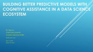 BUILDING BETTER PREDICTIVE MODELS WITH
COGNITIVE ASSISTANCE IN A DATA SCIENCE
ECOSYSTEM
Dr. Alex Liu
Chief Data Scientist
Analytics Services @ IBM
aliu@us.ibm.com
Sep 12, 2018
NASA JPL SVCP
 