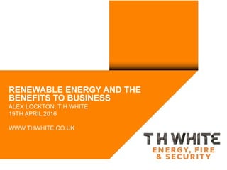 RENEWABLE ENERGY AND THE
BENEFITS TO BUSINESS
ALEX LOCKTON, T H WHITE
19TH APRIL 2016
WWW.THWHITE.CO.UK
 